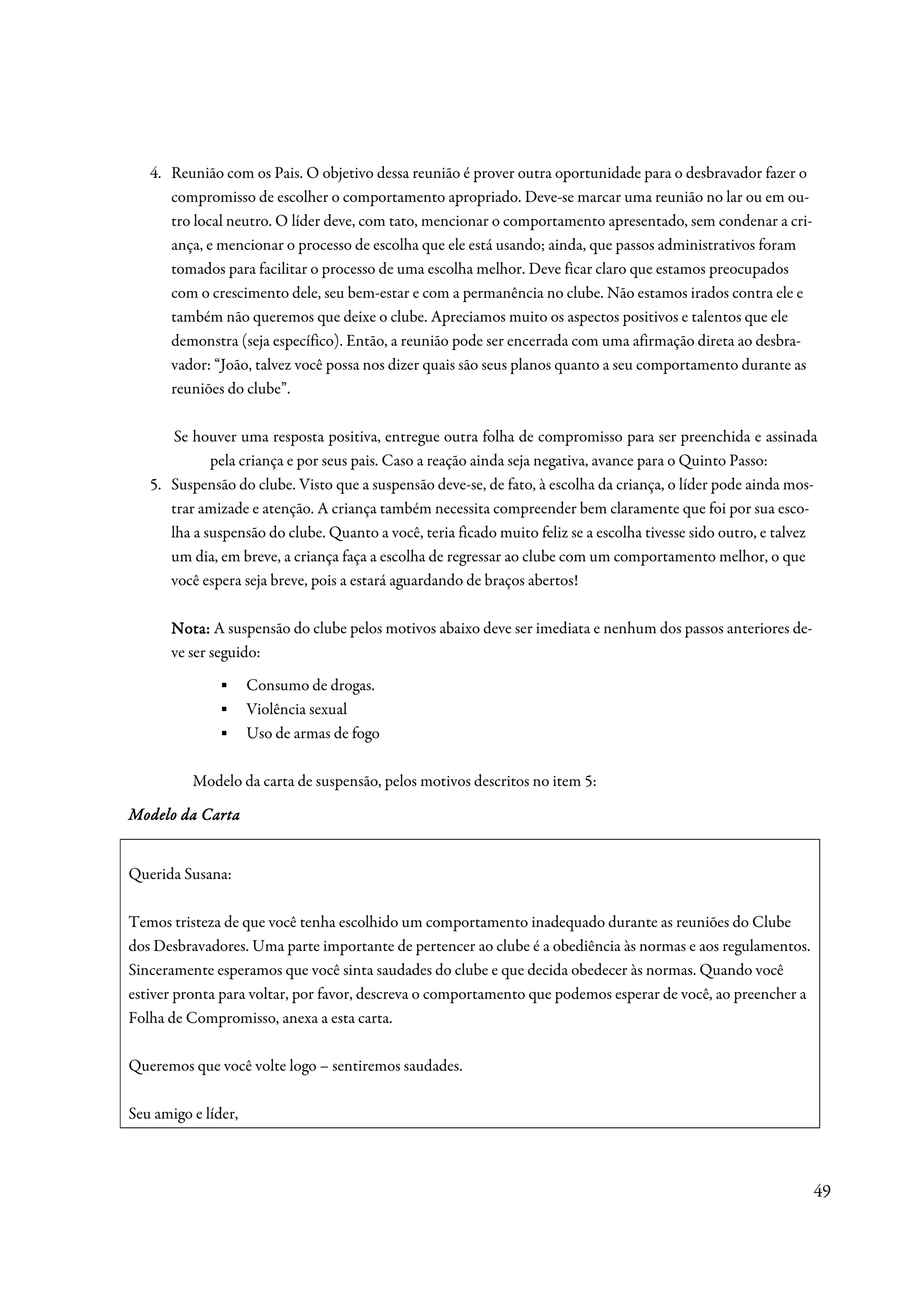 4. Reunião com os Pais. O objetivo dessa reunião é prover outra oportunidade para o desbravador fazer o
      compromisso de escolher o comportamento apropriado. Deve-se marcar uma reunião no lar ou em ou-
      tro local neutro. O líder deve, com tato, mencionar o comportamento apresentado, sem condenar a cri-
      ança, e mencionar o processo de escolha que ele está usando; ainda, que passos administrativos foram
      tomados para facilitar o processo de uma escolha melhor. Deve ficar claro que estamos preocupados
      com o crescimento dele, seu bem-estar e com a permanência no clube. Não estamos irados contra ele e
      também não queremos que deixe o clube. Apreciamos muito os aspectos positivos e talentos que ele
      demonstra (seja específico). Então, a reunião pode ser encerrada com uma afirmação direta ao desbra-
      vador: “João, talvez você possa nos dizer quais são seus planos quanto a seu comportamento durante as
      reuniões do clube”.

       Se houver uma resposta positiva, entregue outra folha de compromisso para ser preenchida e assinada
             pela criança e por seus pais. Caso a reação ainda seja negativa, avance para o Quinto Passo:
   5. Suspensão do clube. Visto que a suspensão deve-se, de fato, à escolha da criança, o líder pode ainda mos-
      trar amizade e atenção. A criança também necessita compreender bem claramente que foi por sua esco-
      lha a suspensão do clube. Quanto a você, teria ficado muito feliz se a escolha tivesse sido outro, e talvez
      um dia, em breve, a criança faça a escolha de regressar ao clube com um comportamento melhor, o que
      você espera seja breve, pois a estará aguardando de braços abertos!

       Nota: A suspensão do clube pelos motivos abaixo deve ser imediata e nenhum dos passos anteriores de-
       ve ser seguido:
              ▪      Consumo de drogas.
              ▪      Violência sexual
              ▪      Uso de armas de fogo

          Modelo da carta de suspensão, pelos motivos descritos no item 5:

          Carta
Modelo da Cart a


Querida Susana:

Temos tristeza de que você tenha escolhido um comportamento inadequado durante as reuniões do Clube
dos Desbravadores. Uma parte importante de pertencer ao clube é a obediência às normas e aos regulamentos.
Sinceramente esperamos que você sinta saudades do clube e que decida obedecer às normas. Quando você
estiver pronta para voltar, por favor, descreva o comportamento que podemos esperar de você, ao preencher a
Folha de Compromisso, anexa a esta carta.

Queremos que você volte logo – sentiremos saudades.

Seu amigo e líder,



                                                                                                                49
 