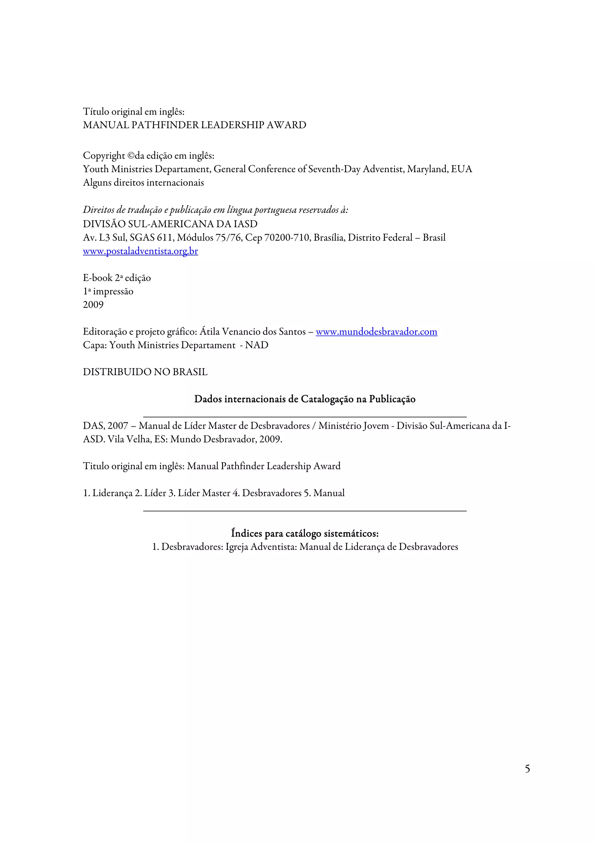 Título original em inglês:
MANUAL PATHFINDER LEADERSHIP AWARD

Copyright ©da edição em inglês:
Youth Ministries Departament, General Conference of Seventh-Day Adventist, Maryland, EUA
Alguns direitos internacionais

Direitos de tradução e publicação em língua portuguesa reservados à:
DIVISÃO SUL-AMERICANA DA IASD
Av. L3 Sul, SGAS 611, Módulos 75/76, Cep 70200-710, Brasília, Distrito Federal – Brasil
www.postaladventista.org.br

E-book 2ª edição
1ª impressão
2009

Editoração e projeto gráfico: Átila Venancio dos Santos – www.mundodesbravador.com
Capa: Youth Ministries Departament - NAD

DISTRIBUIDO NO BRASIL

                         Dados internacionais de Catalogação na Publicação
              _____________________________________________________________
DAS, 2007 – Manual de Líder Master de Desbravadores / Ministério Jovem - Divisão Sul-Americana da I-
ASD. Vila Velha, ES: Mundo Desbravador, 2009.

Titulo original em inglês: Manual Pathfinder Leadership Award

1. Liderança 2. Líder 3. Líder Master 4. Desbravadores 5. Manual
                _____________________________________________________________

                                      Índices para catálogo sistemáticos:
                   1. Desbravadores: Igreja Adventista: Manual de Liderança de Desbravadores




                                                                                                       5
 