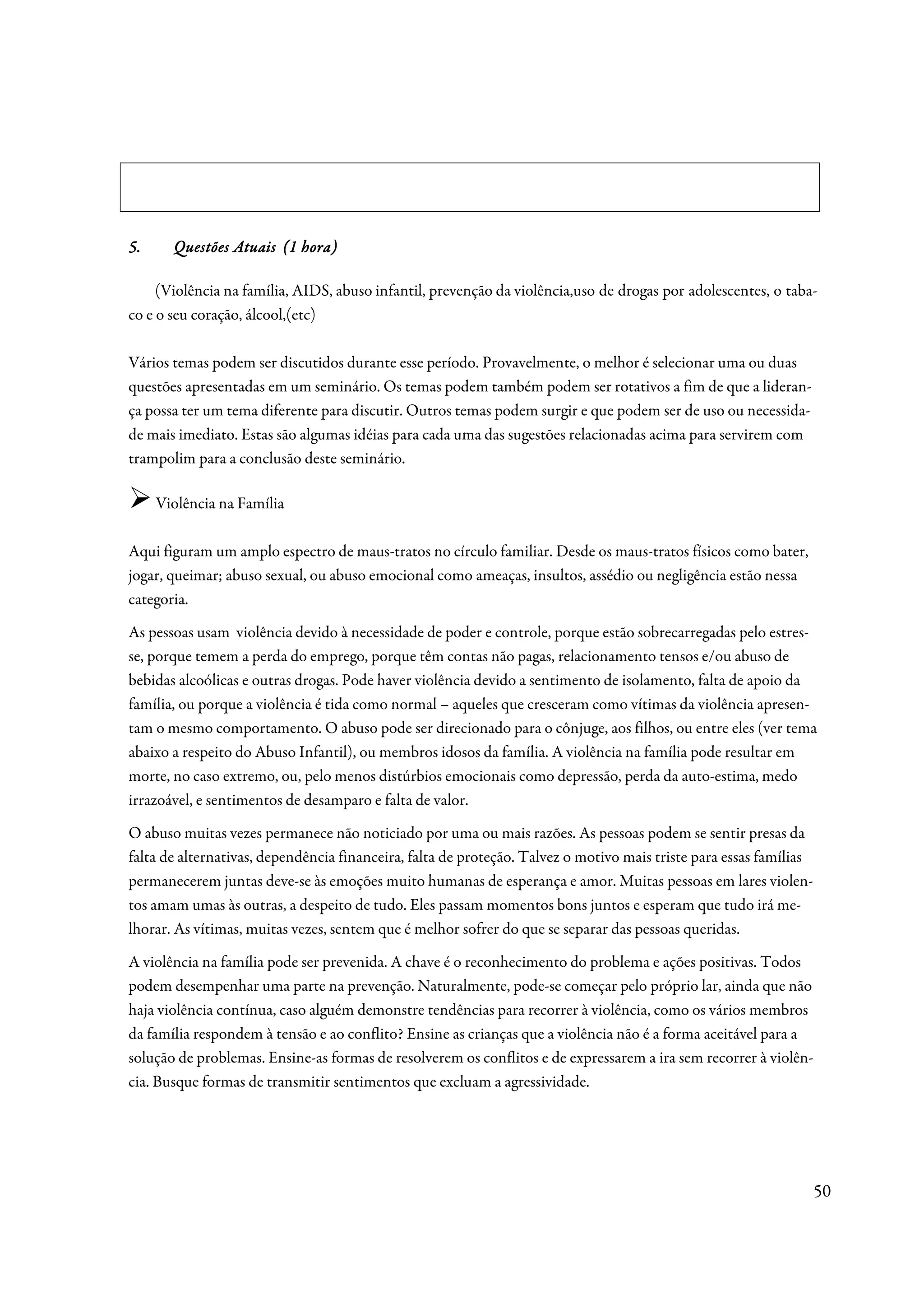 5.     Questões Atuais (1 hora)

     (Violência na família, AIDS, abuso infantil, prevenção da violência,uso de drogas por adolescentes, o taba-
co e o seu coração, álcool,(etc)

Vários temas podem ser discutidos durante esse período. Provavelmente, o melhor é selecionar uma ou duas
questões apresentadas em um seminário. Os temas podem também podem ser rotativos a fim de que a lideran-
ça possa ter um tema diferente para discutir. Outros temas podem surgir e que podem ser de uso ou necessida-
de mais imediato. Estas são algumas idéias para cada uma das sugestões relacionadas acima para servirem com
trampolim para a conclusão deste seminário.

     Violência na Família

Aqui figuram um amplo espectro de maus-tratos no círculo familiar. Desde os maus-tratos físicos como bater,
jogar, queimar; abuso sexual, ou abuso emocional como ameaças, insultos, assédio ou negligência estão nessa
categoria.
As pessoas usam violência devido à necessidade de poder e controle, porque estão sobrecarregadas pelo estres-
se, porque temem a perda do emprego, porque têm contas não pagas, relacionamento tensos e/ou abuso de
bebidas alcoólicas e outras drogas. Pode haver violência devido a sentimento de isolamento, falta de apoio da
família, ou porque a violência é tida como normal – aqueles que cresceram como vítimas da violência apresen-
tam o mesmo comportamento. O abuso pode ser direcionado para o cônjuge, aos filhos, ou entre eles (ver tema
abaixo a respeito do Abuso Infantil), ou membros idosos da família. A violência na família pode resultar em
morte, no caso extremo, ou, pelo menos distúrbios emocionais como depressão, perda da auto-estima, medo
irrazoável, e sentimentos de desamparo e falta de valor.
O abuso muitas vezes permanece não noticiado por uma ou mais razões. As pessoas podem se sentir presas da
falta de alternativas, dependência financeira, falta de proteção. Talvez o motivo mais triste para essas famílias
permanecerem juntas deve-se às emoções muito humanas de esperança e amor. Muitas pessoas em lares violen-
tos amam umas às outras, a despeito de tudo. Eles passam momentos bons juntos e esperam que tudo irá me-
lhorar. As vítimas, muitas vezes, sentem que é melhor sofrer do que se separar das pessoas queridas.
A violência na família pode ser prevenida. A chave é o reconhecimento do problema e ações positivas. Todos
podem desempenhar uma parte na prevenção. Naturalmente, pode-se começar pelo próprio lar, ainda que não
haja violência contínua, caso alguém demonstre tendências para recorrer à violência, como os vários membros
da família respondem à tensão e ao conflito? Ensine as crianças que a violência não é a forma aceitável para a
solução de problemas. Ensine-as formas de resolverem os conflitos e de expressarem a ira sem recorrer à violên-
cia. Busque formas de transmitir sentimentos que excluam a agressividade.




                                                                                                                    50
 