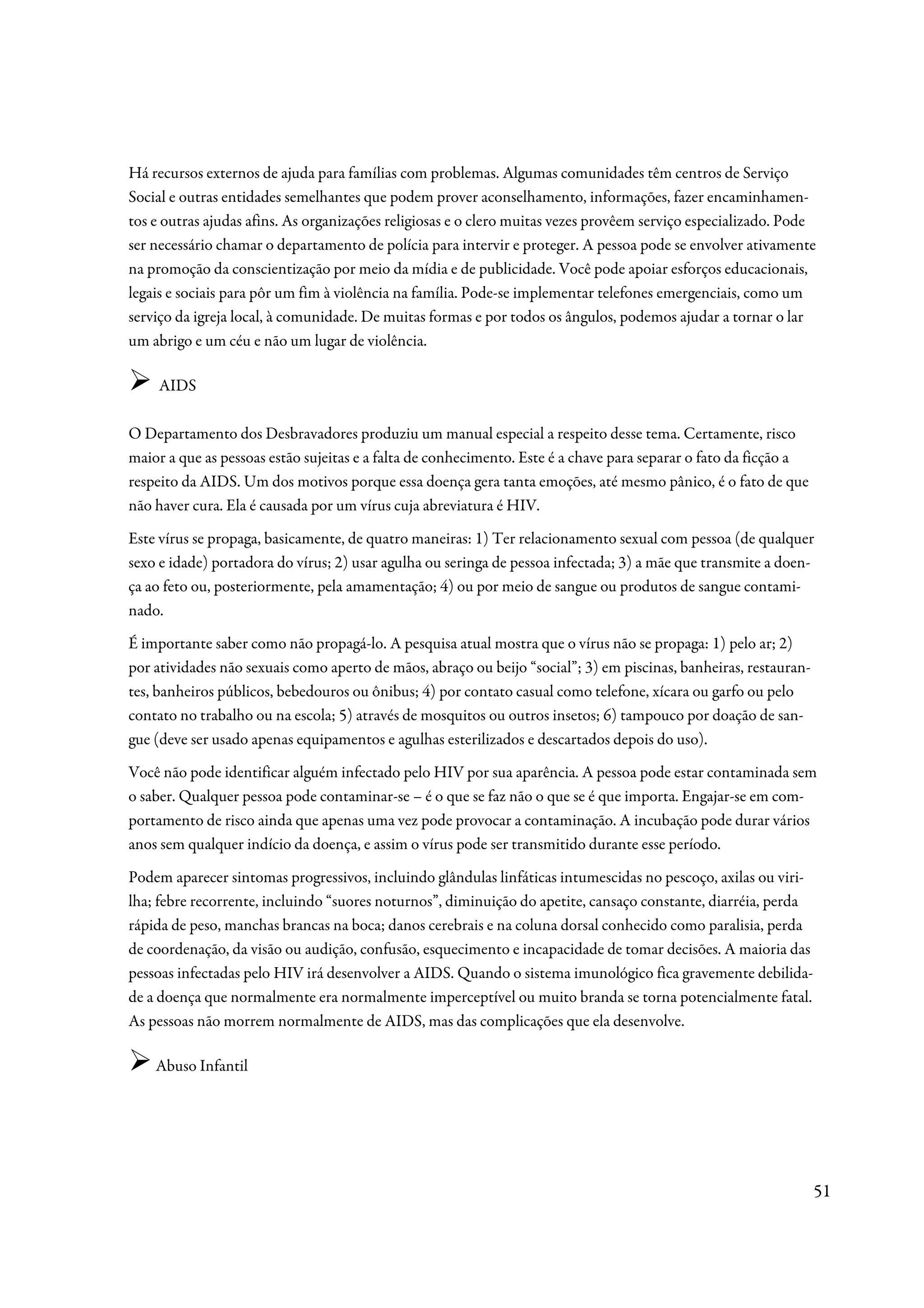 Há recursos externos de ajuda para famílias com problemas. Algumas comunidades têm centros de Serviço
Social e outras entidades semelhantes que podem prover aconselhamento, informações, fazer encaminhamen-
tos e outras ajudas afins. As organizações religiosas e o clero muitas vezes provêem serviço especializado. Pode
ser necessário chamar o departamento de polícia para intervir e proteger. A pessoa pode se envolver ativamente
na promoção da conscientização por meio da mídia e de publicidade. Você pode apoiar esforços educacionais,
legais e sociais para pôr um fim à violência na família. Pode-se implementar telefones emergenciais, como um
serviço da igreja local, à comunidade. De muitas formas e por todos os ângulos, podemos ajudar a tornar o lar
um abrigo e um céu e não um lugar de violência.

    AIDS

O Departamento dos Desbravadores produziu um manual especial a respeito desse tema. Certamente, risco
maior a que as pessoas estão sujeitas e a falta de conhecimento. Este é a chave para separar o fato da ficção a
respeito da AIDS. Um dos motivos porque essa doença gera tanta emoções, até mesmo pânico, é o fato de que
não haver cura. Ela é causada por um vírus cuja abreviatura é HIV.
Este vírus se propaga, basicamente, de quatro maneiras: 1) Ter relacionamento sexual com pessoa (de qualquer
sexo e idade) portadora do vírus; 2) usar agulha ou seringa de pessoa infectada; 3) a mãe que transmite a doen-
ça ao feto ou, posteriormente, pela amamentação; 4) ou por meio de sangue ou produtos de sangue contami-
nado.
É importante saber como não propagá-lo. A pesquisa atual mostra que o vírus não se propaga: 1) pelo ar; 2)
por atividades não sexuais como aperto de mãos, abraço ou beijo “social”; 3) em piscinas, banheiras, restauran-
tes, banheiros públicos, bebedouros ou ônibus; 4) por contato casual como telefone, xícara ou garfo ou pelo
contato no trabalho ou na escola; 5) através de mosquitos ou outros insetos; 6) tampouco por doação de san-
gue (deve ser usado apenas equipamentos e agulhas esterilizados e descartados depois do uso).
Você não pode identificar alguém infectado pelo HIV por sua aparência. A pessoa pode estar contaminada sem
o saber. Qualquer pessoa pode contaminar-se – é o que se faz não o que se é que importa. Engajar-se em com-
portamento de risco ainda que apenas uma vez pode provocar a contaminação. A incubação pode durar vários
anos sem qualquer indício da doença, e assim o vírus pode ser transmitido durante esse período.
Podem aparecer sintomas progressivos, incluindo glândulas linfáticas intumescidas no pescoço, axilas ou viri-
lha; febre recorrente, incluindo “suores noturnos”, diminuição do apetite, cansaço constante, diarréia, perda
rápida de peso, manchas brancas na boca; danos cerebrais e na coluna dorsal conhecido como paralisia, perda
de coordenação, da visão ou audição, confusão, esquecimento e incapacidade de tomar decisões. A maioria das
pessoas infectadas pelo HIV irá desenvolver a AIDS. Quando o sistema imunológico fica gravemente debilida-
de a doença que normalmente era normalmente imperceptível ou muito branda se torna potencialmente fatal.
As pessoas não morrem normalmente de AIDS, mas das complicações que ela desenvolve.

    Abuso Infantil




                                                                                                                  51
 