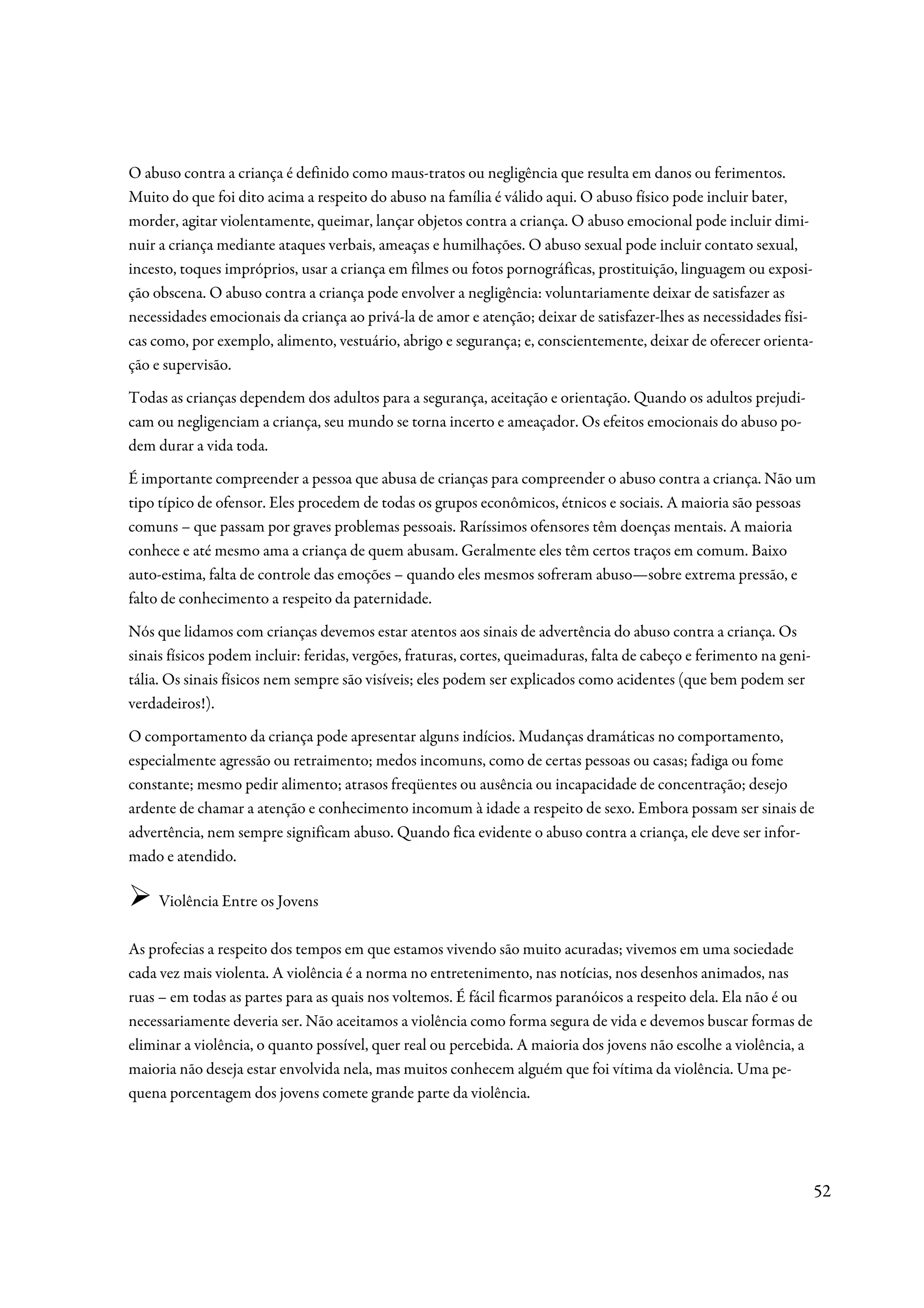 O abuso contra a criança é definido como maus-tratos ou negligência que resulta em danos ou ferimentos.
Muito do que foi dito acima a respeito do abuso na família é válido aqui. O abuso físico pode incluir bater,
morder, agitar violentamente, queimar, lançar objetos contra a criança. O abuso emocional pode incluir dimi-
nuir a criança mediante ataques verbais, ameaças e humilhações. O abuso sexual pode incluir contato sexual,
incesto, toques impróprios, usar a criança em filmes ou fotos pornográficas, prostituição, linguagem ou exposi-
ção obscena. O abuso contra a criança pode envolver a negligência: voluntariamente deixar de satisfazer as
necessidades emocionais da criança ao privá-la de amor e atenção; deixar de satisfazer-lhes as necessidades físi-
cas como, por exemplo, alimento, vestuário, abrigo e segurança; e, conscientemente, deixar de oferecer orienta-
ção e supervisão.
Todas as crianças dependem dos adultos para a segurança, aceitação e orientação. Quando os adultos prejudi-
cam ou negligenciam a criança, seu mundo se torna incerto e ameaçador. Os efeitos emocionais do abuso po-
dem durar a vida toda.
É importante compreender a pessoa que abusa de crianças para compreender o abuso contra a criança. Não um
tipo típico de ofensor. Eles procedem de todas os grupos econômicos, étnicos e sociais. A maioria são pessoas
comuns – que passam por graves problemas pessoais. Raríssimos ofensores têm doenças mentais. A maioria
conhece e até mesmo ama a criança de quem abusam. Geralmente eles têm certos traços em comum. Baixo
auto-estima, falta de controle das emoções – quando eles mesmos sofreram abuso—sobre extrema pressão, e
falto de conhecimento a respeito da paternidade.
Nós que lidamos com crianças devemos estar atentos aos sinais de advertência do abuso contra a criança. Os
sinais físicos podem incluir: feridas, vergões, fraturas, cortes, queimaduras, falta de cabeço e ferimento na geni-
tália. Os sinais físicos nem sempre são visíveis; eles podem ser explicados como acidentes (que bem podem ser
verdadeiros!).
O comportamento da criança pode apresentar alguns indícios. Mudanças dramáticas no comportamento,
especialmente agressão ou retraimento; medos incomuns, como de certas pessoas ou casas; fadiga ou fome
constante; mesmo pedir alimento; atrasos freqüentes ou ausência ou incapacidade de concentração; desejo
ardente de chamar a atenção e conhecimento incomum à idade a respeito de sexo. Embora possam ser sinais de
advertência, nem sempre significam abuso. Quando fica evidente o abuso contra a criança, ele deve ser infor-
mado e atendido.

     Violência Entre os Jovens

As profecias a respeito dos tempos em que estamos vivendo são muito acuradas; vivemos em uma sociedade
cada vez mais violenta. A violência é a norma no entretenimento, nas notícias, nos desenhos animados, nas
ruas – em todas as partes para as quais nos voltemos. É fácil ficarmos paranóicos a respeito dela. Ela não é ou
necessariamente deveria ser. Não aceitamos a violência como forma segura de vida e devemos buscar formas de
eliminar a violência, o quanto possível, quer real ou percebida. A maioria dos jovens não escolhe a violência, a
maioria não deseja estar envolvida nela, mas muitos conhecem alguém que foi vítima da violência. Uma pe-
quena porcentagem dos jovens comete grande parte da violência.




                                                                                                                      52
 