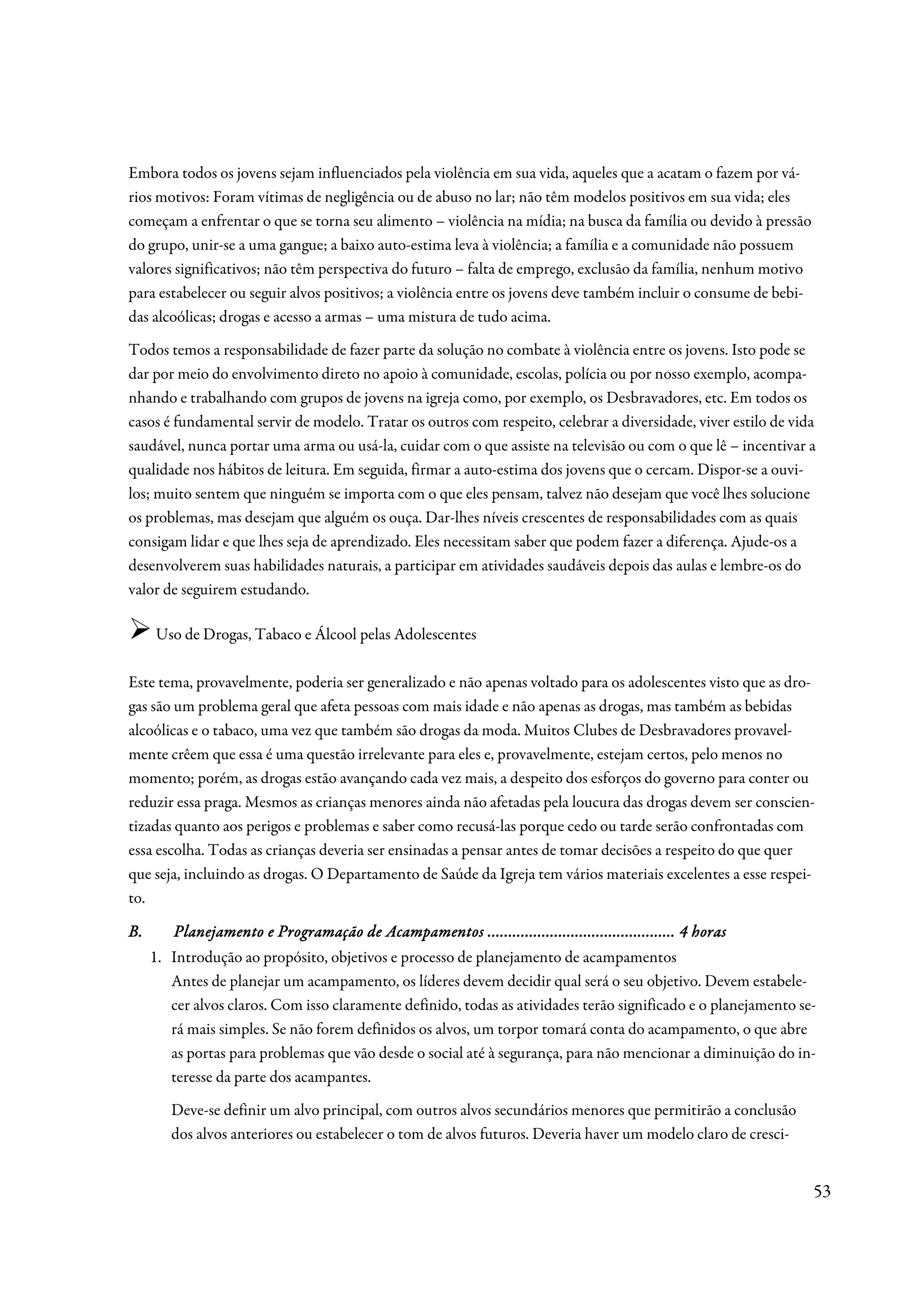 Embora todos os jovens sejam influenciados pela violência em sua vida, aqueles que a acatam o fazem por vá-
rios motivos: Foram vítimas de negligência ou de abuso no lar; não têm modelos positivos em sua vida; eles
começam a enfrentar o que se torna seu alimento – violência na mídia; na busca da família ou devido à pressão
do grupo, unir-se a uma gangue; a baixo auto-estima leva à violência; a família e a comunidade não possuem
valores significativos; não têm perspectiva do futuro – falta de emprego, exclusão da família, nenhum motivo
para estabelecer ou seguir alvos positivos; a violência entre os jovens deve também incluir o consume de bebi-
das alcoólicas; drogas e acesso a armas – uma mistura de tudo acima.
Todos temos a responsabilidade de fazer parte da solução no combate à violência entre os jovens. Isto pode se
dar por meio do envolvimento direto no apoio à comunidade, escolas, polícia ou por nosso exemplo, acompa-
nhando e trabalhando com grupos de jovens na igreja como, por exemplo, os Desbravadores, etc. Em todos os
casos é fundamental servir de modelo. Tratar os outros com respeito, celebrar a diversidade, viver estilo de vida
saudável, nunca portar uma arma ou usá-la, cuidar com o que assiste na televisão ou com o que lê – incentivar a
qualidade nos hábitos de leitura. Em seguida, firmar a auto-estima dos jovens que o cercam. Dispor-se a ouvi-
los; muito sentem que ninguém se importa com o que eles pensam, talvez não desejam que você lhes solucione
os problemas, mas desejam que alguém os ouça. Dar-lhes níveis crescentes de responsabilidades com as quais
consigam lidar e que lhes seja de aprendizado. Eles necessitam saber que podem fazer a diferença. Ajude-os a
desenvolverem suas habilidades naturais, a participar em atividades saudáveis depois das aulas e lembre-os do
valor de seguirem estudando.

     Uso de Drogas, Tabaco e Álcool pelas Adolescentes

Este tema, provavelmente, poderia ser generalizado e não apenas voltado para os adolescentes visto que as dro-
gas são um problema geral que afeta pessoas com mais idade e não apenas as drogas, mas também as bebidas
alcoólicas e o tabaco, uma vez que também são drogas da moda. Muitos Clubes de Desbravadores provavel-
mente crêem que essa é uma questão irrelevante para eles e, provavelmente, estejam certos, pelo menos no
momento; porém, as drogas estão avançando cada vez mais, a despeito dos esforços do governo para conter ou
reduzir essa praga. Mesmos as crianças menores ainda não afetadas pela loucura das drogas devem ser conscien-
tizadas quanto aos perigos e problemas e saber como recusá-las porque cedo ou tarde serão confrontadas com
essa escolha. Todas as crianças deveria ser ensinadas a pensar antes de tomar decisões a respeito do que quer
que seja, incluindo as drogas. O Departamento de Saúde da Igreja tem vários materiais excelentes a esse respei-
to.

B.                                    Acampamentos .............................................
        Planejamento e Programação de Acampamentos ............................................. 4 horas
     1. Introdução ao propósito, objetivos e processo de planejamento de acampamentos
        Antes de planejar um acampamento, os líderes devem decidir qual será o seu objetivo. Devem estabele-
        cer alvos claros. Com isso claramente definido, todas as atividades terão significado e o planejamento se-
        rá mais simples. Se não forem definidos os alvos, um torpor tomará conta do acampamento, o que abre
        as portas para problemas que vão desde o social até à segurança, para não mencionar a diminuição do in-
        teresse da parte dos acampantes.
        Deve-se definir um alvo principal, com outros alvos secundários menores que permitirão a conclusão
        dos alvos anteriores ou estabelecer o tom de alvos futuros. Deveria haver um modelo claro de cresci-


                                                                                                                 53
 