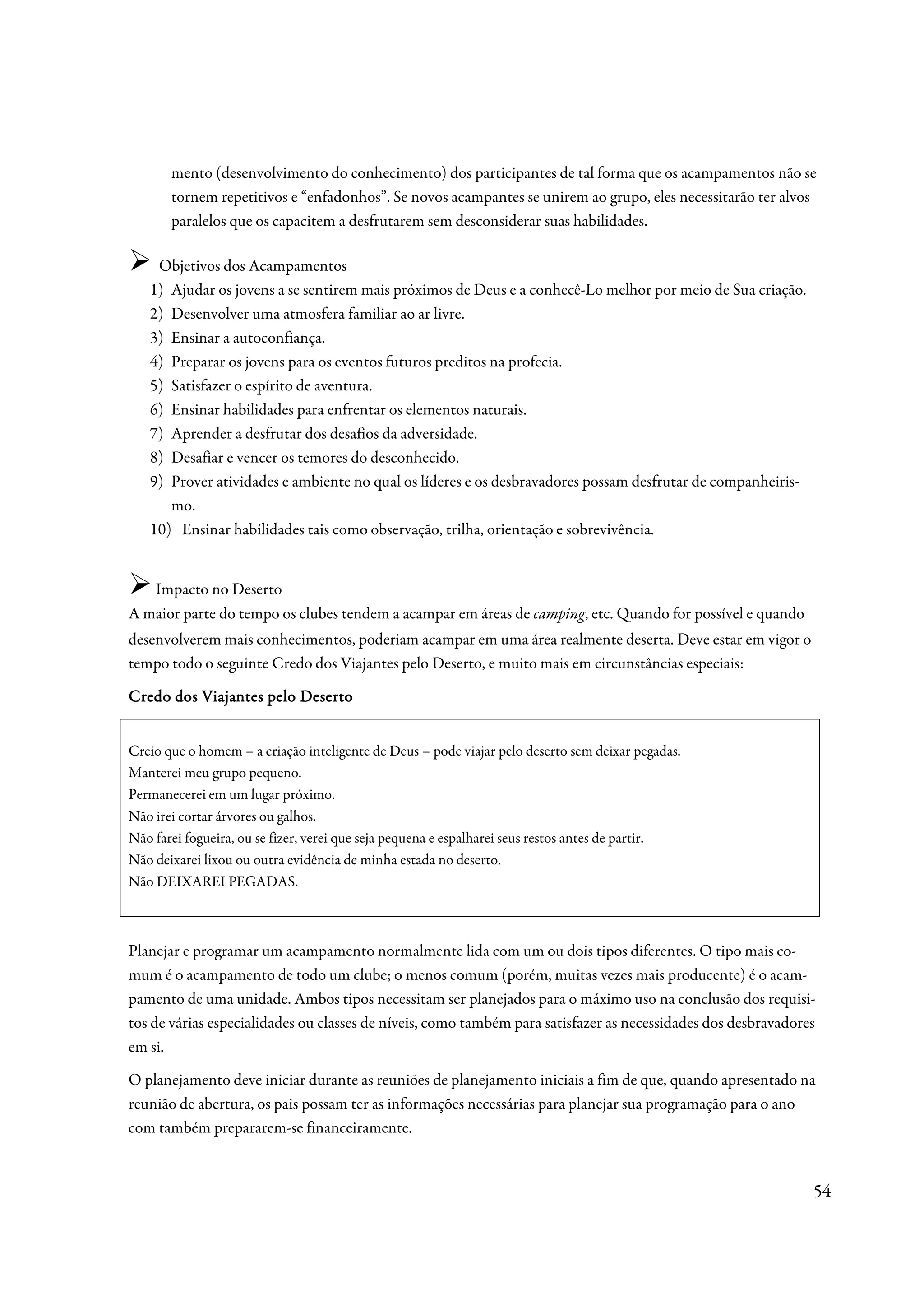 mento (desenvolvimento do conhecimento) dos participantes de tal forma que os acampamentos não se
       tornem repetitivos e “enfadonhos”. Se novos acampantes se unirem ao grupo, eles necessitarão ter alvos
       paralelos que os capacitem a desfrutarem sem desconsiderar suas habilidades.

    Objetivos dos Acampamentos
   1) Ajudar os jovens a se sentirem mais próximos de Deus e a conhecê-Lo melhor por meio de Sua criação.
   2) Desenvolver uma atmosfera familiar ao ar livre.
   3) Ensinar a autoconfiança.
   4) Preparar os jovens para os eventos futuros preditos na profecia.
   5) Satisfazer o espírito de aventura.
   6) Ensinar habilidades para enfrentar os elementos naturais.
   7) Aprender a desfrutar dos desafios da adversidade.
   8) Desafiar e vencer os temores do desconhecido.
   9) Prover atividades e ambiente no qual os líderes e os desbravadores possam desfrutar de companheiris-
      mo.
   10) Ensinar habilidades tais como observação, trilha, orientação e sobrevivência.


   Impacto no Deserto
A maior parte do tempo os clubes tendem a acampar em áreas de camping, etc. Quando for possível e quando
desenvolverem mais conhecimentos, poderiam acampar em uma área realmente deserta. Deve estar em vigor o
tempo todo o seguinte Credo dos Viajantes pelo Deserto, e muito mais em circunstâncias especiais:

Credo dos Viajantes pelo Deserto


Creio que o homem – a criação inteligente de Deus – pode viajar pelo deserto sem deixar pegadas.
Manterei meu grupo pequeno.
Permanecerei em um lugar próximo.
Não irei cortar árvores ou galhos.
Não farei fogueira, ou se fizer, verei que seja pequena e espalharei seus restos antes de partir.
Não deixarei lixou ou outra evidência de minha estada no deserto.
Não DEIXAREI PEGADAS.



Planejar e programar um acampamento normalmente lida com um ou dois tipos diferentes. O tipo mais co-
mum é o acampamento de todo um clube; o menos comum (porém, muitas vezes mais producente) é o acam-
pamento de uma unidade. Ambos tipos necessitam ser planejados para o máximo uso na conclusão dos requisi-
tos de várias especialidades ou classes de níveis, como também para satisfazer as necessidades dos desbravadores
em si.
O planejamento deve iniciar durante as reuniões de planejamento iniciais a fim de que, quando apresentado na
reunião de abertura, os pais possam ter as informações necessárias para planejar sua programação para o ano
com também prepararem-se financeiramente.


                                                                                                               54
 