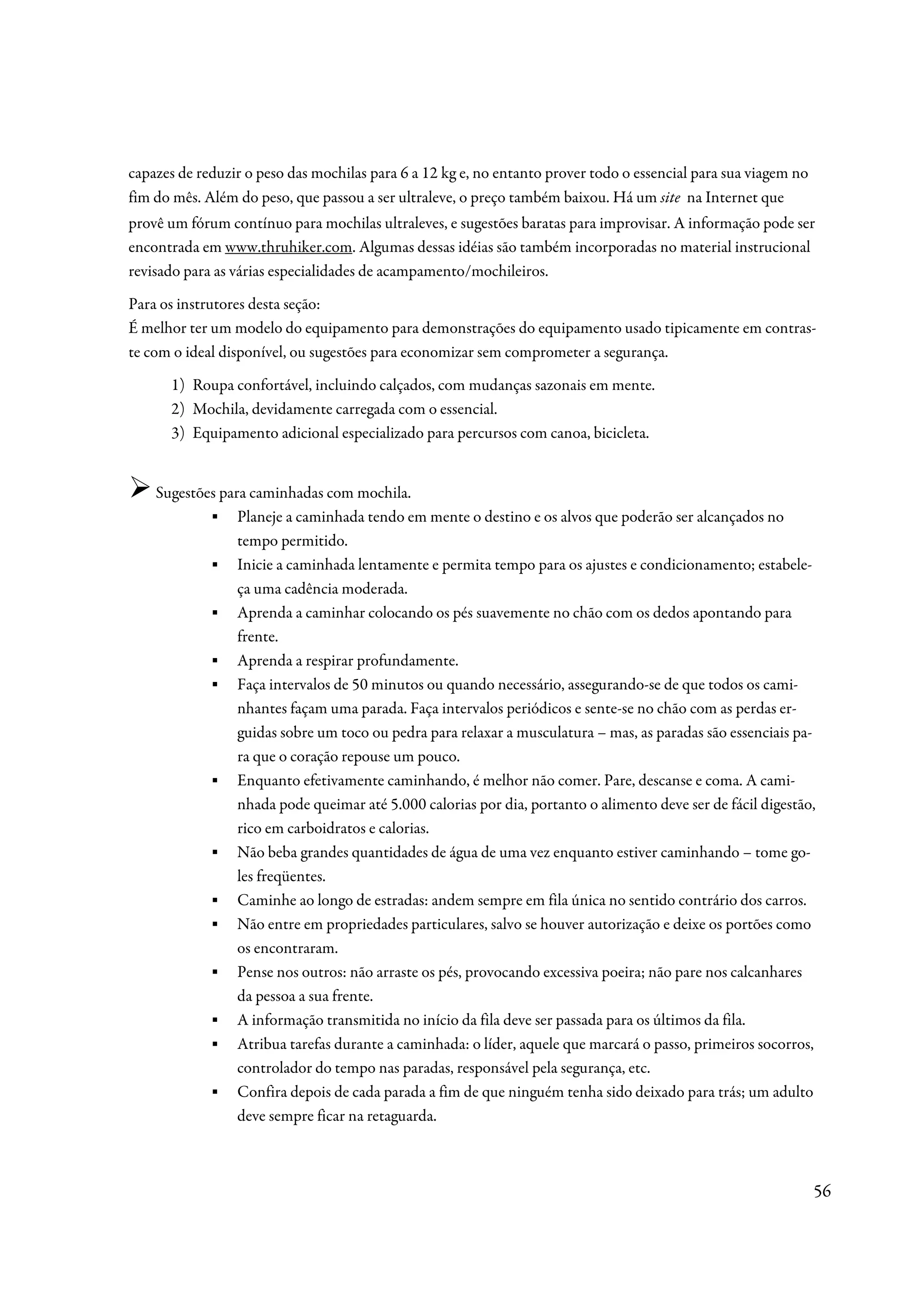 capazes de reduzir o peso das mochilas para 6 a 12 kg e, no entanto prover todo o essencial para sua viagem no
fim do mês. Além do peso, que passou a ser ultraleve, o preço também baixou. Há um site na Internet que
provê um fórum contínuo para mochilas ultraleves, e sugestões baratas para improvisar. A informação pode ser
encontrada em www.thruhiker.com. Algumas dessas idéias são também incorporadas no material instrucional
revisado para as várias especialidades de acampamento/mochileiros.
Para os instrutores desta seção:
É melhor ter um modelo do equipamento para demonstrações do equipamento usado tipicamente em contras-
te com o ideal disponível, ou sugestões para economizar sem comprometer a segurança.
      1) Roupa confortável, incluindo calçados, com mudanças sazonais em mente.
      2) Mochila, devidamente carregada com o essencial.
      3) Equipamento adicional especializado para percursos com canoa, bicicleta.


    Sugestões para caminhadas com mochila.
            ▪ Planeje a caminhada tendo em mente o destino e os alvos que poderão ser alcançados no
                 tempo permitido.
            ▪ Inicie a caminhada lentamente e permita tempo para os ajustes e condicionamento; estabele-
                 ça uma cadência moderada.
            ▪ Aprenda a caminhar colocando os pés suavemente no chão com os dedos apontando para
                 frente.
            ▪ Aprenda a respirar profundamente.
            ▪ Faça intervalos de 50 minutos ou quando necessário, assegurando-se de que todos os cami-
                 nhantes façam uma parada. Faça intervalos periódicos e sente-se no chão com as perdas er-
                 guidas sobre um toco ou pedra para relaxar a musculatura – mas, as paradas são essenciais pa-
                 ra que o coração repouse um pouco.
            ▪ Enquanto efetivamente caminhando, é melhor não comer. Pare, descanse e coma. A cami-
                 nhada pode queimar até 5.000 calorias por dia, portanto o alimento deve ser de fácil digestão,
                 rico em carboidratos e calorias.
            ▪ Não beba grandes quantidades de água de uma vez enquanto estiver caminhando – tome go-
                 les freqüentes.
            ▪ Caminhe ao longo de estradas: andem sempre em fila única no sentido contrário dos carros.
            ▪ Não entre em propriedades particulares, salvo se houver autorização e deixe os portões como
                 os encontraram.
            ▪ Pense nos outros: não arraste os pés, provocando excessiva poeira; não pare nos calcanhares
                 da pessoa a sua frente.
            ▪ A informação transmitida no início da fila deve ser passada para os últimos da fila.
            ▪ Atribua tarefas durante a caminhada: o líder, aquele que marcará o passo, primeiros socorros,
                 controlador do tempo nas paradas, responsável pela segurança, etc.
            ▪ Confira depois de cada parada a fim de que ninguém tenha sido deixado para trás; um adulto
                 deve sempre ficar na retaguarda.



                                                                                                                 56
 