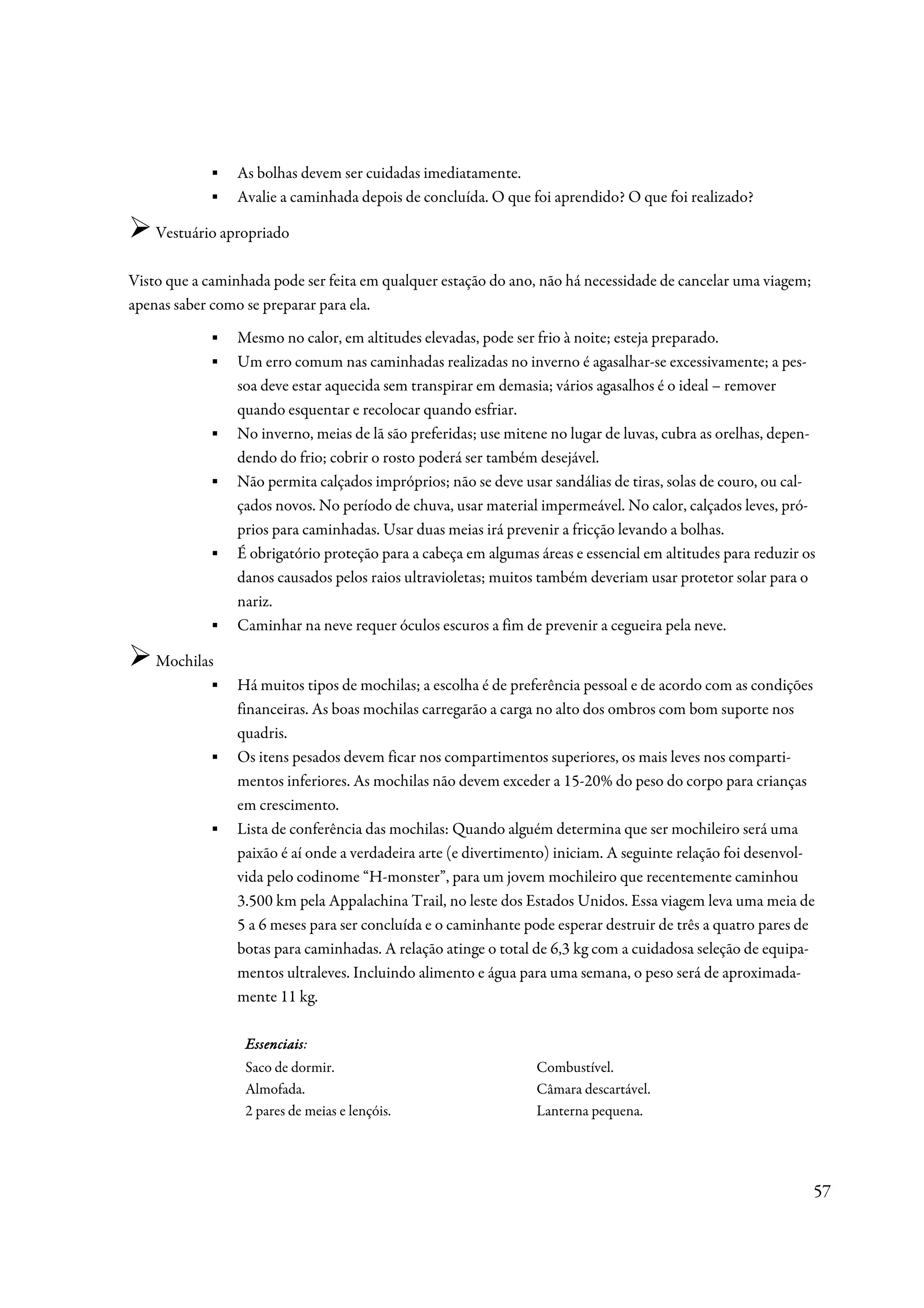 ▪    As bolhas devem ser cuidadas imediatamente.
            ▪    Avalie a caminhada depois de concluída. O que foi aprendido? O que foi realizado?

    Vestuário apropriado

Visto que a caminhada pode ser feita em qualquer estação do ano, não há necessidade de cancelar uma viagem;
apenas saber como se preparar para ela.
            ▪    Mesmo no calor, em altitudes elevadas, pode ser frio à noite; esteja preparado.
            ▪    Um erro comum nas caminhadas realizadas no inverno é agasalhar-se excessivamente; a pes-
                 soa deve estar aquecida sem transpirar em demasia; vários agasalhos é o ideal – remover
                 quando esquentar e recolocar quando esfriar.
            ▪    No inverno, meias de lã são preferidas; use mitene no lugar de luvas, cubra as orelhas, depen-
                 dendo do frio; cobrir o rosto poderá ser também desejável.
            ▪    Não permita calçados impróprios; não se deve usar sandálias de tiras, solas de couro, ou cal-
                 çados novos. No período de chuva, usar material impermeável. No calor, calçados leves, pró-
                 prios para caminhadas. Usar duas meias irá prevenir a fricção levando a bolhas.
            ▪    É obrigatório proteção para a cabeça em algumas áreas e essencial em altitudes para reduzir os
                 danos causados pelos raios ultravioletas; muitos também deveriam usar protetor solar para o
                 nariz.
            ▪    Caminhar na neve requer óculos escuros a fim de prevenir a cegueira pela neve.

    Mochilas
           ▪     Há muitos tipos de mochilas; a escolha é de preferência pessoal e de acordo com as condições
                 financeiras. As boas mochilas carregarão a carga no alto dos ombros com bom suporte nos
                 quadris.
            ▪    Os itens pesados devem ficar nos compartimentos superiores, os mais leves nos comparti-
                 mentos inferiores. As mochilas não devem exceder a 15-20% do peso do corpo para crianças
                 em crescimento.
            ▪    Lista de conferência das mochilas: Quando alguém determina que ser mochileiro será uma
                 paixão é aí onde a verdadeira arte (e divertimento) iniciam. A seguinte relação foi desenvol-
                 vida pelo codinome “H-monster”, para um jovem mochileiro que recentemente caminhou
                 3.500 km pela Appalachina Trail, no leste dos Estados Unidos. Essa viagem leva uma meia de
                 5 a 6 meses para ser concluída e o caminhante pode esperar destruir de três a quatro pares de
                 botas para caminhadas. A relação atinge o total de 6,3 kg com a cuidadosa seleção de equipa-
                 mentos ultraleves. Incluindo alimento e água para uma semana, o peso será de aproximada-
                 mente 11 kg.

                  Essenciais:
                  Essenciais
                  Saco de dormir.                                Combustível.
                  Almofada.                                      Câmara descartável.
                  2 pares de meias e lençóis.                    Lanterna pequena.




                                                                                                              57
 