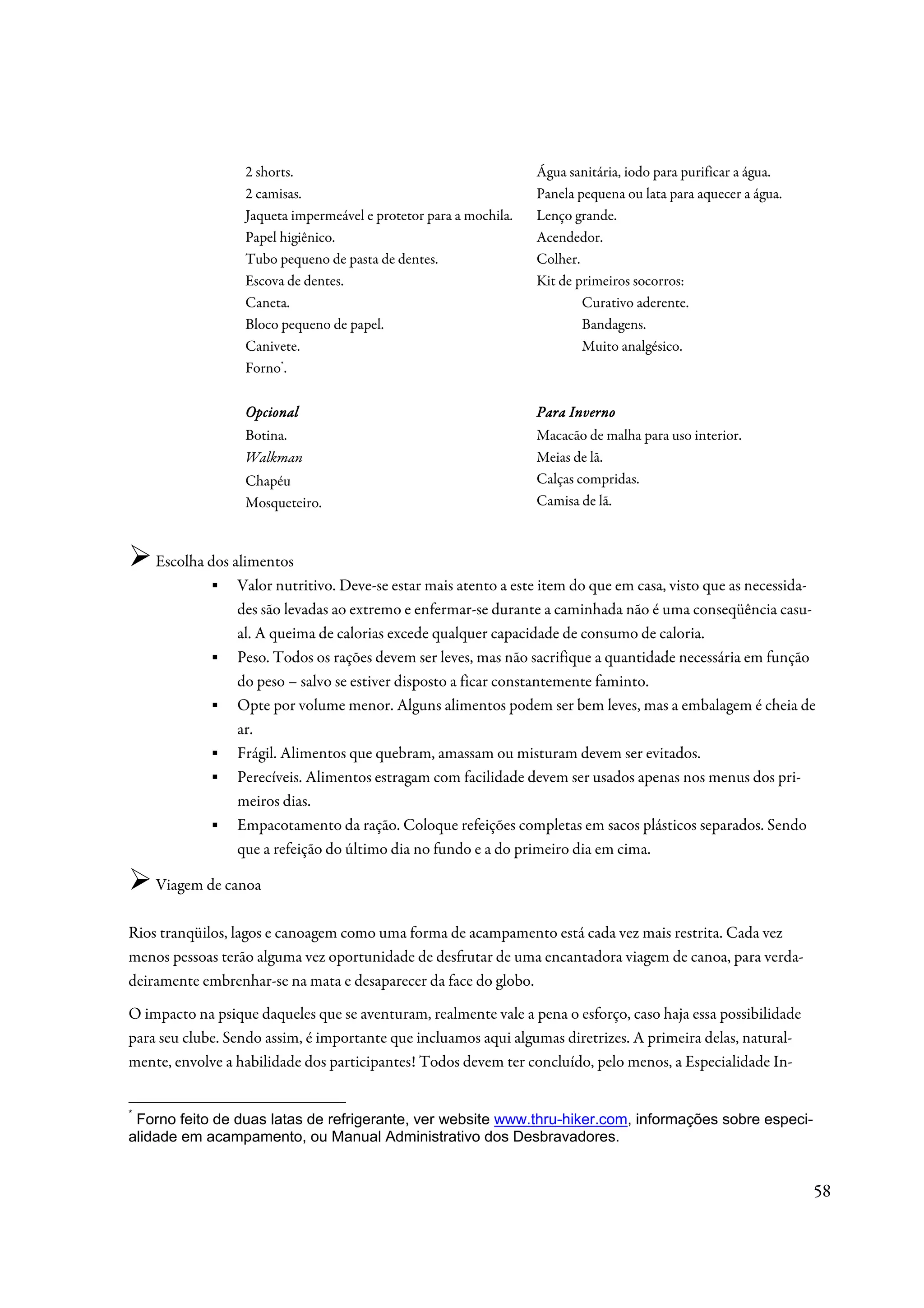 2 shorts.                                        Água sanitária, iodo para purificar a água.
                  2 camisas.                                       Panela pequena ou lata para aquecer a água.
                  Jaqueta impermeável e protetor para a mochila.   Lenço grande.
                  Papel higiênico.                                 Acendedor.
                  Tubo pequeno de pasta de dentes.                 Colher.
                  Escova de dentes.                                Kit de primeiros socorros:
                  Caneta.                                                  Curativo aderente.
                  Bloco pequeno de papel.                                  Bandagens.
                  Canivete.                                                Muito analgésico.
                  Forno*.

                  Opcional                                         Para Inverno
                  Botina.                                          Macacão de malha para uso interior.
                  Walkman                                          Meias de lã.
                  Chapéu                                           Calças compridas.
                  Mosqueteiro.                                     Camisa de lã.



    Escolha dos alimentos
            ▪ Valor nutritivo. Deve-se estar mais atento a este item do que em casa, visto que as necessida-
                 des são levadas ao extremo e enfermar-se durante a caminhada não é uma conseqüência casu-
                 al. A queima de calorias excede qualquer capacidade de consumo de caloria.
            ▪ Peso. Todos os rações devem ser leves, mas não sacrifique a quantidade necessária em função
                 do peso – salvo se estiver disposto a ficar constantemente faminto.
            ▪ Opte por volume menor. Alguns alimentos podem ser bem leves, mas a embalagem é cheia de
                 ar.
            ▪ Frágil. Alimentos que quebram, amassam ou misturam devem ser evitados.
            ▪ Perecíveis. Alimentos estragam com facilidade devem ser usados apenas nos menus dos pri-
                 meiros dias.
            ▪ Empacotamento da ração. Coloque refeições completas em sacos plásticos separados. Sendo
                 que a refeição do último dia no fundo e a do primeiro dia em cima.

    Viagem de canoa

Rios tranqüilos, lagos e canoagem como uma forma de acampamento está cada vez mais restrita. Cada vez
menos pessoas terão alguma vez oportunidade de desfrutar de uma encantadora viagem de canoa, para verda-
deiramente embrenhar-se na mata e desaparecer da face do globo.
O impacto na psique daqueles que se aventuram, realmente vale a pena o esforço, caso haja essa possibilidade
para seu clube. Sendo assim, é importante que incluamos aqui algumas diretrizes. A primeira delas, natural-
mente, envolve a habilidade dos participantes! Todos devem ter concluído, pelo menos, a Especialidade In-


*
 Forno feito de duas latas de refrigerante, ver website www.thru-hiker.com, informações sobre especi-
alidade em acampamento, ou Manual Administrativo dos Desbravadores.


                                                                                                                 58
 