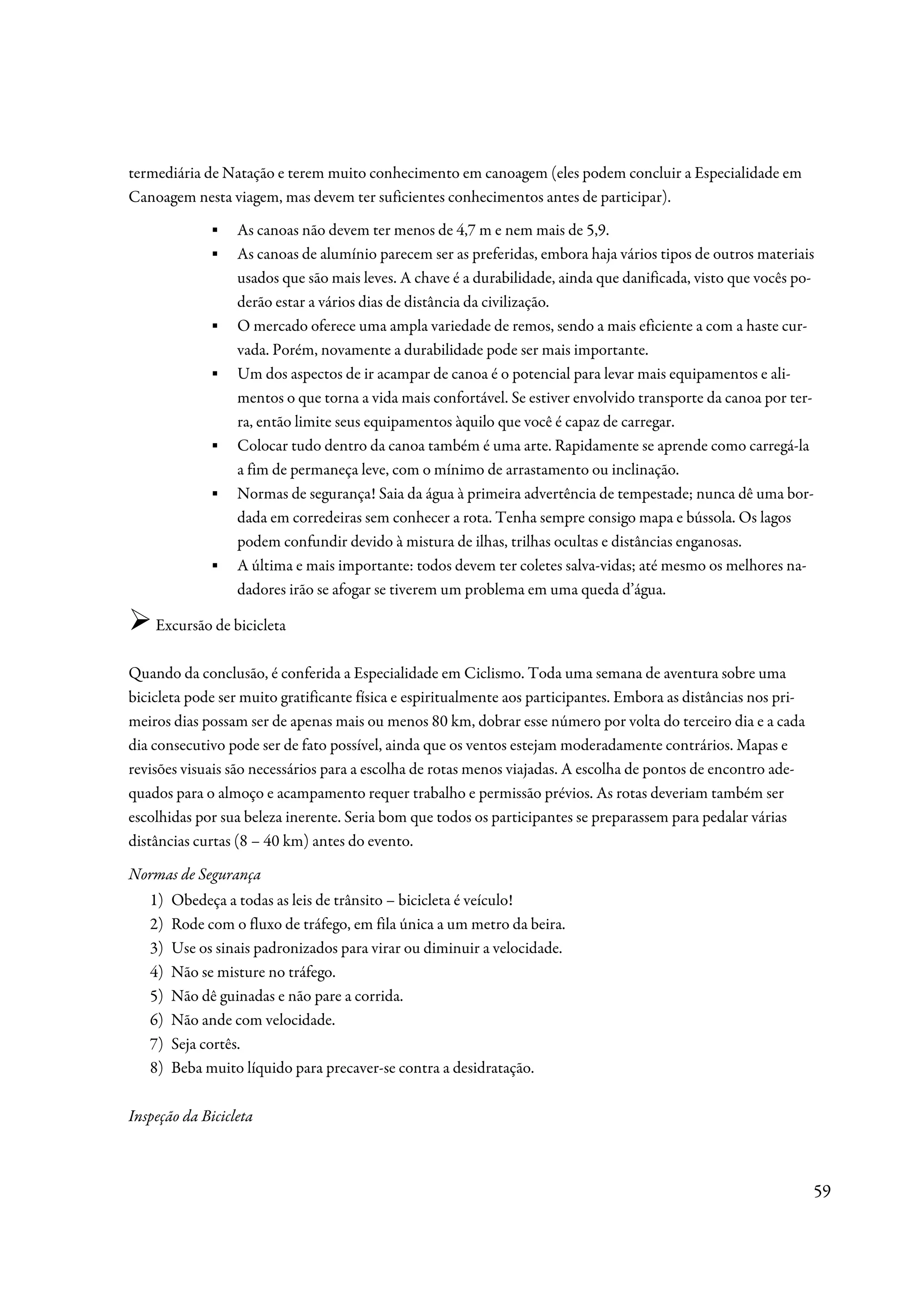 termediária de Natação e terem muito conhecimento em canoagem (eles podem concluir a Especialidade em
Canoagem nesta viagem, mas devem ter suficientes conhecimentos antes de participar).
              ▪   As canoas não devem ter menos de 4,7 m e nem mais de 5,9.
              ▪   As canoas de alumínio parecem ser as preferidas, embora haja vários tipos de outros materiais
                  usados que são mais leves. A chave é a durabilidade, ainda que danificada, visto que vocês po-
                  derão estar a vários dias de distância da civilização.
              ▪   O mercado oferece uma ampla variedade de remos, sendo a mais eficiente a com a haste cur-
                  vada. Porém, novamente a durabilidade pode ser mais importante.
              ▪   Um dos aspectos de ir acampar de canoa é o potencial para levar mais equipamentos e ali-
                  mentos o que torna a vida mais confortável. Se estiver envolvido transporte da canoa por ter-
                  ra, então limite seus equipamentos àquilo que você é capaz de carregar.
              ▪   Colocar tudo dentro da canoa também é uma arte. Rapidamente se aprende como carregá-la
                  a fim de permaneça leve, com o mínimo de arrastamento ou inclinação.
              ▪   Normas de segurança! Saia da água à primeira advertência de tempestade; nunca dê uma bor-
                  dada em corredeiras sem conhecer a rota. Tenha sempre consigo mapa e bússola. Os lagos
                  podem confundir devido à mistura de ilhas, trilhas ocultas e distâncias enganosas.
              ▪   A última e mais importante: todos devem ter coletes salva-vidas; até mesmo os melhores na-
                  dadores irão se afogar se tiverem um problema em uma queda d’água.

    Excursão de bicicleta

Quando da conclusão, é conferida a Especialidade em Ciclismo. Toda uma semana de aventura sobre uma
bicicleta pode ser muito gratificante física e espiritualmente aos participantes. Embora as distâncias nos pri-
meiros dias possam ser de apenas mais ou menos 80 km, dobrar esse número por volta do terceiro dia e a cada
dia consecutivo pode ser de fato possível, ainda que os ventos estejam moderadamente contrários. Mapas e
revisões visuais são necessários para a escolha de rotas menos viajadas. A escolha de pontos de encontro ade-
quados para o almoço e acampamento requer trabalho e permissão prévios. As rotas deveriam também ser
escolhidas por sua beleza inerente. Seria bom que todos os participantes se preparassem para pedalar várias
distâncias curtas (8 – 40 km) antes do evento.

Normas de Segurança
   1)   Obedeça a todas as leis de trânsito – bicicleta é veículo!
   2)   Rode com o fluxo de tráfego, em fila única a um metro da beira.
   3)   Use os sinais padronizados para virar ou diminuir a velocidade.
   4)   Não se misture no tráfego.
   5)   Não dê guinadas e não pare a corrida.
   6)   Não ande com velocidade.
   7)   Seja cortês.
   8)   Beba muito líquido para precaver-se contra a desidratação.

Inspeção da Bicicleta



                                                                                                                  59
 
