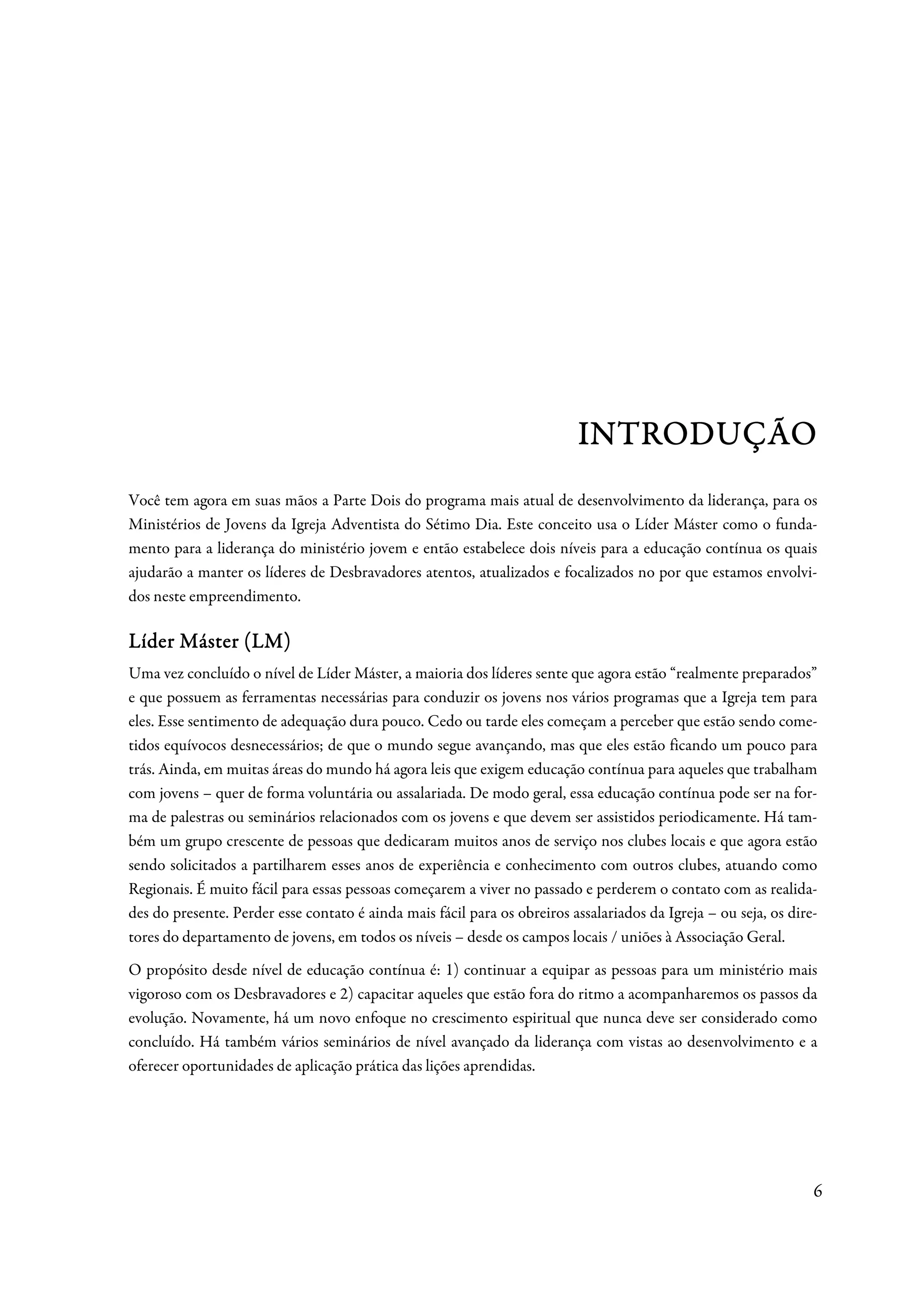 INTRODUÇÃO
Você tem agora em suas mãos a Parte Dois do programa mais atual de desenvolvimento da liderança, para os
Ministérios de Jovens da Igreja Adventista do Sétimo Dia. Este conceito usa o Líder Máster como o funda-
mento para a liderança do ministério jovem e então estabelece dois níveis para a educação contínua os quais
ajudarão a manter os líderes de Desbravadores atentos, atualizados e focalizados no por que estamos envolvi-
dos neste empreendimento.

Líder Máster (LM)
Uma vez concluído o nível de Líder Máster, a maioria dos líderes sente que agora estão “realmente preparados”
e que possuem as ferramentas necessárias para conduzir os jovens nos vários programas que a Igreja tem para
eles. Esse sentimento de adequação dura pouco. Cedo ou tarde eles começam a perceber que estão sendo come-
tidos equívocos desnecessários; de que o mundo segue avançando, mas que eles estão ficando um pouco para
trás. Ainda, em muitas áreas do mundo há agora leis que exigem educação contínua para aqueles que trabalham
com jovens – quer de forma voluntária ou assalariada. De modo geral, essa educação contínua pode ser na for-
ma de palestras ou seminários relacionados com os jovens e que devem ser assistidos periodicamente. Há tam-
bém um grupo crescente de pessoas que dedicaram muitos anos de serviço nos clubes locais e que agora estão
sendo solicitados a partilharem esses anos de experiência e conhecimento com outros clubes, atuando como
Regionais. É muito fácil para essas pessoas começarem a viver no passado e perderem o contato com as realida-
des do presente. Perder esse contato é ainda mais fácil para os obreiros assalariados da Igreja – ou seja, os dire-
tores do departamento de jovens, em todos os níveis – desde os campos locais / uniões à Associação Geral.
O propósito desde nível de educação contínua é: 1) continuar a equipar as pessoas para um ministério mais
vigoroso com os Desbravadores e 2) capacitar aqueles que estão fora do ritmo a acompanharemos os passos da
evolução. Novamente, há um novo enfoque no crescimento espiritual que nunca deve ser considerado como
concluído. Há também vários seminários de nível avançado da liderança com vistas ao desenvolvimento e a
oferecer oportunidades de aplicação prática das lições aprendidas.




                                                                                                                  6
 