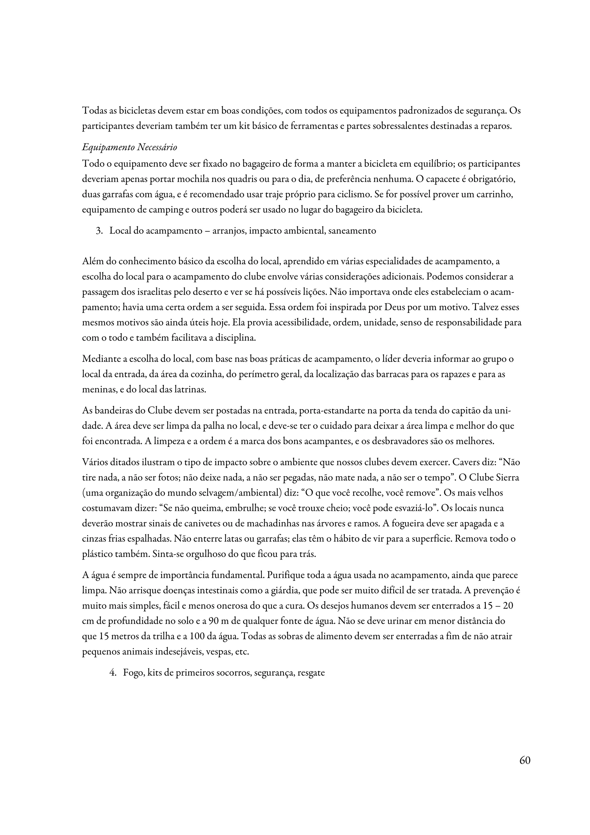Todas as bicicletas devem estar em boas condições, com todos os equipamentos padronizados de segurança. Os
participantes deveriam também ter um kit básico de ferramentas e partes sobressalentes destinadas a reparos.

Equipamento Necessário
Todo o equipamento deve ser fixado no bagageiro de forma a manter a bicicleta em equilíbrio; os participantes
deveriam apenas portar mochila nos quadris ou para o dia, de preferência nenhuma. O capacete é obrigatório,
duas garrafas com água, e é recomendado usar traje próprio para ciclismo. Se for possível prover um carrinho,
equipamento de camping e outros poderá ser usado no lugar do bagageiro da bicicleta.
   3. Local do acampamento – arranjos, impacto ambiental, saneamento

Além do conhecimento básico da escolha do local, aprendido em várias especialidades de acampamento, a
escolha do local para o acampamento do clube envolve várias considerações adicionais. Podemos considerar a
passagem dos israelitas pelo deserto e ver se há possíveis lições. Não importava onde eles estabeleciam o acam-
pamento; havia uma certa ordem a ser seguida. Essa ordem foi inspirada por Deus por um motivo. Talvez esses
mesmos motivos são ainda úteis hoje. Ela provia acessibilidade, ordem, unidade, senso de responsabilidade para
com o todo e também facilitava a disciplina.
Mediante a escolha do local, com base nas boas práticas de acampamento, o líder deveria informar ao grupo o
local da entrada, da área da cozinha, do perímetro geral, da localização das barracas para os rapazes e para as
meninas, e do local das latrinas.
As bandeiras do Clube devem ser postadas na entrada, porta-estandarte na porta da tenda do capitão da uni-
dade. A área deve ser limpa da palha no local, e deve-se ter o cuidado para deixar a área limpa e melhor do que
foi encontrada. A limpeza e a ordem é a marca dos bons acampantes, e os desbravadores são os melhores.
Vários ditados ilustram o tipo de impacto sobre o ambiente que nossos clubes devem exercer. Cavers diz: “Não
tire nada, a não ser fotos; não deixe nada, a não ser pegadas, não mate nada, a não ser o tempo”. O Clube Sierra
(uma organização do mundo selvagem/ambiental) diz: “O que você recolhe, você remove”. Os mais velhos
costumavam dizer: “Se não queima, embrulhe; se você trouxe cheio; você pode esvaziá-lo”. Os locais nunca
deverão mostrar sinais de canivetes ou de machadinhas nas árvores e ramos. A fogueira deve ser apagada e a
cinzas frias espalhadas. Não enterre latas ou garrafas; elas têm o hábito de vir para a superfície. Remova todo o
plástico também. Sinta-se orgulhoso do que ficou para trás.
A água é sempre de importância fundamental. Purifique toda a água usada no acampamento, ainda que parece
limpa. Não arrisque doenças intestinais como a giárdia, que pode ser muito difícil de ser tratada. A prevenção é
muito mais simples, fácil e menos onerosa do que a cura. Os desejos humanos devem ser enterrados a 15 – 20
cm de profundidade no solo e a 90 m de qualquer fonte de água. Não se deve urinar em menor distância do
que 15 metros da trilha e a 100 da água. Todas as sobras de alimento devem ser enterradas a fim de não atrair
pequenos animais indesejáveis, vespas, etc.
       4. Fogo, kits de primeiros socorros, segurança, resgate




                                                                                                                  60
 