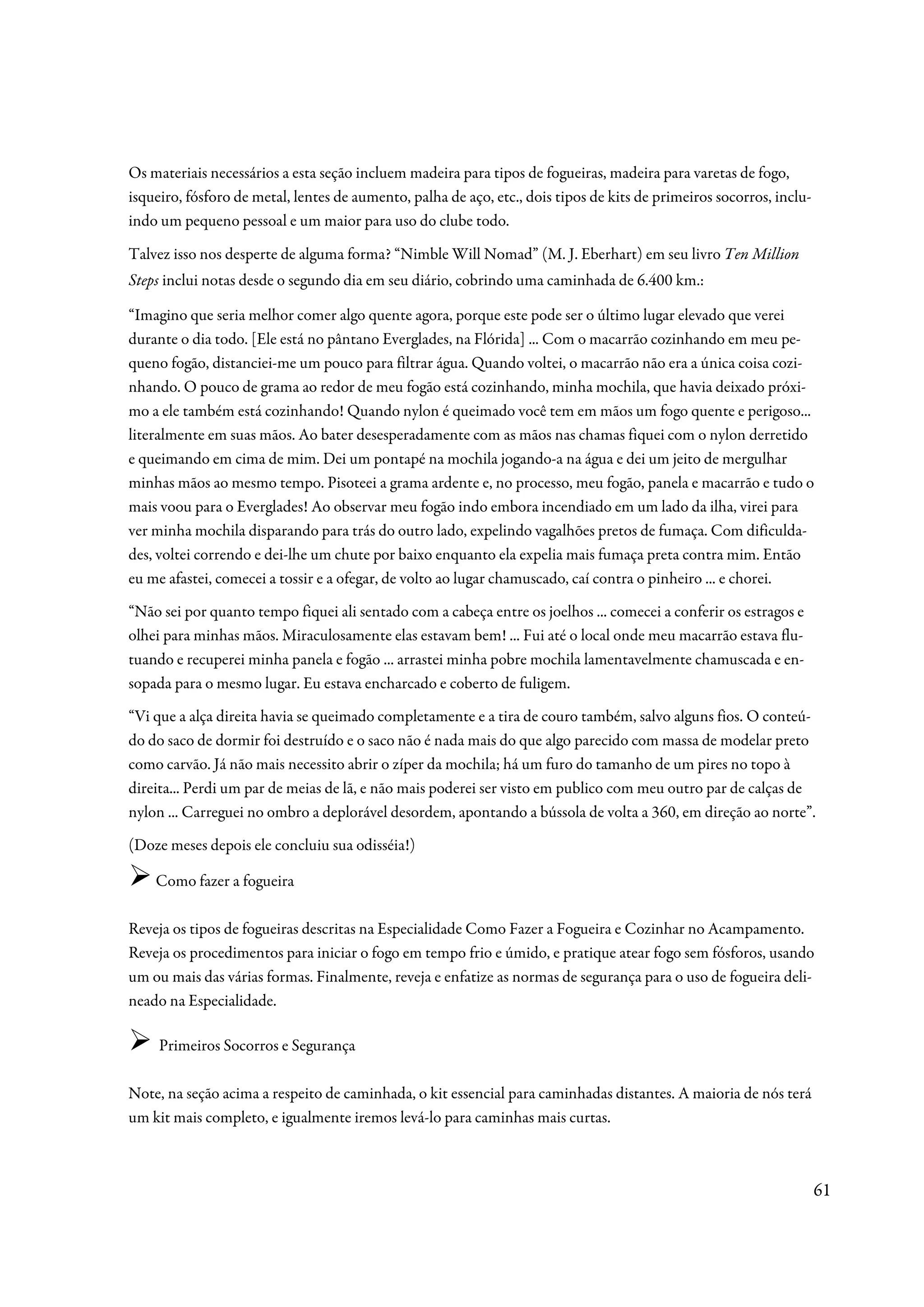 Os materiais necessários a esta seção incluem madeira para tipos de fogueiras, madeira para varetas de fogo,
isqueiro, fósforo de metal, lentes de aumento, palha de aço, etc., dois tipos de kits de primeiros socorros, inclu-
indo um pequeno pessoal e um maior para uso do clube todo.

Talvez isso nos desperte de alguma forma? “Nimble Will Nomad” (M. J. Eberhart) em seu livro Ten Million
Steps inclui notas desde o segundo dia em seu diário, cobrindo uma caminhada de 6.400 km.:

“Imagino que seria melhor comer algo quente agora, porque este pode ser o último lugar elevado que verei
durante o dia todo. [Ele está no pântano Everglades, na Flórida] ... Com o macarrão cozinhando em meu pe-
queno fogão, distanciei-me um pouco para filtrar água. Quando voltei, o macarrão não era a única coisa cozi-
nhando. O pouco de grama ao redor de meu fogão está cozinhando, minha mochila, que havia deixado próxi-
mo a ele também está cozinhando! Quando nylon é queimado você tem em mãos um fogo quente e perigoso...
literalmente em suas mãos. Ao bater desesperadamente com as mãos nas chamas fiquei com o nylon derretido
e queimando em cima de mim. Dei um pontapé na mochila jogando-a na água e dei um jeito de mergulhar
minhas mãos ao mesmo tempo. Pisoteei a grama ardente e, no processo, meu fogão, panela e macarrão e tudo o
mais voou para o Everglades! Ao observar meu fogão indo embora incendiado em um lado da ilha, virei para
ver minha mochila disparando para trás do outro lado, expelindo vagalhões pretos de fumaça. Com dificulda-
des, voltei correndo e dei-lhe um chute por baixo enquanto ela expelia mais fumaça preta contra mim. Então
eu me afastei, comecei a tossir e a ofegar, de volto ao lugar chamuscado, caí contra o pinheiro ... e chorei.
“Não sei por quanto tempo fiquei ali sentado com a cabeça entre os joelhos ... comecei a conferir os estragos e
olhei para minhas mãos. Miraculosamente elas estavam bem! ... Fui até o local onde meu macarrão estava flu-
tuando e recuperei minha panela e fogão ... arrastei minha pobre mochila lamentavelmente chamuscada e en-
sopada para o mesmo lugar. Eu estava encharcado e coberto de fuligem.
“Vi que a alça direita havia se queimado completamente e a tira de couro também, salvo alguns fios. O conteú-
do do saco de dormir foi destruído e o saco não é nada mais do que algo parecido com massa de modelar preto
como carvão. Já não mais necessito abrir o zíper da mochila; há um furo do tamanho de um pires no topo à
direita... Perdi um par de meias de lã, e não mais poderei ser visto em publico com meu outro par de calças de
nylon ... Carreguei no ombro a deplorável desordem, apontando a bússola de volta a 360, em direção ao norte”.
(Doze meses depois ele concluiu sua odisséia!)

    Como fazer a fogueira

Reveja os tipos de fogueiras descritas na Especialidade Como Fazer a Fogueira e Cozinhar no Acampamento.
Reveja os procedimentos para iniciar o fogo em tempo frio e úmido, e pratique atear fogo sem fósforos, usando
um ou mais das várias formas. Finalmente, reveja e enfatize as normas de segurança para o uso de fogueira deli-
neado na Especialidade.

     Primeiros Socorros e Segurança

Note, na seção acima a respeito de caminhada, o kit essencial para caminhadas distantes. A maioria de nós terá
um kit mais completo, e igualmente iremos levá-lo para caminhas mais curtas.



                                                                                                                      61
 