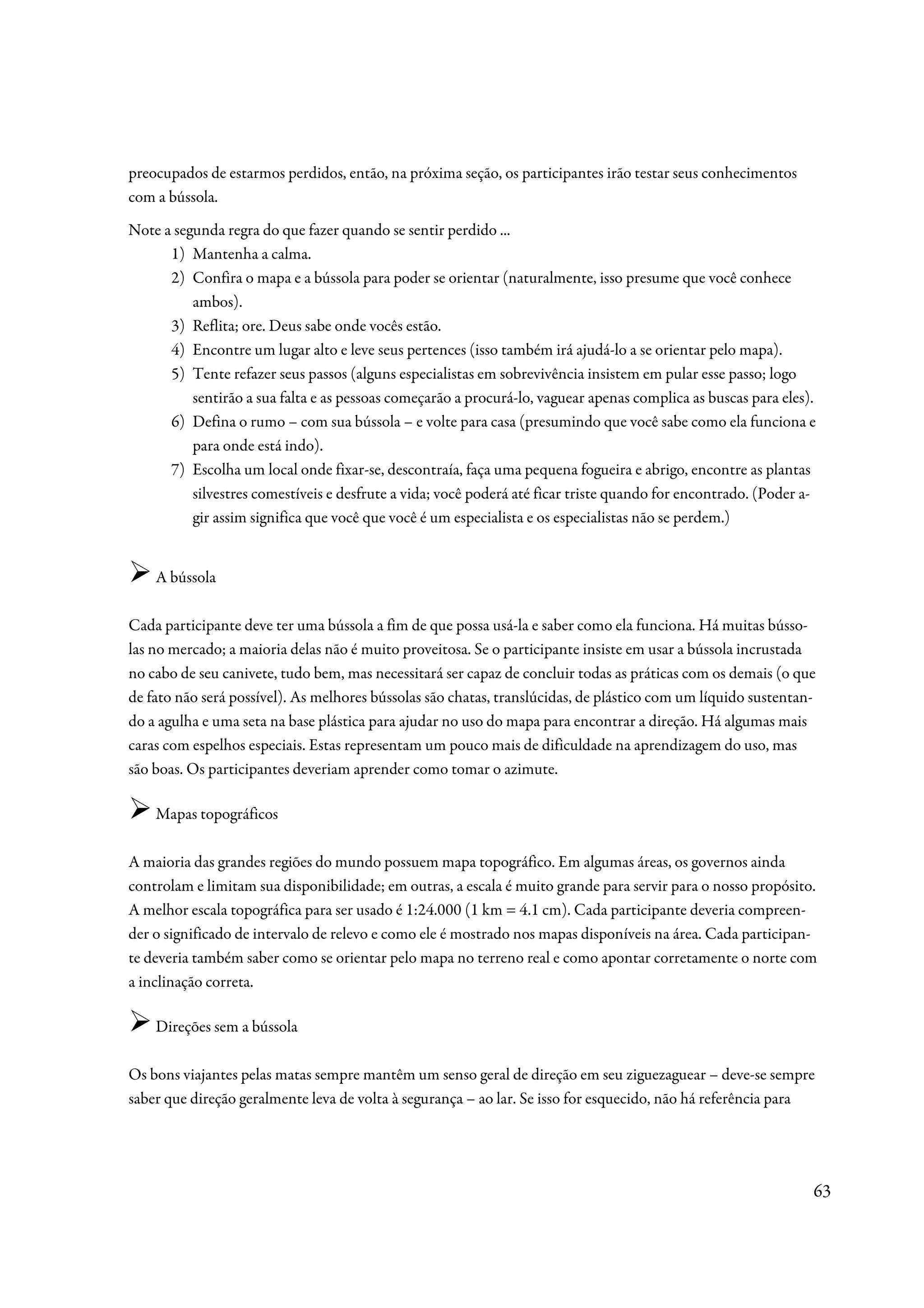 preocupados de estarmos perdidos, então, na próxima seção, os participantes irão testar seus conhecimentos
com a bússola.
Note a segunda regra do que fazer quando se sentir perdido ...
      1) Mantenha a calma.
      2) Confira o mapa e a bússola para poder se orientar (naturalmente, isso presume que você conhece
          ambos).
      3) Reflita; ore. Deus sabe onde vocês estão.
      4) Encontre um lugar alto e leve seus pertences (isso também irá ajudá-lo a se orientar pelo mapa).
      5) Tente refazer seus passos (alguns especialistas em sobrevivência insistem em pular esse passo; logo
          sentirão a sua falta e as pessoas começarão a procurá-lo, vaguear apenas complica as buscas para eles).
      6) Defina o rumo – com sua bússola – e volte para casa (presumindo que você sabe como ela funciona e
          para onde está indo).
      7) Escolha um local onde fixar-se, descontraía, faça uma pequena fogueira e abrigo, encontre as plantas
          silvestres comestíveis e desfrute a vida; você poderá até ficar triste quando for encontrado. (Poder a-
          gir assim significa que você que você é um especialista e os especialistas não se perdem.)


    A bússola

Cada participante deve ter uma bússola a fim de que possa usá-la e saber como ela funciona. Há muitas bússo-
las no mercado; a maioria delas não é muito proveitosa. Se o participante insiste em usar a bússola incrustada
no cabo de seu canivete, tudo bem, mas necessitará ser capaz de concluir todas as práticas com os demais (o que
de fato não será possível). As melhores bússolas são chatas, translúcidas, de plástico com um líquido sustentan-
do a agulha e uma seta na base plástica para ajudar no uso do mapa para encontrar a direção. Há algumas mais
caras com espelhos especiais. Estas representam um pouco mais de dificuldade na aprendizagem do uso, mas
são boas. Os participantes deveriam aprender como tomar o azimute.

    Mapas topográficos

A maioria das grandes regiões do mundo possuem mapa topográfico. Em algumas áreas, os governos ainda
controlam e limitam sua disponibilidade; em outras, a escala é muito grande para servir para o nosso propósito.
A melhor escala topográfica para ser usado é 1:24.000 (1 km = 4.1 cm). Cada participante deveria compreen-
der o significado de intervalo de relevo e como ele é mostrado nos mapas disponíveis na área. Cada participan-
te deveria também saber como se orientar pelo mapa no terreno real e como apontar corretamente o norte com
a inclinação correta.

    Direções sem a bússola

Os bons viajantes pelas matas sempre mantêm um senso geral de direção em seu ziguezaguear – deve-se sempre
saber que direção geralmente leva de volta à segurança – ao lar. Se isso for esquecido, não há referência para




                                                                                                                63
 