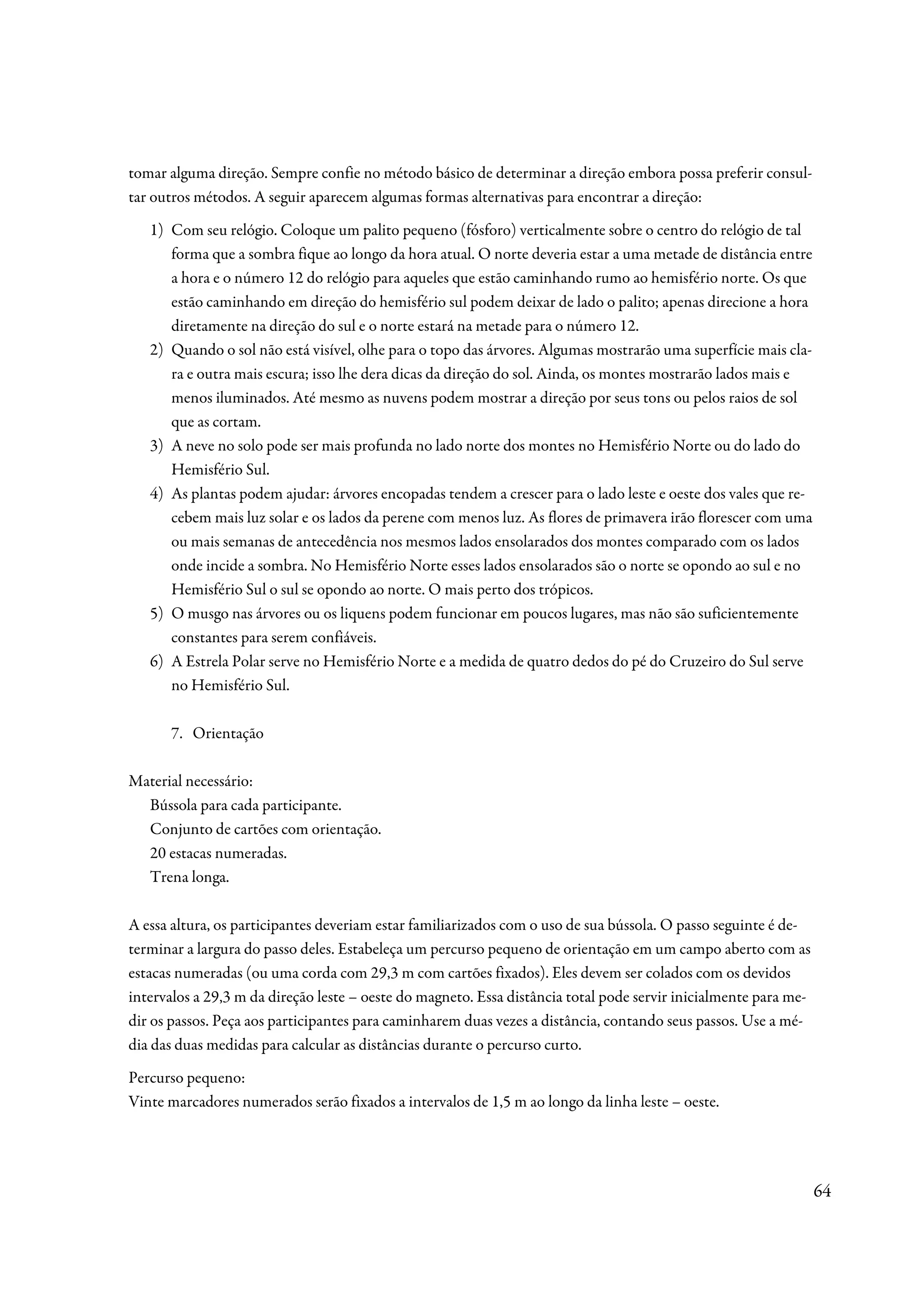 tomar alguma direção. Sempre confie no método básico de determinar a direção embora possa preferir consul-
tar outros métodos. A seguir aparecem algumas formas alternativas para encontrar a direção:
   1) Com seu relógio. Coloque um palito pequeno (fósforo) verticalmente sobre o centro do relógio de tal
      forma que a sombra fique ao longo da hora atual. O norte deveria estar a uma metade de distância entre
      a hora e o número 12 do relógio para aqueles que estão caminhando rumo ao hemisfério norte. Os que
      estão caminhando em direção do hemisfério sul podem deixar de lado o palito; apenas direcione a hora
      diretamente na direção do sul e o norte estará na metade para o número 12.
   2) Quando o sol não está visível, olhe para o topo das árvores. Algumas mostrarão uma superfície mais cla-
      ra e outra mais escura; isso lhe dera dicas da direção do sol. Ainda, os montes mostrarão lados mais e
      menos iluminados. Até mesmo as nuvens podem mostrar a direção por seus tons ou pelos raios de sol
      que as cortam.
   3) A neve no solo pode ser mais profunda no lado norte dos montes no Hemisfério Norte ou do lado do
      Hemisfério Sul.
   4) As plantas podem ajudar: árvores encopadas tendem a crescer para o lado leste e oeste dos vales que re-
      cebem mais luz solar e os lados da perene com menos luz. As flores de primavera irão florescer com uma
      ou mais semanas de antecedência nos mesmos lados ensolarados dos montes comparado com os lados
      onde incide a sombra. No Hemisfério Norte esses lados ensolarados são o norte se opondo ao sul e no
      Hemisfério Sul o sul se opondo ao norte. O mais perto dos trópicos.
   5) O musgo nas árvores ou os liquens podem funcionar em poucos lugares, mas não são suficientemente
      constantes para serem confiáveis.
   6) A Estrela Polar serve no Hemisfério Norte e a medida de quatro dedos do pé do Cruzeiro do Sul serve
      no Hemisfério Sul.

      7. Orientação

Material necessário:
  Bússola para cada participante.
  Conjunto de cartões com orientação.
  20 estacas numeradas.
  Trena longa.

A essa altura, os participantes deveriam estar familiarizados com o uso de sua bússola. O passo seguinte é de-
terminar a largura do passo deles. Estabeleça um percurso pequeno de orientação em um campo aberto com as
estacas numeradas (ou uma corda com 29,3 m com cartões fixados). Eles devem ser colados com os devidos
intervalos a 29,3 m da direção leste – oeste do magneto. Essa distância total pode servir inicialmente para me-
dir os passos. Peça aos participantes para caminharem duas vezes a distância, contando seus passos. Use a mé-
dia das duas medidas para calcular as distâncias durante o percurso curto.
Percurso pequeno:
Vinte marcadores numerados serão fixados a intervalos de 1,5 m ao longo da linha leste – oeste.




                                                                                                                  64
 