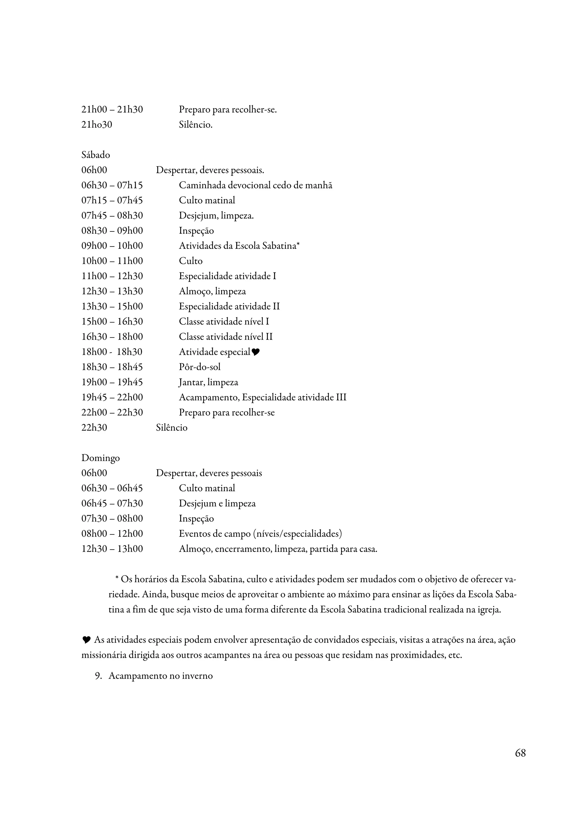 21h00 – 21h30            Preparo para recolher-se.
21ho30                   Silêncio.

Sábado
06h00              Despertar, deveres pessoais.
06h30 – 07h15            Caminhada devocional cedo de manhã
07h15 – 07h45            Culto matinal
07h45 – 08h30            Desjejum, limpeza.
08h30 – 09h00            Inspeção
09h00 – 10h00            Atividades da Escola Sabatina*
10h00 – 11h00            Culto
11h00 – 12h30            Especialidade atividade I
12h30 – 13h30            Almoço, limpeza
13h30 – 15h00            Especialidade atividade II
15h00 – 16h30            Classe atividade nível I
16h30 – 18h00            Classe atividade nível II
18h00 - 18h30            Atividade especial
18h30 – 18h45            Pôr-do-sol
19h00 – 19h45            Jantar, limpeza
19h45 – 22h00            Acampamento, Especialidade atividade III
22h00 – 22h30            Preparo para recolher-se
22h30              Silêncio

Domingo
06h00              Despertar, deveres pessoais
06h30 – 06h45           Culto matinal
06h45 – 07h30           Desjejum e limpeza
07h30 – 08h00           Inspeção
08h00 – 12h00           Eventos de campo (níveis/especialidades)
12h30 – 13h00           Almoço, encerramento, limpeza, partida para casa.

        * Os horários da Escola Sabatina, culto e atividades podem ser mudados com o objetivo de oferecer va-
      riedade. Ainda, busque meios de aproveitar o ambiente ao máximo para ensinar as lições da Escola Saba-
      tina a fim de que seja visto de uma forma diferente da Escola Sabatina tradicional realizada na igreja.

   As atividades especiais podem envolver apresentação de convidados especiais, visitas a atrações na área, ação
missionária dirigida aos outros acampantes na área ou pessoas que residam nas proximidades, etc.
   9. Acampamento no inverno




                                                                                                               68
 