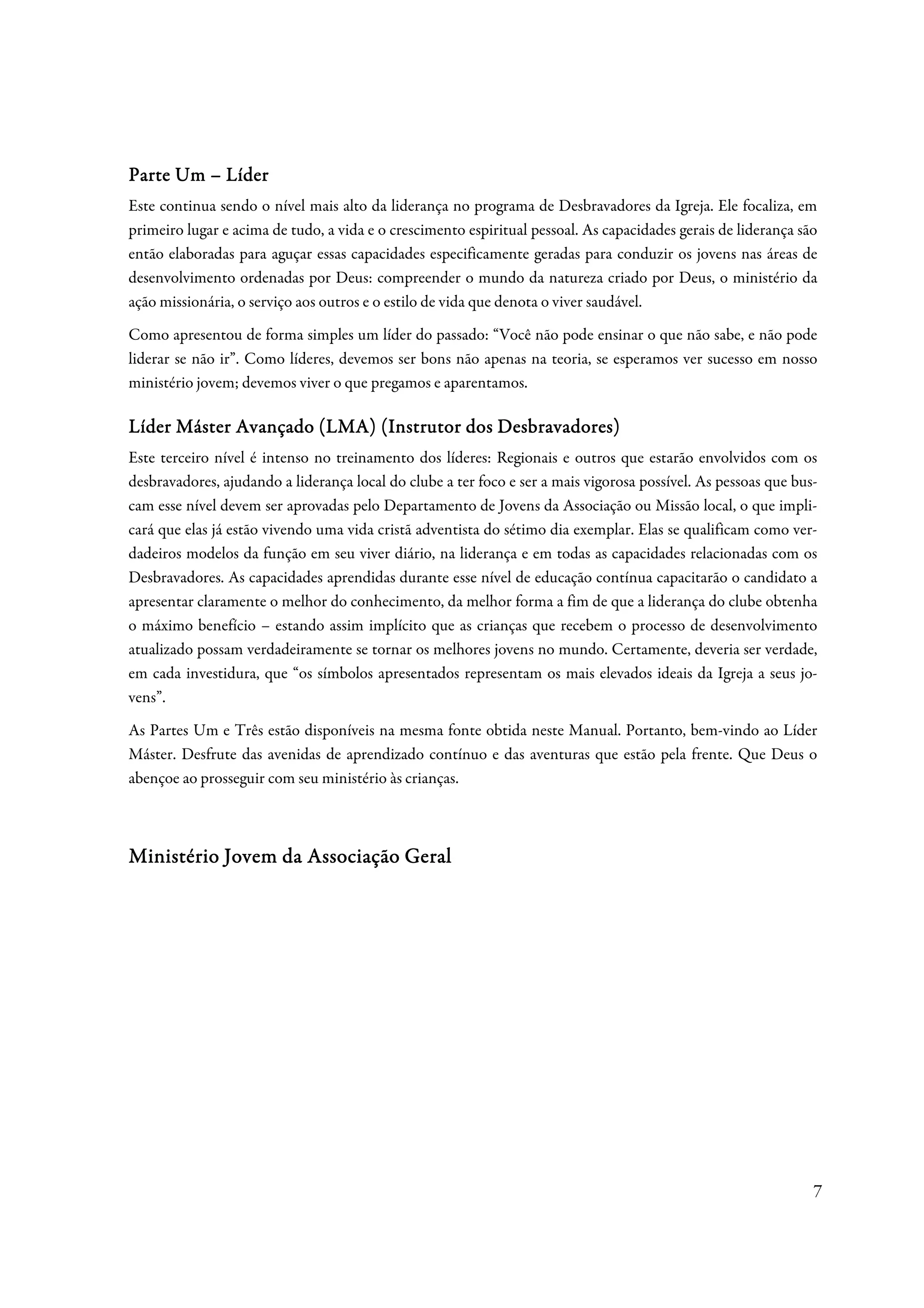 Parte Um – Líder
Este continua sendo o nível mais alto da liderança no programa de Desbravadores da Igreja. Ele focaliza, em
primeiro lugar e acima de tudo, a vida e o crescimento espiritual pessoal. As capacidades gerais de liderança são
então elaboradas para aguçar essas capacidades especificamente geradas para conduzir os jovens nas áreas de
desenvolvimento ordenadas por Deus: compreender o mundo da natureza criado por Deus, o ministério da
ação missionária, o serviço aos outros e o estilo de vida que denota o viver saudável.
Como apresentou de forma simples um líder do passado: “Você não pode ensinar o que não sabe, e não pode
liderar se não ir”. Como líderes, devemos ser bons não apenas na teoria, se esperamos ver sucesso em nosso
ministério jovem; devemos viver o que pregamos e aparentamos.

L íder Máster Avançado (LMA) (Instrutor dos Desbravadores)
Este terceiro nível é intenso no treinamento dos líderes: Regionais e outros que estarão envolvidos com os
desbravadores, ajudando a liderança local do clube a ter foco e ser a mais vigorosa possível. As pessoas que bus-
cam esse nível devem ser aprovadas pelo Departamento de Jovens da Associação ou Missão local, o que impli-
cará que elas já estão vivendo uma vida cristã adventista do sétimo dia exemplar. Elas se qualificam como ver-
dadeiros modelos da função em seu viver diário, na liderança e em todas as capacidades relacionadas com os
Desbravadores. As capacidades aprendidas durante esse nível de educação contínua capacitarão o candidato a
apresentar claramente o melhor do conhecimento, da melhor forma a fim de que a liderança do clube obtenha
o máximo benefício – estando assim implícito que as crianças que recebem o processo de desenvolvimento
atualizado possam verdadeiramente se tornar os melhores jovens no mundo. Certamente, deveria ser verdade,
em cada investidura, que “os símbolos apresentados representam os mais elevados ideais da Igreja a seus jo-
vens”.
As Partes Um e Três estão disponíveis na mesma fonte obtida neste Manual. Portanto, bem-vindo ao Líder
Máster. Desfrute das avenidas de aprendizado contínuo e das aventuras que estão pela frente. Que Deus o
abençoe ao prosseguir com seu ministério às crianças.



Ministério Jovem da Associação Geral




                                                                                                                7
 