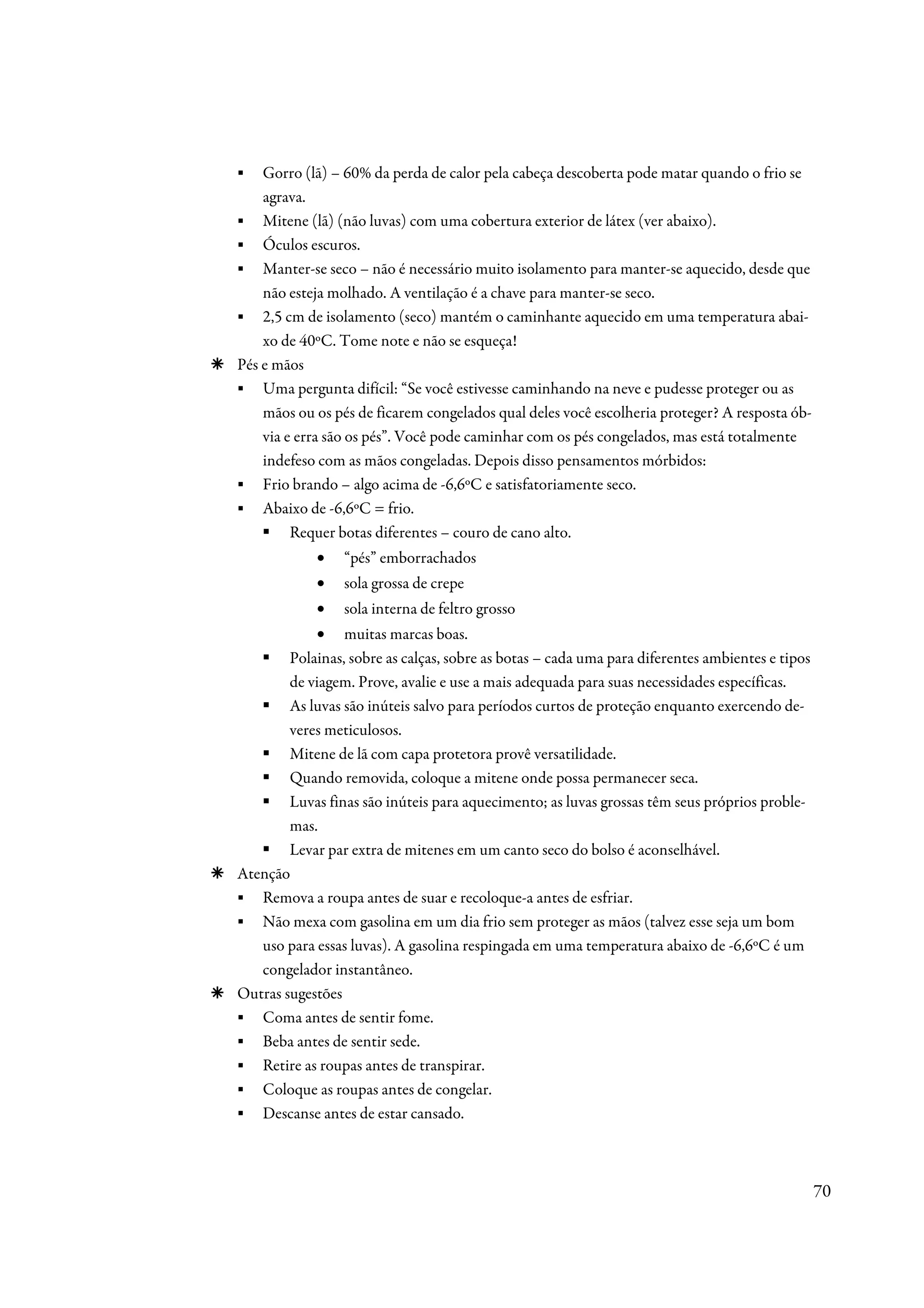 ▪   Gorro (lã) – 60% da perda de calor pela cabeça descoberta pode matar quando o frio se
    agrava.
▪ Mitene (lã) (não luvas) com uma cobertura exterior de látex (ver abaixo).
▪ Óculos escuros.
▪ Manter-se seco – não é necessário muito isolamento para manter-se aquecido, desde que
    não esteja molhado. A ventilação é a chave para manter-se seco.
▪ 2,5 cm de isolamento (seco) mantém o caminhante aquecido em uma temperatura abai-
    xo de 40ºC. Tome note e não se esqueça!
Pés e mãos
▪ Uma pergunta difícil: “Se você estivesse caminhando na neve e pudesse proteger ou as
    mãos ou os pés de ficarem congelados qual deles você escolheria proteger? A resposta ób-
    via e erra são os pés”. Você pode caminhar com os pés congelados, mas está totalmente
    indefeso com as mãos congeladas. Depois disso pensamentos mórbidos:
▪ Frio brando – algo acima de -6,6ºC e satisfatoriamente seco.
▪ Abaixo de -6,6ºC = frio.
         Requer botas diferentes – couro de cano alto.
             •   “pés” emborrachados
             •   sola grossa de crepe
             •   sola interna de feltro grosso
             • muitas marcas boas.
        Polainas, sobre as calças, sobre as botas – cada uma para diferentes ambientes e tipos
        de viagem. Prove, avalie e use a mais adequada para suas necessidades específicas.
        As luvas são inúteis salvo para períodos curtos de proteção enquanto exercendo de-
        veres meticulosos.
        Mitene de lã com capa protetora provê versatilidade.
        Quando removida, coloque a mitene onde possa permanecer seca.
        Luvas finas são inúteis para aquecimento; as luvas grossas têm seus próprios proble-
        mas.
        Levar par extra de mitenes em um canto seco do bolso é aconselhável.
Atenção
▪ Remova a roupa antes de suar e recoloque-a antes de esfriar.
▪ Não mexa com gasolina em um dia frio sem proteger as mãos (talvez esse seja um bom
   uso para essas luvas). A gasolina respingada em uma temperatura abaixo de -6,6ºC é um
   congelador instantâneo.
Outras sugestões
▪ Coma antes de sentir fome.
▪ Beba antes de sentir sede.
▪ Retire as roupas antes de transpirar.
▪ Coloque as roupas antes de congelar.
▪ Descanse antes de estar cansado.



                                                                                                 70
 