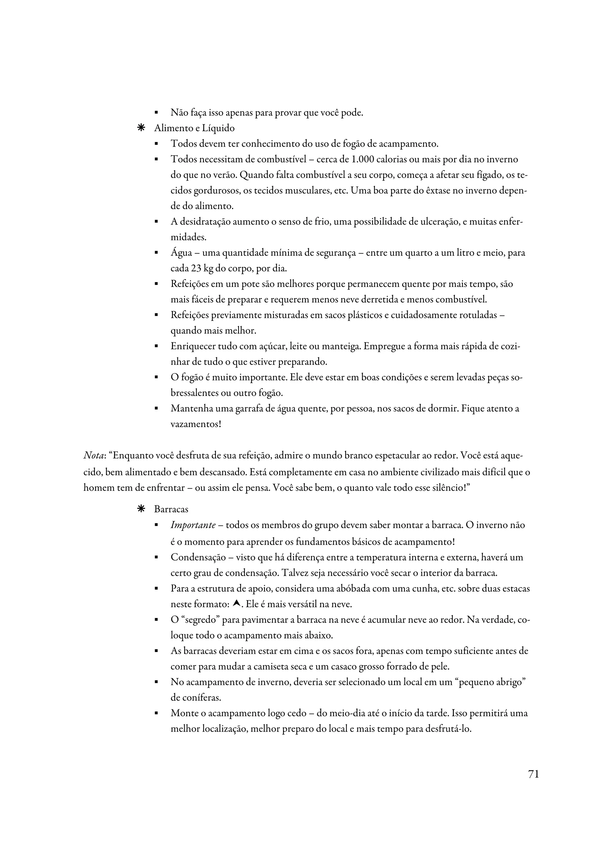 ▪ Não faça isso apenas para provar que você pode.
                Alimento e Líquido
                ▪ Todos devem ter conhecimento do uso de fogão de acampamento.
                ▪ Todos necessitam de combustível – cerca de 1.000 calorias ou mais por dia no inverno
                   do que no verão. Quando falta combustível a seu corpo, começa a afetar seu fígado, os te-
                   cidos gordurosos, os tecidos musculares, etc. Uma boa parte do êxtase no inverno depen-
                   de do alimento.
                ▪ A desidratação aumento o senso de frio, uma possibilidade de ulceração, e muitas enfer-
                   midades.
                ▪ Água – uma quantidade mínima de segurança – entre um quarto a um litro e meio, para
                   cada 23 kg do corpo, por dia.
                ▪ Refeições em um pote são melhores porque permanecem quente por mais tempo, são
                   mais fáceis de preparar e requerem menos neve derretida e menos combustível.
                ▪ Refeições previamente misturadas em sacos plásticos e cuidadosamente rotuladas –
                   quando mais melhor.
                ▪ Enriquecer tudo com açúcar, leite ou manteiga. Empregue a forma mais rápida de cozi-
                   nhar de tudo o que estiver preparando.
                ▪ O fogão é muito importante. Ele deve estar em boas condições e serem levadas peças so-
                   bressalentes ou outro fogão.
                ▪ Mantenha uma garrafa de água quente, por pessoa, nos sacos de dormir. Fique atento a
                   vazamentos!

Nota: “Enquanto você desfruta de sua refeição, admire o mundo branco espetacular ao redor. Você está aque-
cido, bem alimentado e bem descansado. Está completamente em casa no ambiente civilizado mais difícil que o
homem tem de enfrentar – ou assim ele pensa. Você sabe bem, o quanto vale todo esse silêncio!”
                Barracas
                ▪ Importante – todos os membros do grupo devem saber montar a barraca. O inverno não
                     é o momento para aprender os fundamentos básicos de acampamento!
                ▪    Condensação – visto que há diferença entre a temperatura interna e externa, haverá um
                     certo grau de condensação. Talvez seja necessário você secar o interior da barraca.
                ▪    Para a estrutura de apoio, considera uma abóbada com uma cunha, etc. sobre duas estacas
                     neste formato: . Ele é mais versátil na neve.
                ▪    O “segredo” para pavimentar a barraca na neve é acumular neve ao redor. Na verdade, co-
                     loque todo o acampamento mais abaixo.
                ▪    As barracas deveriam estar em cima e os sacos fora, apenas com tempo suficiente antes de
                     comer para mudar a camiseta seca e um casaco grosso forrado de pele.
                ▪    No acampamento de inverno, deveria ser selecionado um local em um “pequeno abrigo”
                     de coníferas.
                ▪    Monte o acampamento logo cedo – do meio-dia até o início da tarde. Isso permitirá uma
                     melhor localização, melhor preparo do local e mais tempo para desfrutá-lo.



                                                                                                               71
 