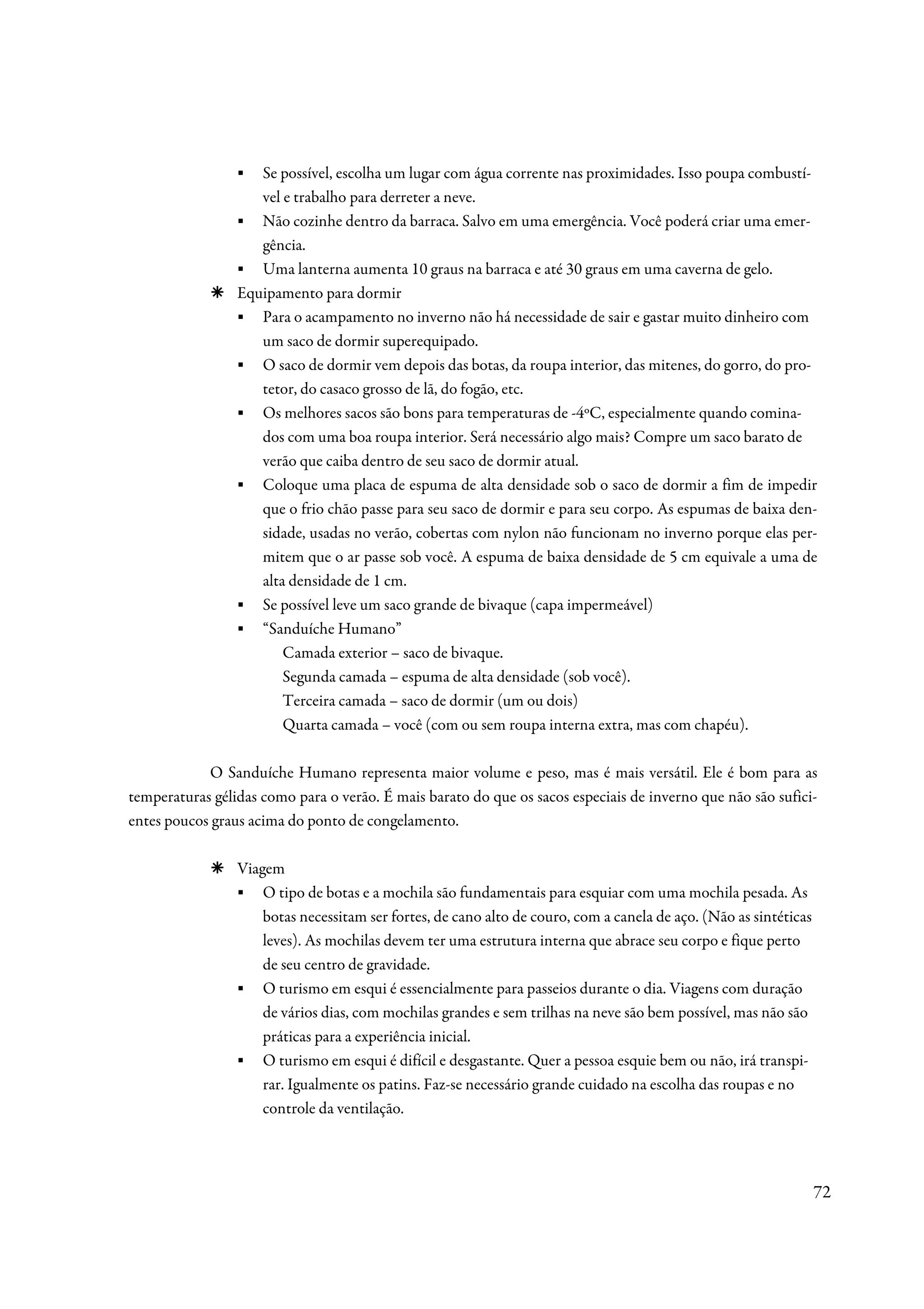 ▪  Se possível, escolha um lugar com água corrente nas proximidades. Isso poupa combustí-
                    vel e trabalho para derreter a neve.
                 ▪ Não cozinhe dentro da barraca. Salvo em uma emergência. Você poderá criar uma emer-
                    gência.
                 ▪ Uma lanterna aumenta 10 graus na barraca e até 30 graus em uma caverna de gelo.
                 Equipamento para dormir
                 ▪ Para o acampamento no inverno não há necessidade de sair e gastar muito dinheiro com
                    um saco de dormir superequipado.
                 ▪ O saco de dormir vem depois das botas, da roupa interior, das mitenes, do gorro, do pro-
                    tetor, do casaco grosso de lã, do fogão, etc.
                 ▪ Os melhores sacos são bons para temperaturas de -4ºC, especialmente quando comina-
                    dos com uma boa roupa interior. Será necessário algo mais? Compre um saco barato de
                    verão que caiba dentro de seu saco de dormir atual.
                 ▪ Coloque uma placa de espuma de alta densidade sob o saco de dormir a fim de impedir
                    que o frio chão passe para seu saco de dormir e para seu corpo. As espumas de baixa den-
                    sidade, usadas no verão, cobertas com nylon não funcionam no inverno porque elas per-
                    mitem que o ar passe sob você. A espuma de baixa densidade de 5 cm equivale a uma de
                    alta densidade de 1 cm.
                 ▪ Se possível leve um saco grande de bivaque (capa impermeável)
                 ▪ “Sanduíche Humano”
                        Camada exterior – saco de bivaque.
                        Segunda camada – espuma de alta densidade (sob você).
                        Terceira camada – saco de dormir (um ou dois)
                        Quarta camada – você (com ou sem roupa interna extra, mas com chapéu).

            O Sanduíche Humano representa maior volume e peso, mas é mais versátil. Ele é bom para as
temperaturas gélidas como para o verão. É mais barato do que os sacos especiais de inverno que não são sufici-
entes poucos graus acima do ponto de congelamento.

                 Viagem
                 ▪ O tipo de botas e a mochila são fundamentais para esquiar com uma mochila pesada. As
                     botas necessitam ser fortes, de cano alto de couro, com a canela de aço. (Não as sintéticas
                     leves). As mochilas devem ter uma estrutura interna que abrace seu corpo e fique perto
                     de seu centro de gravidade.
                 ▪ O turismo em esqui é essencialmente para passeios durante o dia. Viagens com duração
                     de vários dias, com mochilas grandes e sem trilhas na neve são bem possível, mas não são
                     práticas para a experiência inicial.
                 ▪ O turismo em esqui é difícil e desgastante. Quer a pessoa esquie bem ou não, irá transpi-
                     rar. Igualmente os patins. Faz-se necessário grande cuidado na escolha das roupas e no
                     controle da ventilação.




                                                                                                                   72
 