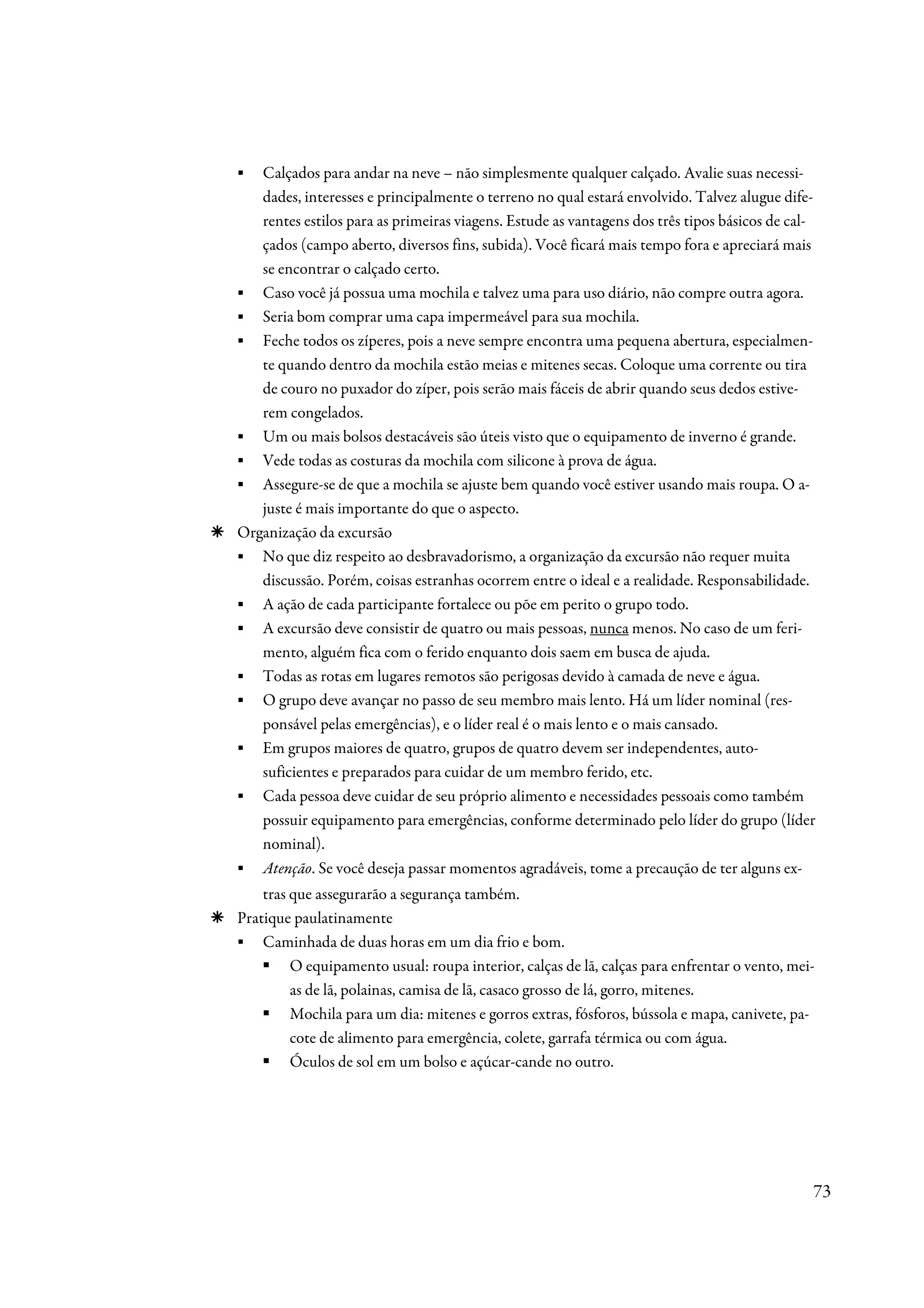 ▪  Calçados para andar na neve – não simplesmente qualquer calçado. Avalie suas necessi-
   dades, interesses e principalmente o terreno no qual estará envolvido. Talvez alugue dife-
   rentes estilos para as primeiras viagens. Estude as vantagens dos três tipos básicos de cal-
   çados (campo aberto, diversos fins, subida). Você ficará mais tempo fora e apreciará mais
   se encontrar o calçado certo.
▪ Caso você já possua uma mochila e talvez uma para uso diário, não compre outra agora.
▪ Seria bom comprar uma capa impermeável para sua mochila.
▪ Feche todos os zíperes, pois a neve sempre encontra uma pequena abertura, especialmen-
   te quando dentro da mochila estão meias e mitenes secas. Coloque uma corrente ou tira
   de couro no puxador do zíper, pois serão mais fáceis de abrir quando seus dedos estive-
   rem congelados.
▪ Um ou mais bolsos destacáveis são úteis visto que o equipamento de inverno é grande.
▪ Vede todas as costuras da mochila com silicone à prova de água.
▪ Assegure-se de que a mochila se ajuste bem quando você estiver usando mais roupa. O a-
   juste é mais importante do que o aspecto.
Organização da excursão
▪ No que diz respeito ao desbravadorismo, a organização da excursão não requer muita
   discussão. Porém, coisas estranhas ocorrem entre o ideal e a realidade. Responsabilidade.
▪ A ação de cada participante fortalece ou põe em perito o grupo todo.
▪ A excursão deve consistir de quatro ou mais pessoas, nunca menos. No caso de um feri-
   mento, alguém fica com o ferido enquanto dois saem em busca de ajuda.
▪ Todas as rotas em lugares remotos são perigosas devido à camada de neve e água.
▪ O grupo deve avançar no passo de seu membro mais lento. Há um líder nominal (res-
   ponsável pelas emergências), e o líder real é o mais lento e o mais cansado.
▪ Em grupos maiores de quatro, grupos de quatro devem ser independentes, auto-
   suficientes e preparados para cuidar de um membro ferido, etc.
▪ Cada pessoa deve cuidar de seu próprio alimento e necessidades pessoais como também
   possuir equipamento para emergências, conforme determinado pelo líder do grupo (líder
   nominal).
▪ Atenção. Se você deseja passar momentos agradáveis, tome a precaução de ter alguns ex-
    tras que assegurarão a segurança também.
Pratique paulatinamente
▪ Caminhada de duas horas em um dia frio e bom.
         O equipamento usual: roupa interior, calças de lã, calças para enfrentar o vento, mei-
         as de lã, polainas, camisa de lã, casaco grosso de lá, gorro, mitenes.
         Mochila para um dia: mitenes e gorros extras, fósforos, bússola e mapa, canivete, pa-
         cote de alimento para emergência, colete, garrafa térmica ou com água.
         Óculos de sol em um bolso e açúcar-cande no outro.




                                                                                              73
 