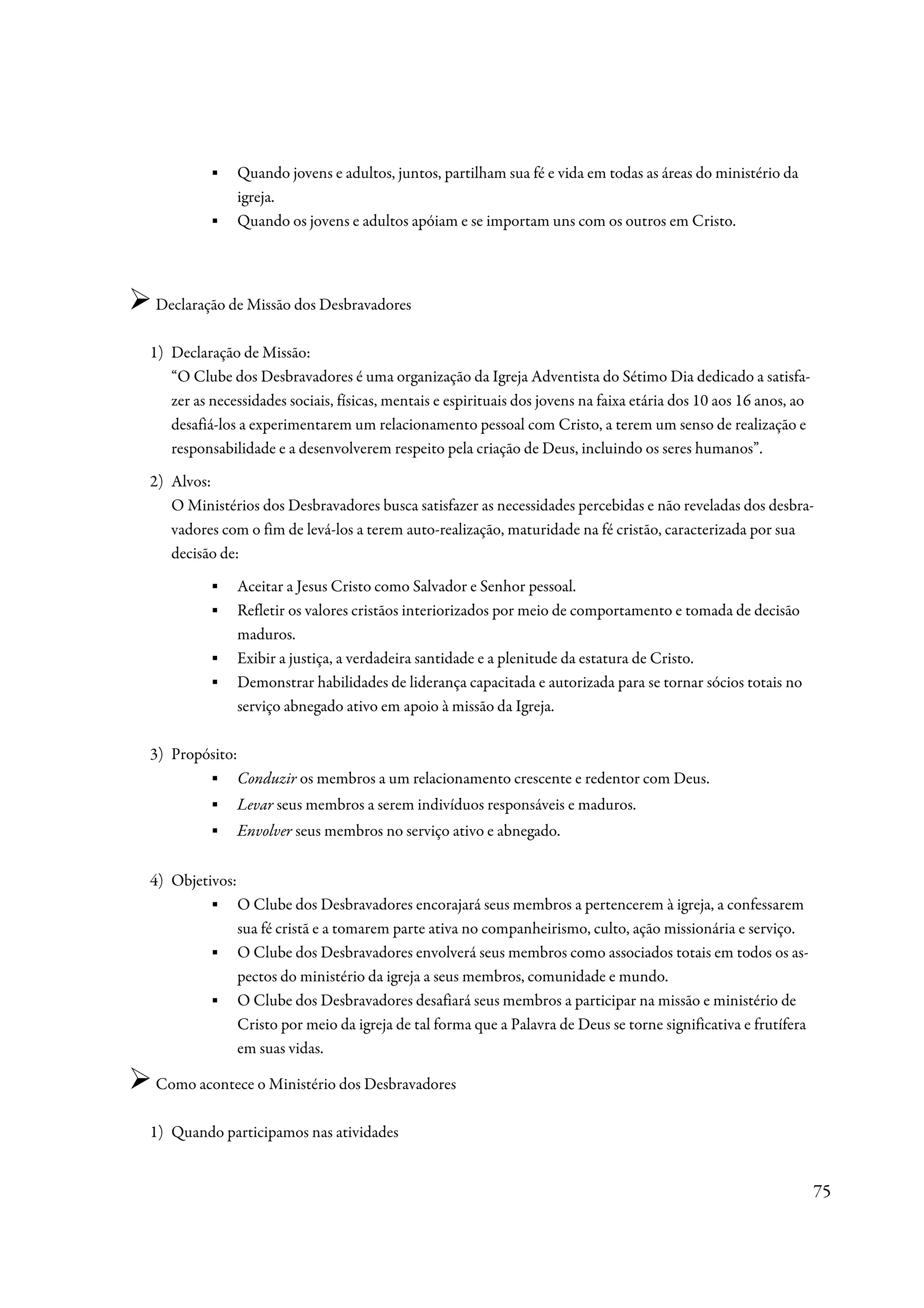 ▪   Quando jovens e adultos, juntos, partilham sua fé e vida em todas as áreas do ministério da
              igreja.
          ▪   Quando os jovens e adultos apóiam e se importam uns com os outros em Cristo.




Declaração de Missão dos Desbravadores

1) Declaração de Missão:
   “O Clube dos Desbravadores é uma organização da Igreja Adventista do Sétimo Dia dedicado a satisfa-
   zer as necessidades sociais, físicas, mentais e espirituais dos jovens na faixa etária dos 10 aos 16 anos, ao
   desafiá-los a experimentarem um relacionamento pessoal com Cristo, a terem um senso de realização e
   responsabilidade e a desenvolverem respeito pela criação de Deus, incluindo os seres humanos”.
2) Alvos:
   O Ministérios dos Desbravadores busca satisfazer as necessidades percebidas e não reveladas dos desbra-
   vadores com o fim de levá-los a terem auto-realização, maturidade na fé cristão, caracterizada por sua
   decisão de:
          ▪   Aceitar a Jesus Cristo como Salvador e Senhor pessoal.
          ▪   Refletir os valores cristãos interiorizados por meio de comportamento e tomada de decisão
              maduros.
          ▪   Exibir a justiça, a verdadeira santidade e a plenitude da estatura de Cristo.
          ▪   Demonstrar habilidades de liderança capacitada e autorizada para se tornar sócios totais no
              serviço abnegado ativo em apoio à missão da Igreja.

3) Propósito:
        ▪ Conduzir os membros a um relacionamento crescente e redentor com Deus.
          ▪   Levar seus membros a serem indivíduos responsáveis e maduros.
          ▪   Envolver seus membros no serviço ativo e abnegado.


4) Objetivos:
        ▪ O Clube dos Desbravadores encorajará seus membros a pertencerem à igreja, a confessarem
              sua fé cristã e a tomarem parte ativa no companheirismo, culto, ação missionária e serviço.
        ▪ O Clube dos Desbravadores envolverá seus membros como associados totais em todos os as-
              pectos do ministério da igreja a seus membros, comunidade e mundo.
        ▪ O Clube dos Desbravadores desafiará seus membros a participar na missão e ministério de
              Cristo por meio da igreja de tal forma que a Palavra de Deus se torne significativa e frutífera
              em suas vidas.

Como acontece o Ministério dos Desbravadores

1) Quando participamos nas atividades


                                                                                                                   75
 
