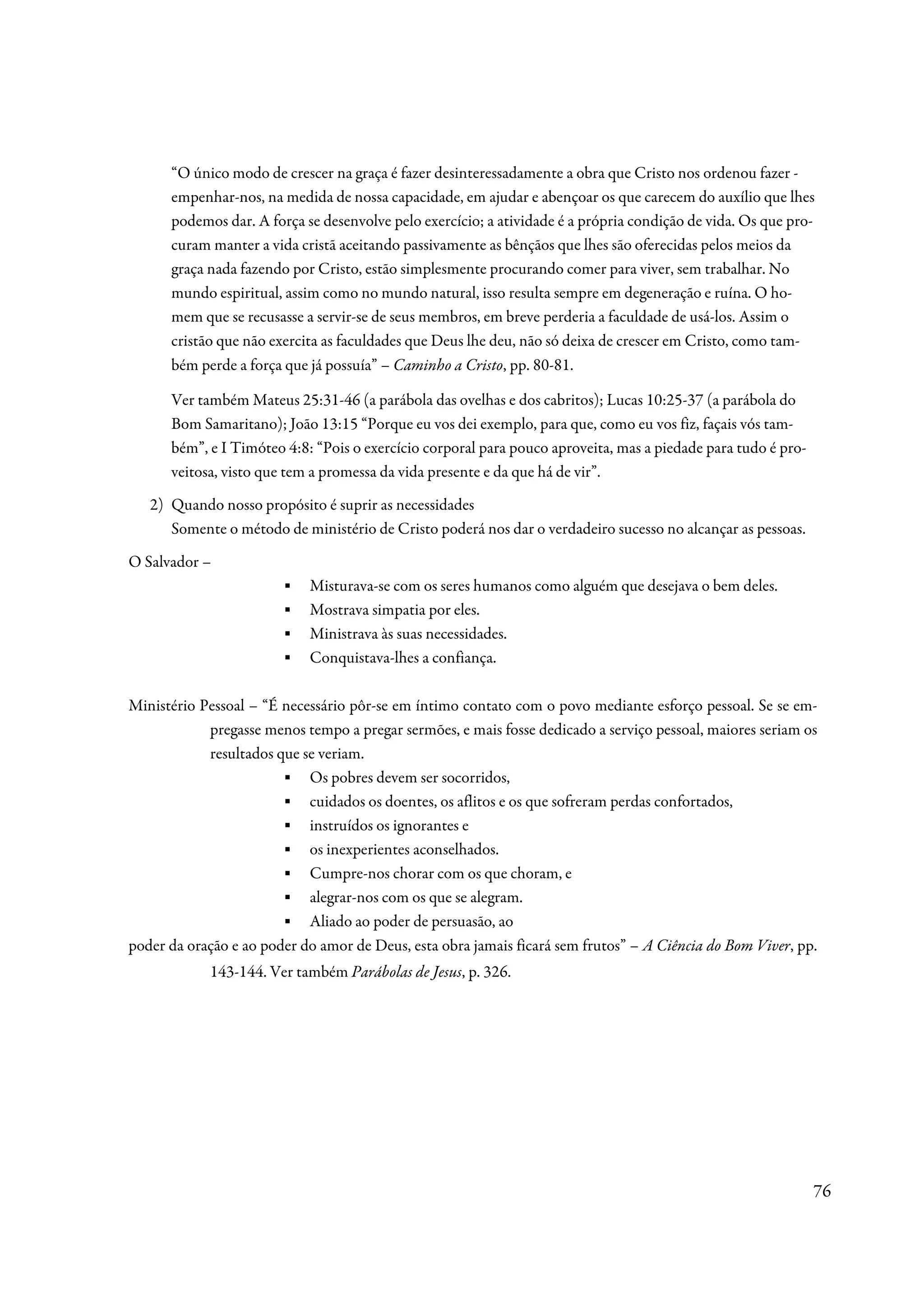 “O único modo de crescer na graça é fazer desinteressadamente a obra que Cristo nos ordenou fazer -
      empenhar-nos, na medida de nossa capacidade, em ajudar e abençoar os que carecem do auxílio que lhes
      podemos dar. A força se desenvolve pelo exercício; a atividade é a própria condição de vida. Os que pro-
      curam manter a vida cristã aceitando passivamente as bênçãos que lhes são oferecidas pelos meios da
      graça nada fazendo por Cristo, estão simplesmente procurando comer para viver, sem trabalhar. No
      mundo espiritual, assim como no mundo natural, isso resulta sempre em degeneração e ruína. O ho-
      mem que se recusasse a servir-se de seus membros, em breve perderia a faculdade de usá-los. Assim o
      cristão que não exercita as faculdades que Deus lhe deu, não só deixa de crescer em Cristo, como tam-
      bém perde a força que já possuía” – Caminho a Cristo, pp. 80-81.

      Ver também Mateus 25:31-46 (a parábola das ovelhas e dos cabritos); Lucas 10:25-37 (a parábola do
      Bom Samaritano); João 13:15 “Porque eu vos dei exemplo, para que, como eu vos fiz, façais vós tam-
      bém”, e I Timóteo 4:8: “Pois o exercício corporal para pouco aproveita, mas a piedade para tudo é pro-
      veitosa, visto que tem a promessa da vida presente e da que há de vir”.
   2) Quando nosso propósito é suprir as necessidades
      Somente o método de ministério de Cristo poderá nos dar o verdadeiro sucesso no alcançar as pessoas.
O Salvador –
                        ▪   Misturava-se com os seres humanos como alguém que desejava o bem deles.
                        ▪   Mostrava simpatia por eles.
                        ▪   Ministrava às suas necessidades.
                        ▪   Conquistava-lhes a confiança.

Ministério Pessoal – “É necessário pôr-se em íntimo contato com o povo mediante esforço pessoal. Se se em-
            pregasse menos tempo a pregar sermões, e mais fosse dedicado a serviço pessoal, maiores seriam os
            resultados que se veriam.
                        ▪ Os pobres devem ser socorridos,
                        ▪ cuidados os doentes, os aflitos e os que sofreram perdas confortados,
                        ▪ instruídos os ignorantes e
                        ▪ os inexperientes aconselhados.
                        ▪ Cumpre-nos chorar com os que choram, e
                        ▪ alegrar-nos com os que se alegram.
                        ▪ Aliado ao poder de persuasão, ao
poder da oração e ao poder do amor de Deus, esta obra jamais ficará sem frutos” – A Ciência do Bom Viver, pp.
            143-144. Ver também Parábolas de Jesus, p. 326.




                                                                                                               76
 