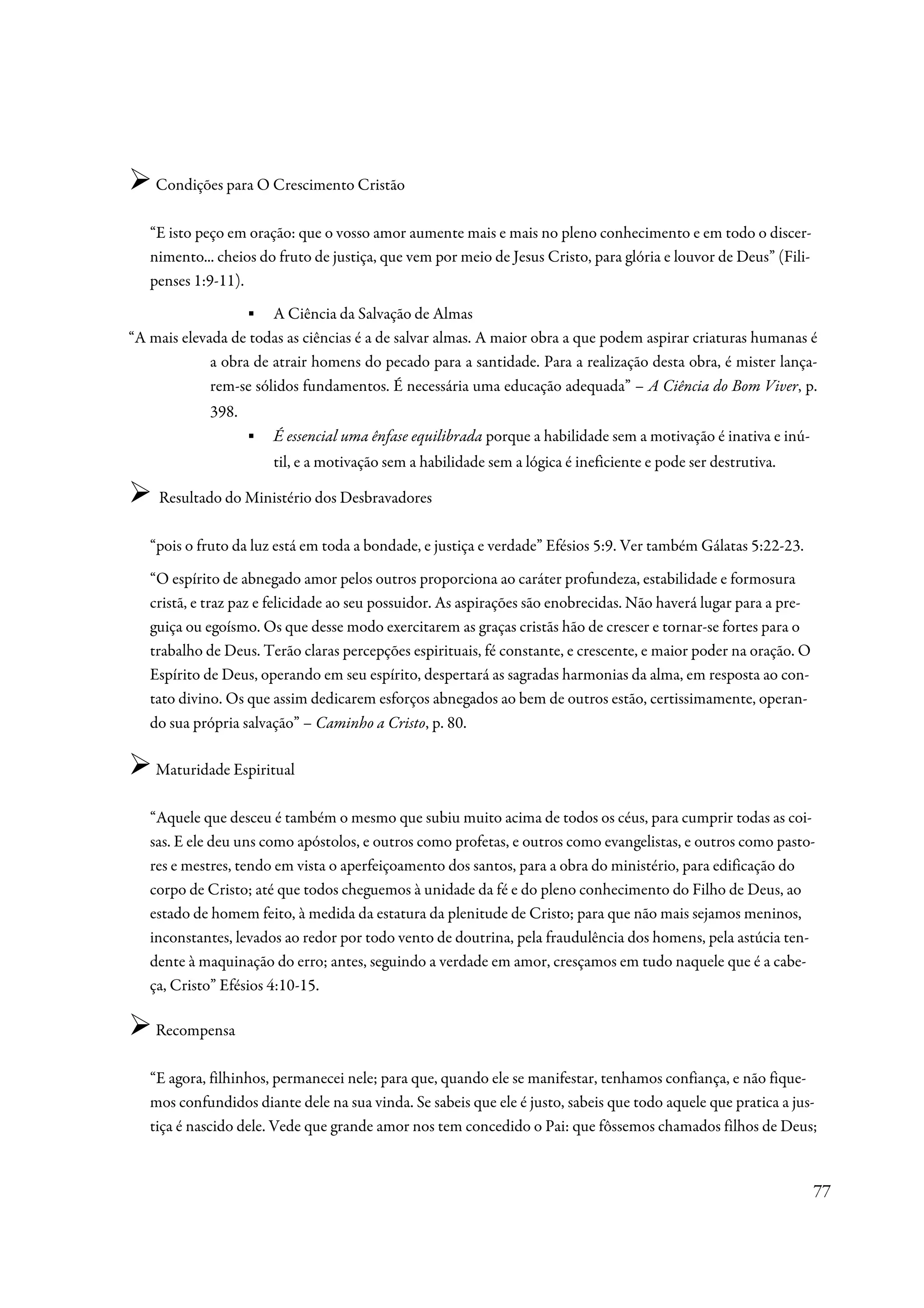 Condições para O Crescimento Cristão

   “E isto peço em oração: que o vosso amor aumente mais e mais no pleno conhecimento e em todo o discer-
   nimento... cheios do fruto de justiça, que vem por meio de Jesus Cristo, para glória e louvor de Deus” (Fili-
   penses 1:9-11).
                   ▪ A Ciência da Salvação de Almas
“A mais elevada de todas as ciências é a de salvar almas. A maior obra a que podem aspirar criaturas humanas é
             a obra de atrair homens do pecado para a santidade. Para a realização desta obra, é mister lança-
             rem-se sólidos fundamentos. É necessária uma educação adequada” – A Ciência do Bom Viver, p.
             398.
                    ▪   É essencial uma ênfase equilibrada porque a habilidade sem a motivação é inativa e inú-
                        til, e a motivação sem a habilidade sem a lógica é ineficiente e pode ser destrutiva.

    Resultado do Ministério dos Desbravadores

   “pois o fruto da luz está em toda a bondade, e justiça e verdade” Efésios 5:9. Ver também Gálatas 5:22-23.
   “O espírito de abnegado amor pelos outros proporciona ao caráter profundeza, estabilidade e formosura
   cristã, e traz paz e felicidade ao seu possuidor. As aspirações são enobrecidas. Não haverá lugar para a pre-
   guiça ou egoísmo. Os que desse modo exercitarem as graças cristãs hão de crescer e tornar-se fortes para o
   trabalho de Deus. Terão claras percepções espirituais, fé constante, e crescente, e maior poder na oração. O
   Espírito de Deus, operando em seu espírito, despertará as sagradas harmonias da alma, em resposta ao con-
   tato divino. Os que assim dedicarem esforços abnegados ao bem de outros estão, certissimamente, operan-
   do sua própria salvação” – Caminho a Cristo, p. 80.

    Maturidade Espiritual

   “Aquele que desceu é também o mesmo que subiu muito acima de todos os céus, para cumprir todas as coi-
   sas. E ele deu uns como apóstolos, e outros como profetas, e outros como evangelistas, e outros como pasto-
   res e mestres, tendo em vista o aperfeiçoamento dos santos, para a obra do ministério, para edificação do
   corpo de Cristo; até que todos cheguemos à unidade da fé e do pleno conhecimento do Filho de Deus, ao
   estado de homem feito, à medida da estatura da plenitude de Cristo; para que não mais sejamos meninos,
   inconstantes, levados ao redor por todo vento de doutrina, pela fraudulência dos homens, pela astúcia ten-
   dente à maquinação do erro; antes, seguindo a verdade em amor, cresçamos em tudo naquele que é a cabe-
   ça, Cristo” Efésios 4:10-15.

    Recompensa

   “E agora, filhinhos, permanecei nele; para que, quando ele se manifestar, tenhamos confiança, e não fique-
   mos confundidos diante dele na sua vinda. Se sabeis que ele é justo, sabeis que todo aquele que pratica a jus-
   tiça é nascido dele. Vede que grande amor nos tem concedido o Pai: que fôssemos chamados filhos de Deus;


                                                                                                                   77
 