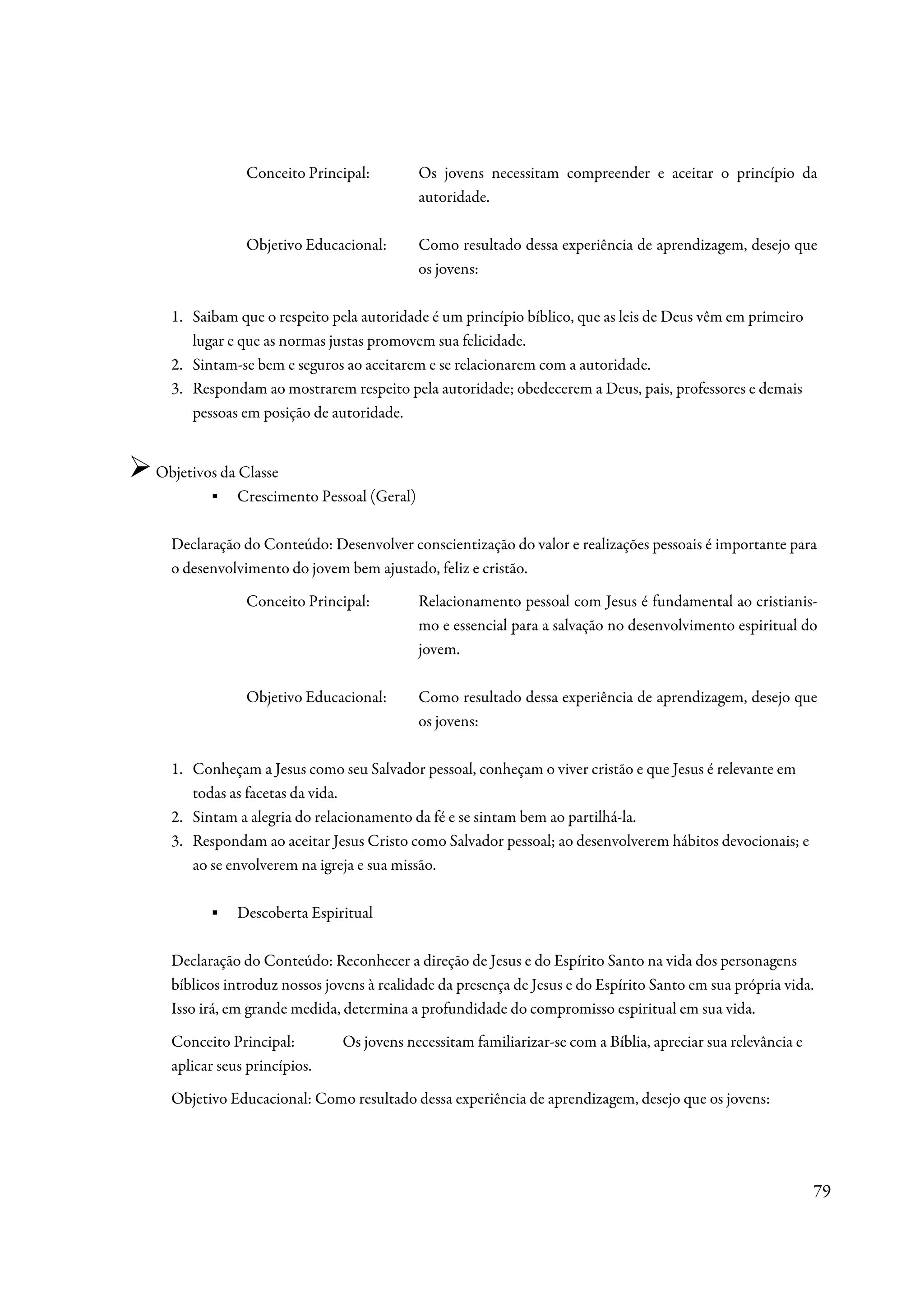 Conceito Principal:         Os jovens necessitam compreender e aceitar o princípio da
                                          autoridade.

              Objetivo Educacional:       Como resultado dessa experiência de aprendizagem, desejo que
                                          os jovens:

  1. Saibam que o respeito pela autoridade é um princípio bíblico, que as leis de Deus vêm em primeiro
     lugar e que as normas justas promovem sua felicidade.
  2. Sintam-se bem e seguros ao aceitarem e se relacionarem com a autoridade.
  3. Respondam ao mostrarem respeito pela autoridade; obedecerem a Deus, pais, professores e demais
     pessoas em posição de autoridade.


Objetivos da Classe
        ▪ Crescimento Pessoal (Geral)

  Declaração do Conteúdo: Desenvolver conscientização do valor e realizações pessoais é importante para
  o desenvolvimento do jovem bem ajustado, feliz e cristão.
              Conceito Principal:         Relacionamento pessoal com Jesus é fundamental ao cristianis-
                                          mo e essencial para a salvação no desenvolvimento espiritual do
                                          jovem.

              Objetivo Educacional:       Como resultado dessa experiência de aprendizagem, desejo que
                                          os jovens:

  1. Conheçam a Jesus como seu Salvador pessoal, conheçam o viver cristão e que Jesus é relevante em
     todas as facetas da vida.
  2. Sintam a alegria do relacionamento da fé e se sintam bem ao partilhá-la.
  3. Respondam ao aceitar Jesus Cristo como Salvador pessoal; ao desenvolverem hábitos devocionais; e
     ao se envolverem na igreja e sua missão.

        ▪    Descoberta Espiritual

  Declaração do Conteúdo: Reconhecer a direção de Jesus e do Espírito Santo na vida dos personagens
  bíblicos introduz nossos jovens à realidade da presença de Jesus e do Espírito Santo em sua própria vida.
  Isso irá, em grande medida, determina a profundidade do compromisso espiritual em sua vida.
  Conceito Principal:        Os jovens necessitam familiarizar-se com a Bíblia, apreciar sua relevância e
  aplicar seus princípios.
  Objetivo Educacional: Como resultado dessa experiência de aprendizagem, desejo que os jovens:




                                                                                                            79
 