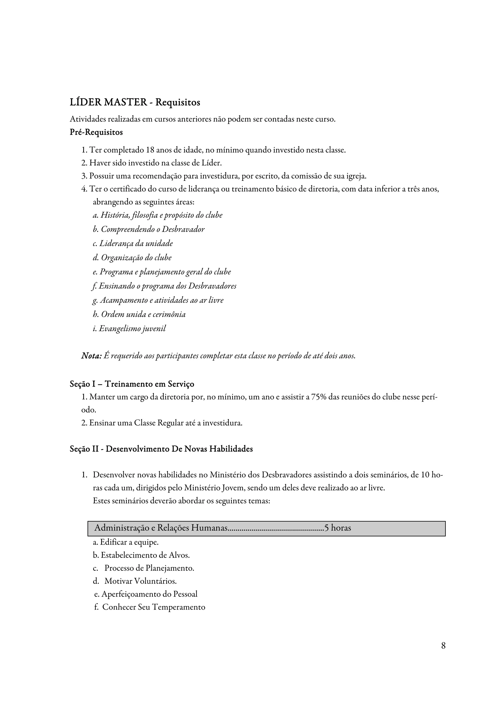 Req
LÍDER MASTER - Requisitos
Atividades realizadas em cursos anteriores não podem ser contadas neste curso.
Pré-Requisitos
Pré-
   1. Ter completado 18 anos de idade, no mínimo quando investido nesta classe.
   2. Haver sido investido na classe de Líder.
   3. Possuir uma recomendação para investidura, por escrito, da comissão de sua igreja.
   4. Ter o certificado do curso de liderança ou treinamento básico de diretoria, com data inferior a três anos,
       abrangendo as seguintes áreas:
       a. História, filosofia e propósito do clube
      b. Compreendendo o Desbravador
      c. Liderança da unidade
      d. Organização do clube
      e. Programa e planejamento geral do clube
      f. Ensinando o programa dos Desbravadores
      g. Acampamento e atividades ao ar livre
      h. Ordem unida e cerimônia
      i. Evangelismo juvenil


   Nota: É requerido aos participantes completar esta classe no período de até dois anos.


Seção I – Treinamento em Serviço
   1. Manter um cargo da diretoria por, no mínimo, um ano e assistir a 75% das reuniões do clube nesse perí-
   odo.
   2. Ensinar uma Classe Regular até a investidura.

           Desenvolvimento
Seção II - Desenvolvimento De Novas Habilidades

   1. Desenvolver novas habilidades no Ministério dos Desbravadores assistindo a dois seminários, de 10 ho-
      ras cada um, dirigidos pelo Ministério Jovem, sendo um deles deve realizado ao ar livre.
      Estes seminários deverão abordar os seguintes temas:


       Administração e Relações Humanas................................................5 horas
      a. Edificar a equipe.
      b. Estabelecimento de Alvos.
      c. Processo de Planejamento.
      d. Motivar Voluntários.
      e. Aperfeiçoamento do Pessoal
      f. Conhecer Seu Temperamento



                                                                                                                   8
 