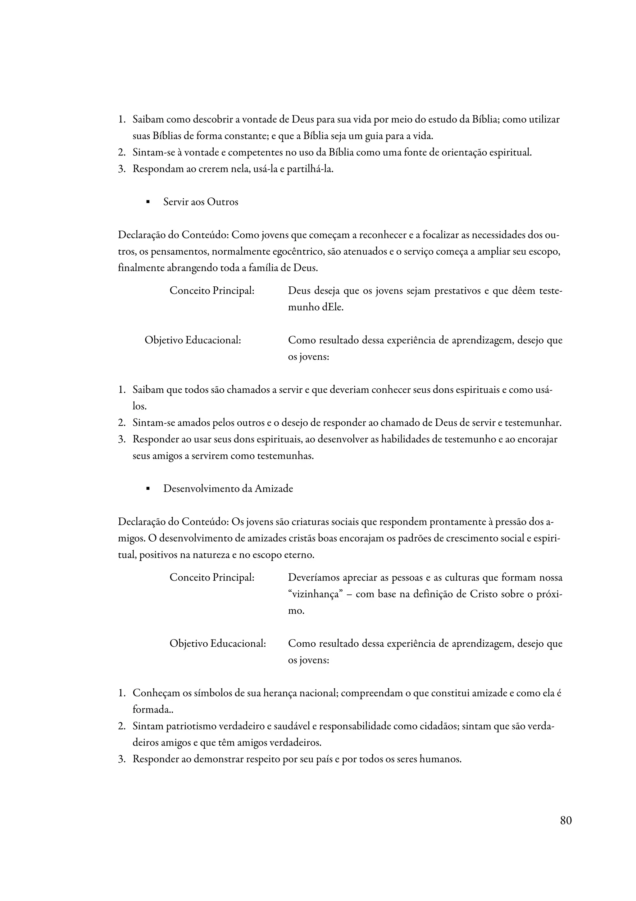 1. Saibam como descobrir a vontade de Deus para sua vida por meio do estudo da Bíblia; como utilizar
   suas Bíblias de forma constante; e que a Bíblia seja um guia para a vida.
2. Sintam-se à vontade e competentes no uso da Bíblia como uma fonte de orientação espiritual.
3. Respondam ao crerem nela, usá-la e partilhá-la.

      ▪   Servir aos Outros

Declaração do Conteúdo: Como jovens que começam a reconhecer e a focalizar as necessidades dos ou-
tros, os pensamentos, normalmente egocêntrico, são atenuados e o serviço começa a ampliar seu escopo,
finalmente abrangendo toda a família de Deus.
           Conceito Principal:         Deus deseja que os jovens sejam prestativos e que dêem teste-
                                       munho dEle.

      Objetivo Educacional:            Como resultado dessa experiência de aprendizagem, desejo que
                                       os jovens:

1. Saibam que todos são chamados a servir e que deveriam conhecer seus dons espirituais e como usá-
   los.
2. Sintam-se amados pelos outros e o desejo de responder ao chamado de Deus de servir e testemunhar.
3. Responder ao usar seus dons espirituais, ao desenvolver as habilidades de testemunho e ao encorajar
   seus amigos a servirem como testemunhas.

      ▪   Desenvolvimento da Amizade

Declaração do Conteúdo: Os jovens são criaturas sociais que respondem prontamente à pressão dos a-
migos. O desenvolvimento de amizades cristãs boas encorajam os padrões de crescimento social e espiri-
tual, positivos na natureza e no escopo eterno.
           Conceito Principal:         Deveríamos apreciar as pessoas e as culturas que formam nossa
                                       “vizinhança” – com base na definição de Cristo sobre o próxi-
                                       mo.

           Objetivo Educacional:       Como resultado dessa experiência de aprendizagem, desejo que
                                       os jovens:

1. Conheçam os símbolos de sua herança nacional; compreendam o que constitui amizade e como ela é
   formada..
2. Sintam patriotismo verdadeiro e saudável e responsabilidade como cidadãos; sintam que são verda-
   deiros amigos e que têm amigos verdadeiros.
3. Responder ao demonstrar respeito por seu país e por todos os seres humanos.




                                                                                                       80
 