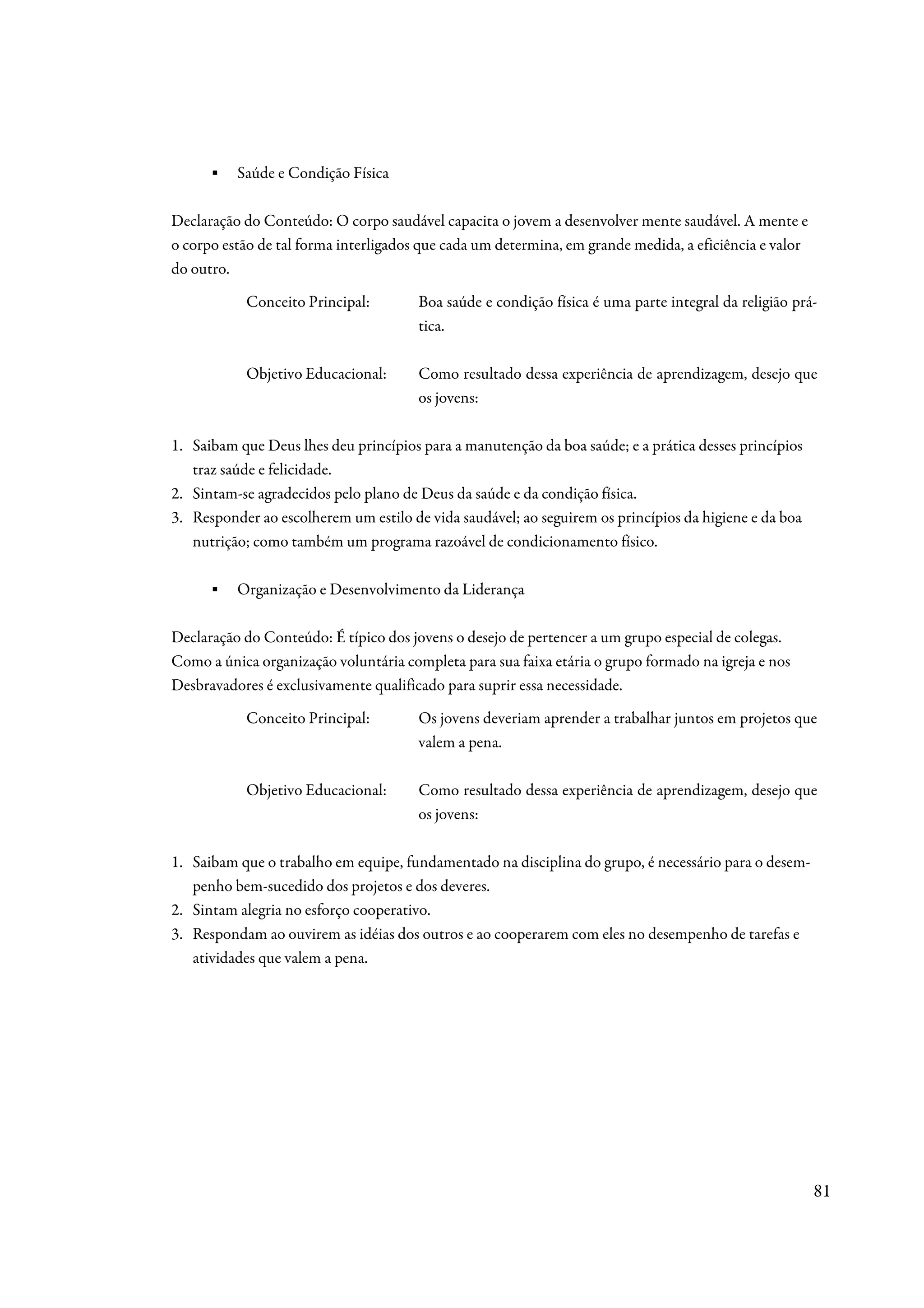 ▪   Saúde e Condição Física

Declaração do Conteúdo: O corpo saudável capacita o jovem a desenvolver mente saudável. A mente e
o corpo estão de tal forma interligados que cada um determina, em grande medida, a eficiência e valor
do outro.
           Conceito Principal:         Boa saúde e condição física é uma parte integral da religião prá-
                                       tica.

           Objetivo Educacional:       Como resultado dessa experiência de aprendizagem, desejo que
                                       os jovens:

1. Saibam que Deus lhes deu princípios para a manutenção da boa saúde; e a prática desses princípios
   traz saúde e felicidade.
2. Sintam-se agradecidos pelo plano de Deus da saúde e da condição física.
3. Responder ao escolherem um estilo de vida saudável; ao seguirem os princípios da higiene e da boa
   nutrição; como também um programa razoável de condicionamento físico.

      ▪   Organização e Desenvolvimento da Liderança

Declaração do Conteúdo: É típico dos jovens o desejo de pertencer a um grupo especial de colegas.
Como a única organização voluntária completa para sua faixa etária o grupo formado na igreja e nos
Desbravadores é exclusivamente qualificado para suprir essa necessidade.
           Conceito Principal:         Os jovens deveriam aprender a trabalhar juntos em projetos que
                                       valem a pena.

           Objetivo Educacional:       Como resultado dessa experiência de aprendizagem, desejo que
                                       os jovens:

1. Saibam que o trabalho em equipe, fundamentado na disciplina do grupo, é necessário para o desem-
   penho bem-sucedido dos projetos e dos deveres.
2. Sintam alegria no esforço cooperativo.
3. Respondam ao ouvirem as idéias dos outros e ao cooperarem com eles no desempenho de tarefas e
   atividades que valem a pena.




                                                                                                        81
 
