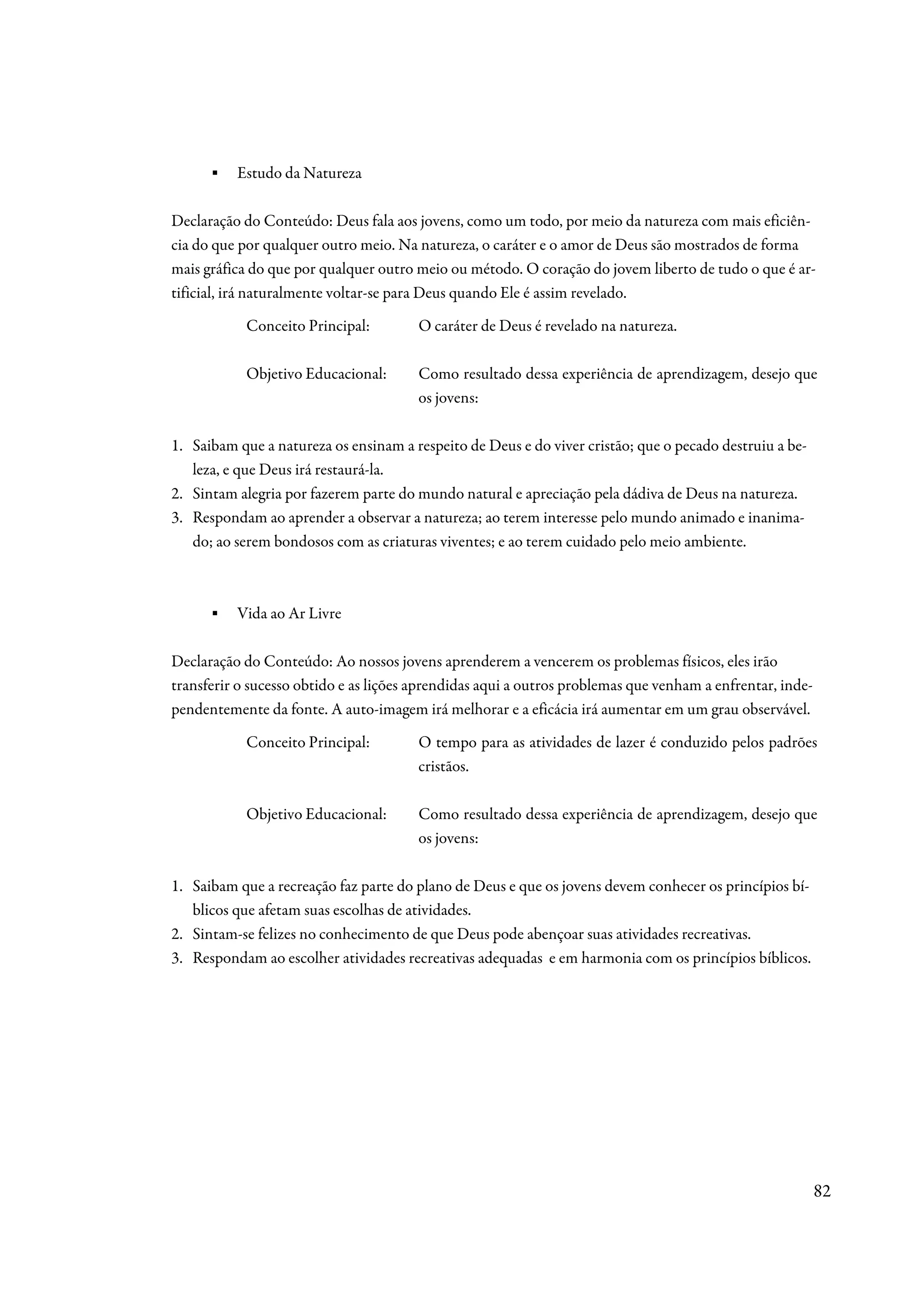 ▪   Estudo da Natureza

Declaração do Conteúdo: Deus fala aos jovens, como um todo, por meio da natureza com mais eficiên-
cia do que por qualquer outro meio. Na natureza, o caráter e o amor de Deus são mostrados de forma
mais gráfica do que por qualquer outro meio ou método. O coração do jovem liberto de tudo o que é ar-
tificial, irá naturalmente voltar-se para Deus quando Ele é assim revelado.
            Conceito Principal:         O caráter de Deus é revelado na natureza.

            Objetivo Educacional:       Como resultado dessa experiência de aprendizagem, desejo que
                                        os jovens:

1. Saibam que a natureza os ensinam a respeito de Deus e do viver cristão; que o pecado destruiu a be-
   leza, e que Deus irá restaurá-la.
2. Sintam alegria por fazerem parte do mundo natural e apreciação pela dádiva de Deus na natureza.
3. Respondam ao aprender a observar a natureza; ao terem interesse pelo mundo animado e inanima-
   do; ao serem bondosos com as criaturas viventes; e ao terem cuidado pelo meio ambiente.



      ▪   Vida ao Ar Livre

Declaração do Conteúdo: Ao nossos jovens aprenderem a vencerem os problemas físicos, eles irão
transferir o sucesso obtido e as lições aprendidas aqui a outros problemas que venham a enfrentar, inde-
pendentemente da fonte. A auto-imagem irá melhorar e a eficácia irá aumentar em um grau observável.
            Conceito Principal:         O tempo para as atividades de lazer é conduzido pelos padrões
                                        cristãos.

            Objetivo Educacional:       Como resultado dessa experiência de aprendizagem, desejo que
                                        os jovens:

1. Saibam que a recreação faz parte do plano de Deus e que os jovens devem conhecer os princípios bí-
   blicos que afetam suas escolhas de atividades.
2. Sintam-se felizes no conhecimento de que Deus pode abençoar suas atividades recreativas.
3. Respondam ao escolher atividades recreativas adequadas e em harmonia com os princípios bíblicos.




                                                                                                           82
 