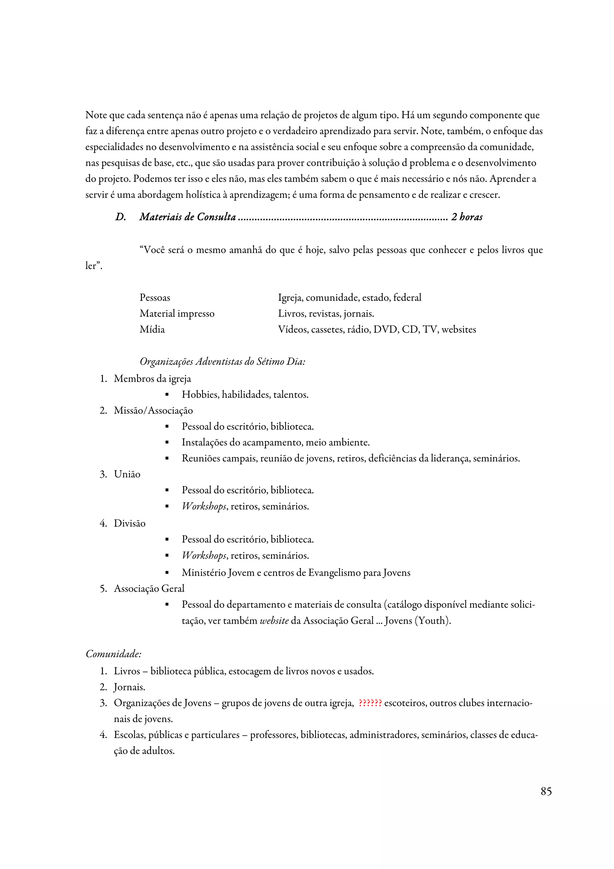 Note que cada sentença não é apenas uma relação de projetos de algum tipo. Há um segundo componente que
faz a diferença entre apenas outro projeto e o verdadeiro aprendizado para servir. Note, também, o enfoque das
especialidades no desenvolvimento e na assistência social e seu enfoque sobre a compreensão da comunidade,
nas pesquisas de base, etc., que são usadas para prover contribuição à solução d problema e o desenvolvimento
do projeto. Podemos ter isso e eles não, mas eles também sabem o que é mais necessário e nós não. Aprender a
servir é uma abordagem holística à aprendizagem; é uma forma de pensamento e de realizar e crescer.

        D.                          ................................................................
                                                                    ............................................ horas
              Materiais de Consulta ............................................................................ 2 horas

              “Você será o mesmo amanhã do que é hoje, salvo pelas pessoas que conhecer e pelos livros que
ler”.

              Pessoas                                   Igreja, comunidade, estado, federal
              Material impresso                         Livros, revistas, jornais.
              Mídia                                     Vídeos, cassetes, rádio, DVD, CD, TV, websites

              Organizações Adventistas do Sétimo Dia:
    1. Membros da igreja
                 ▪ Hobbies, habilidades, talentos.
    2. Missão/Associação
                 ▪ Pessoal do escritório, biblioteca.
                 ▪ Instalações do acampamento, meio ambiente.
                 ▪ Reuniões campais, reunião de jovens, retiros, deficiências da liderança, seminários.
    3. União
                 ▪ Pessoal do escritório, biblioteca.
                 ▪ Workshops, retiros, seminários.
    4. Divisão
                     ▪     Pessoal do escritório, biblioteca.
                     ▪     Workshops, retiros, seminários.
                  ▪ Ministério Jovem e centros de Evangelismo para Jovens
    5. Associação Geral
                  ▪ Pessoal do departamento e materiais de consulta (catálogo disponível mediante solici-
                      tação, ver também website da Associação Geral ... Jovens (Youth).


Comunidade:
    1. Livros – biblioteca pública, estocagem de livros novos e usados.
    2. Jornais.
    3. Organizações de Jovens – grupos de jovens de outra igreja, ?????? escoteiros, outros clubes internacio-
       nais de jovens.
    4. Escolas, públicas e particulares – professores, bibliotecas, administradores, seminários, classes de educa-
       ção de adultos.


                                                                                                                           85
 
