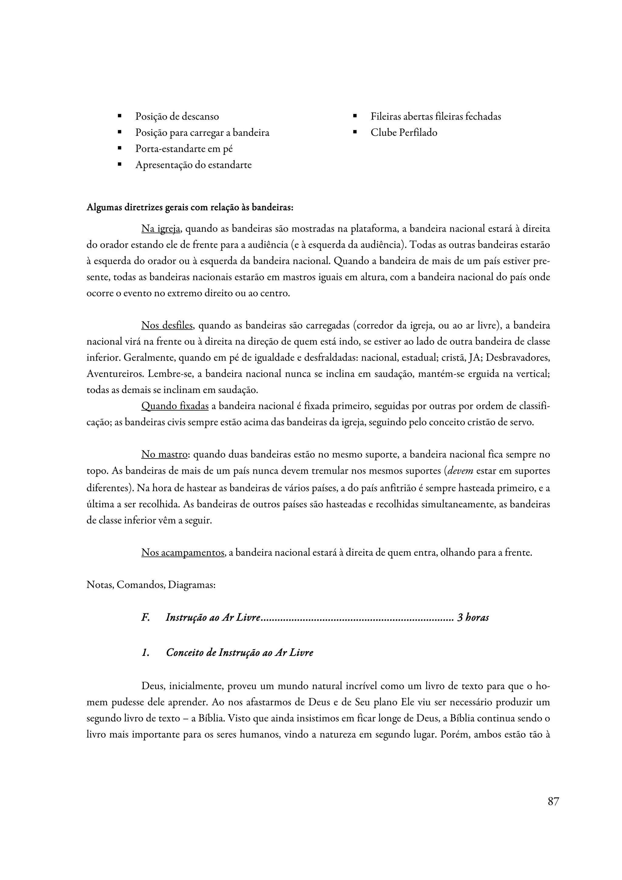 Posição de descanso                                                  Fileiras abertas fileiras fechadas
            Posição para carregar a bandeira                                     Clube Perfilado
            Porta-estandarte em pé
            Apresentação do estandarte


Algumas
Algumas diretrizes gerais com relação às bandeiras:

              Na igreja, quando as bandeiras são mostradas na plataforma, a bandeira nacional estará à direita
do orador estando ele de frente para a audiência (e à esquerda da audiência). Todas as outras bandeiras estarão
à esquerda do orador ou à esquerda da bandeira nacional. Quando a bandeira de mais de um país estiver pre-
sente, todas as bandeiras nacionais estarão em mastros iguais em altura, com a bandeira nacional do país onde
ocorre o evento no extremo direito ou ao centro.

             Nos desfiles, quando as bandeiras são carregadas (corredor da igreja, ou ao ar livre), a bandeira
nacional virá na frente ou à direita na direção de quem está indo, se estiver ao lado de outra bandeira de classe
inferior. Geralmente, quando em pé de igualdade e desfraldadas: nacional, estadual; cristã, JA; Desbravadores,
Aventureiros. Lembre-se, a bandeira nacional nunca se inclina em saudação, mantém-se erguida na vertical;
todas as demais se inclinam em saudação.
             Quando fixadas a bandeira nacional é fixada primeiro, seguidas por outras por ordem de classifi-
cação; as bandeiras civis sempre estão acima das bandeiras da igreja, seguindo pelo conceito cristão de servo.

            No mastro: quando duas bandeiras estão no mesmo suporte, a bandeira nacional fica sempre no
topo. As bandeiras de mais de um país nunca devem tremular nos mesmos suportes (devem estar em suportes
diferentes). Na hora de hastear as bandeiras de vários países, a do país anfitrião é sempre hasteada primeiro, e a
última a ser recolhida. As bandeiras de outros países são hasteadas e recolhidas simultaneamente, as bandeiras
de classe inferior vêm a seguir.

             Nos acampamentos, a bandeira nacional estará à direita de quem entra, olhando para a frente.

Notas, Comandos, Diagramas:

             F.                          ................................................................
                                                                         .....................................
                   Instrução ao Ar Livre ..................................................................... 3 horas


             1.    Conceito de Instrução ao Ar Livre

             Deus, inicialmente, proveu um mundo natural incrível como um livro de texto para que o ho-
mem pudesse dele aprender. Ao nos afastarmos de Deus e de Seu plano Ele viu ser necessário produzir um
segundo livro de texto – a Bíblia. Visto que ainda insistimos em ficar longe de Deus, a Bíblia continua sendo o
livro mais importante para os seres humanos, vindo a natureza em segundo lugar. Porém, ambos estão tão à




                                                                                                                         87
 