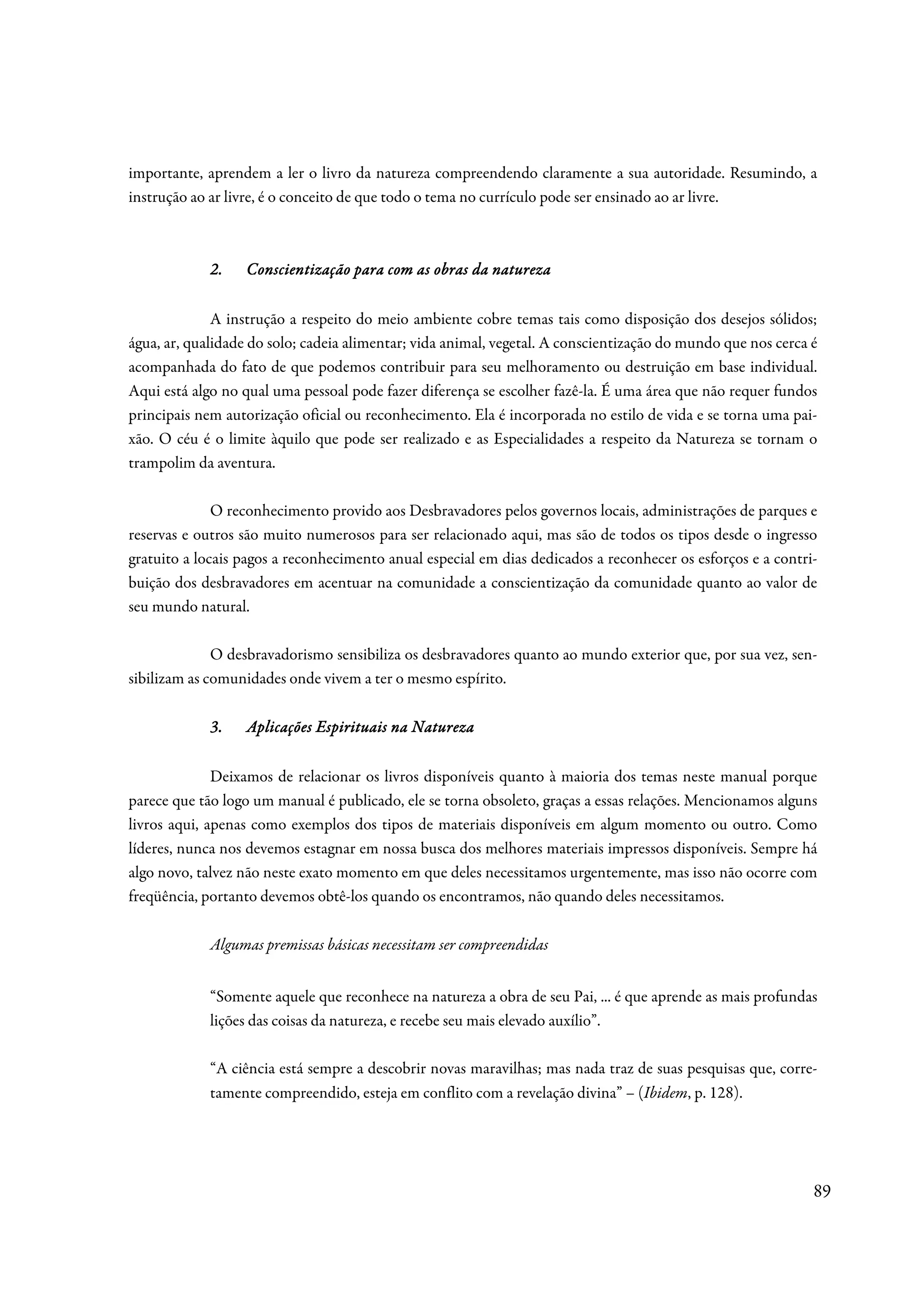 importante, aprendem a ler o livro da natureza compreendendo claramente a sua autoridade. Resumindo, a
instrução ao ar livre, é o conceito de que todo o tema no currículo pode ser ensinado ao ar livre.



             2.   Conscientização para com as obras da natureza

              A instrução a respeito do meio ambiente cobre temas tais como disposição dos desejos sólidos;
água, ar, qualidade do solo; cadeia alimentar; vida animal, vegetal. A conscientização do mundo que nos cerca é
acompanhada do fato de que podemos contribuir para seu melhoramento ou destruição em base individual.
Aqui está algo no qual uma pessoal pode fazer diferença se escolher fazê-la. É uma área que não requer fundos
principais nem autorização oficial ou reconhecimento. Ela é incorporada no estilo de vida e se torna uma pai-
xão. O céu é o limite àquilo que pode ser realizado e as Especialidades a respeito da Natureza se tornam o
trampolim da aventura.

              O reconhecimento provido aos Desbravadores pelos governos locais, administrações de parques e
reservas e outros são muito numerosos para ser relacionado aqui, mas são de todos os tipos desde o ingresso
gratuito a locais pagos a reconhecimento anual especial em dias dedicados a reconhecer os esforços e a contri-
buição dos desbravadores em acentuar na comunidade a conscientização da comunidade quanto ao valor de
seu mundo natural.

              O desbravadorismo sensibiliza os desbravadores quanto ao mundo exterior que, por sua vez, sen-
sibilizam as comunidades onde vivem a ter o mesmo espírito.

             3.   Aplicações Espirituais na Natureza

              Deixamos de relacionar os livros disponíveis quanto à maioria dos temas neste manual porque
parece que tão logo um manual é publicado, ele se torna obsoleto, graças a essas relações. Mencionamos alguns
livros aqui, apenas como exemplos dos tipos de materiais disponíveis em algum momento ou outro. Como
líderes, nunca nos devemos estagnar em nossa busca dos melhores materiais impressos disponíveis. Sempre há
algo novo, talvez não neste exato momento em que deles necessitamos urgentemente, mas isso não ocorre com
freqüência, portanto devemos obtê-los quando os encontramos, não quando deles necessitamos.

             Algumas premissas básicas necessitam ser compreendidas


             “Somente aquele que reconhece na natureza a obra de seu Pai, ... é que aprende as mais profundas
             lições das coisas da natureza, e recebe seu mais elevado auxílio”.

             “A ciência está sempre a descobrir novas maravilhas; mas nada traz de suas pesquisas que, corre-
             tamente compreendido, esteja em conflito com a revelação divina” – (Ibidem, p. 128).




                                                                                                              89
 
