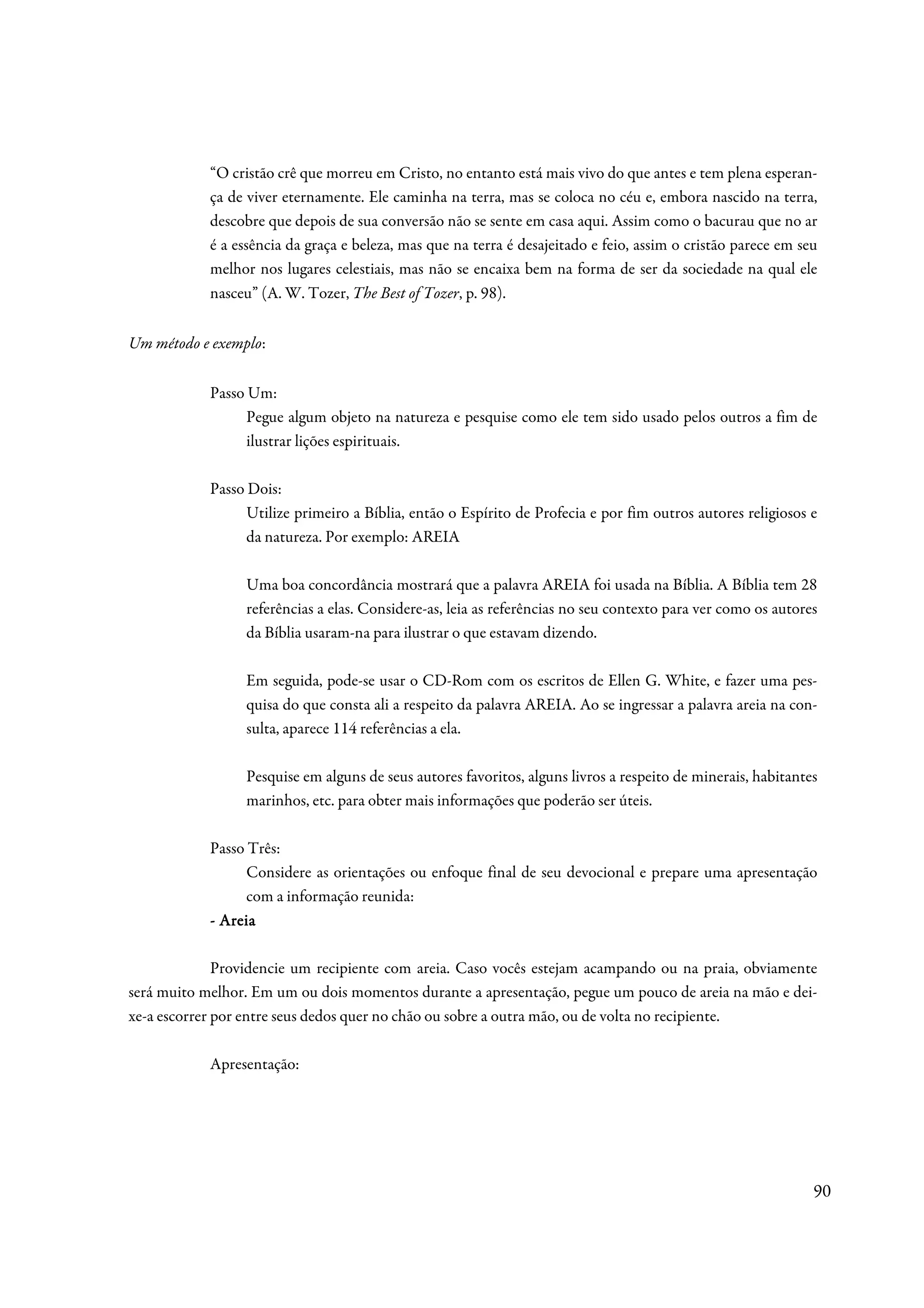 “O cristão crê que morreu em Cristo, no entanto está mais vivo do que antes e tem plena esperan-
            ça de viver eternamente. Ele caminha na terra, mas se coloca no céu e, embora nascido na terra,
            descobre que depois de sua conversão não se sente em casa aqui. Assim como o bacurau que no ar
            é a essência da graça e beleza, mas que na terra é desajeitado e feio, assim o cristão parece em seu
            melhor nos lugares celestiais, mas não se encaixa bem na forma de ser da sociedade na qual ele
            nasceu” (A. W. Tozer, The Best of Tozer, p. 98).


Um método e exemplo:


            Passo Um:
                  Pegue algum objeto na natureza e pesquise como ele tem sido usado pelos outros a fim de
                  ilustrar lições espirituais.

            Passo Dois:
                  Utilize primeiro a Bíblia, então o Espírito de Profecia e por fim outros autores religiosos e
                  da natureza. Por exemplo: AREIA

                 Uma boa concordância mostrará que a palavra AREIA foi usada na Bíblia. A Bíblia tem 28
                 referências a elas. Considere-as, leia as referências no seu contexto para ver como os autores
                 da Bíblia usaram-na para ilustrar o que estavam dizendo.

                 Em seguida, pode-se usar o CD-Rom com os escritos de Ellen G. White, e fazer uma pes-
                 quisa do que consta ali a respeito da palavra AREIA. Ao se ingressar a palavra areia na con-
                 sulta, aparece 114 referências a ela.

                 Pesquise em alguns de seus autores favoritos, alguns livros a respeito de minerais, habitantes
                 marinhos, etc. para obter mais informações que poderão ser úteis.

            Passo Três:
                  Considere as orientações ou enfoque final de seu devocional e prepare uma apresentação
                  com a informação reunida:
            - Areia

              Providencie um recipiente com areia. Caso vocês estejam acampando ou na praia, obviamente
será muito melhor. Em um ou dois momentos durante a apresentação, pegue um pouco de areia na mão e dei-
xe-a escorrer por entre seus dedos quer no chão ou sobre a outra mão, ou de volta no recipiente.

            Apresentação:




                                                                                                               90
 