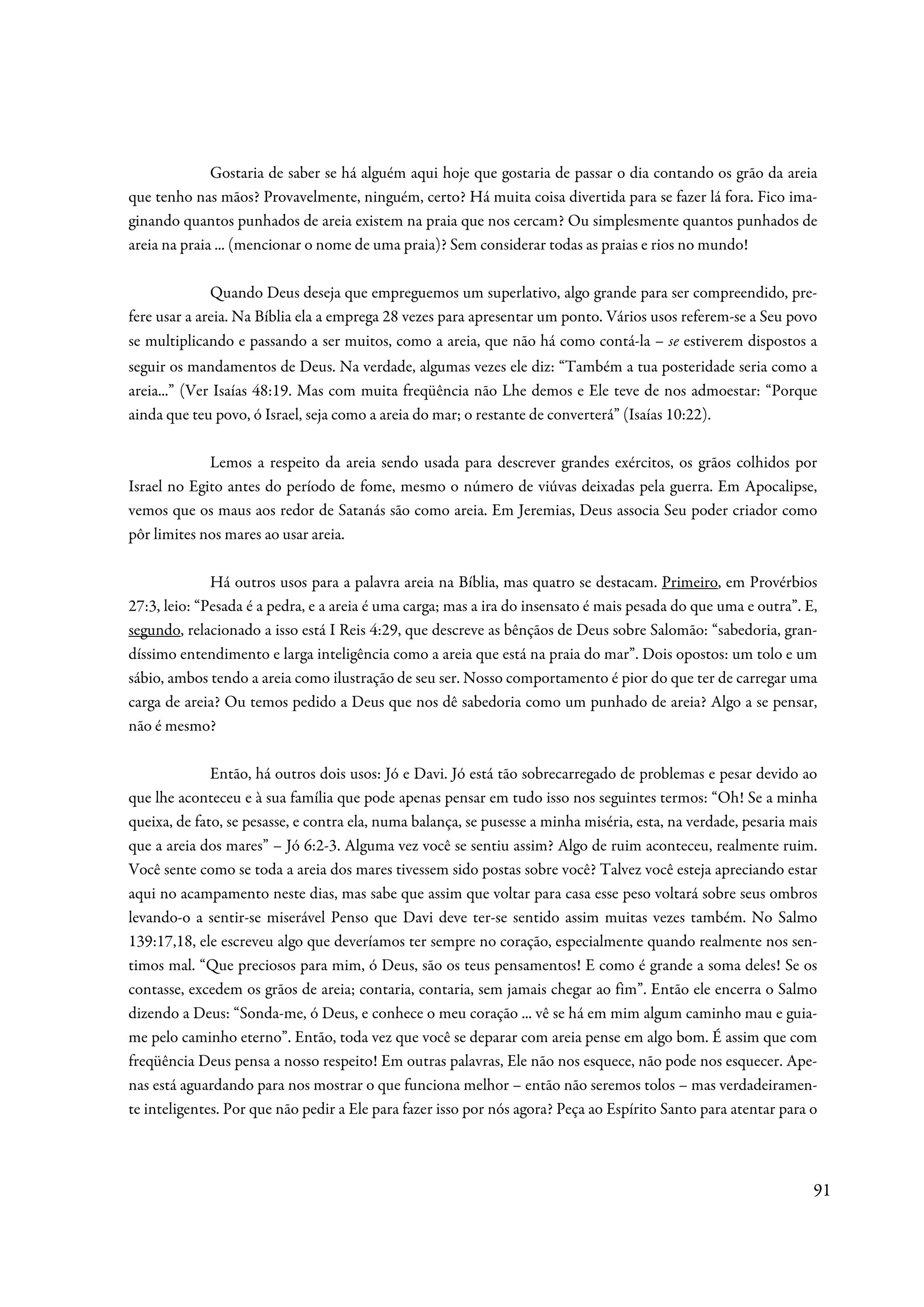 Gostaria de saber se há alguém aqui hoje que gostaria de passar o dia contando os grão da areia
que tenho nas mãos? Provavelmente, ninguém, certo? Há muita coisa divertida para se fazer lá fora. Fico ima-
ginando quantos punhados de areia existem na praia que nos cercam? Ou simplesmente quantos punhados de
areia na praia ... (mencionar o nome de uma praia)? Sem considerar todas as praias e rios no mundo!

              Quando Deus deseja que empreguemos um superlativo, algo grande para ser compreendido, pre-
fere usar a areia. Na Bíblia ela a emprega 28 vezes para apresentar um ponto. Vários usos referem-se a Seu povo
se multiplicando e passando a ser muitos, como a areia, que não há como contá-la – se estiverem dispostos a
seguir os mandamentos de Deus. Na verdade, algumas vezes ele diz: “Também a tua posteridade seria como a
areia...” (Ver Isaías 48:19. Mas com muita freqüência não Lhe demos e Ele teve de nos admoestar: “Porque
ainda que teu povo, ó Israel, seja como a areia do mar; o restante de converterá” (Isaías 10:22).

             Lemos a respeito da areia sendo usada para descrever grandes exércitos, os grãos colhidos por
Israel no Egito antes do período de fome, mesmo o número de viúvas deixadas pela guerra. Em Apocalipse,
vemos que os maus aos redor de Satanás são como areia. Em Jeremias, Deus associa Seu poder criador como
pôr limites nos mares ao usar areia.

              Há outros usos para a palavra areia na Bíblia, mas quatro se destacam. Primeiro, em Provérbios
27:3, leio: “Pesada é a pedra, e a areia é uma carga; mas a ira do insensato é mais pesada do que uma e outra”. E,
segundo, relacionado a isso está I Reis 4:29, que descreve as bênçãos de Deus sobre Salomão: “sabedoria, gran-
díssimo entendimento e larga inteligência como a areia que está na praia do mar”. Dois opostos: um tolo e um
sábio, ambos tendo a areia como ilustração de seu ser. Nosso comportamento é pior do que ter de carregar uma
carga de areia? Ou temos pedido a Deus que nos dê sabedoria como um punhado de areia? Algo a se pensar,
não é mesmo?

              Então, há outros dois usos: Jó e Davi. Jó está tão sobrecarregado de problemas e pesar devido ao
que lhe aconteceu e à sua família que pode apenas pensar em tudo isso nos seguintes termos: “Oh! Se a minha
queixa, de fato, se pesasse, e contra ela, numa balança, se pusesse a minha miséria, esta, na verdade, pesaria mais
que a areia dos mares” – Jó 6:2-3. Alguma vez você se sentiu assim? Algo de ruim aconteceu, realmente ruim.
Você sente como se toda a areia dos mares tivessem sido postas sobre você? Talvez você esteja apreciando estar
aqui no acampamento neste dias, mas sabe que assim que voltar para casa esse peso voltará sobre seus ombros
levando-o a sentir-se miserável Penso que Davi deve ter-se sentido assim muitas vezes também. No Salmo
139:17,18, ele escreveu algo que deveríamos ter sempre no coração, especialmente quando realmente nos sen-
timos mal. “Que preciosos para mim, ó Deus, são os teus pensamentos! E como é grande a soma deles! Se os
contasse, excedem os grãos de areia; contaria, contaria, sem jamais chegar ao fim”. Então ele encerra o Salmo
dizendo a Deus: “Sonda-me, ó Deus, e conhece o meu coração ... vê se há em mim algum caminho mau e guia-
me pelo caminho eterno”. Então, toda vez que você se deparar com areia pense em algo bom. É assim que com
freqüência Deus pensa a nosso respeito! Em outras palavras, Ele não nos esquece, não pode nos esquecer. Ape-
nas está aguardando para nos mostrar o que funciona melhor – então não seremos tolos – mas verdadeiramen-
te inteligentes. Por que não pedir a Ele para fazer isso por nós agora? Peça ao Espírito Santo para atentar para o



                                                                                                                  91
 