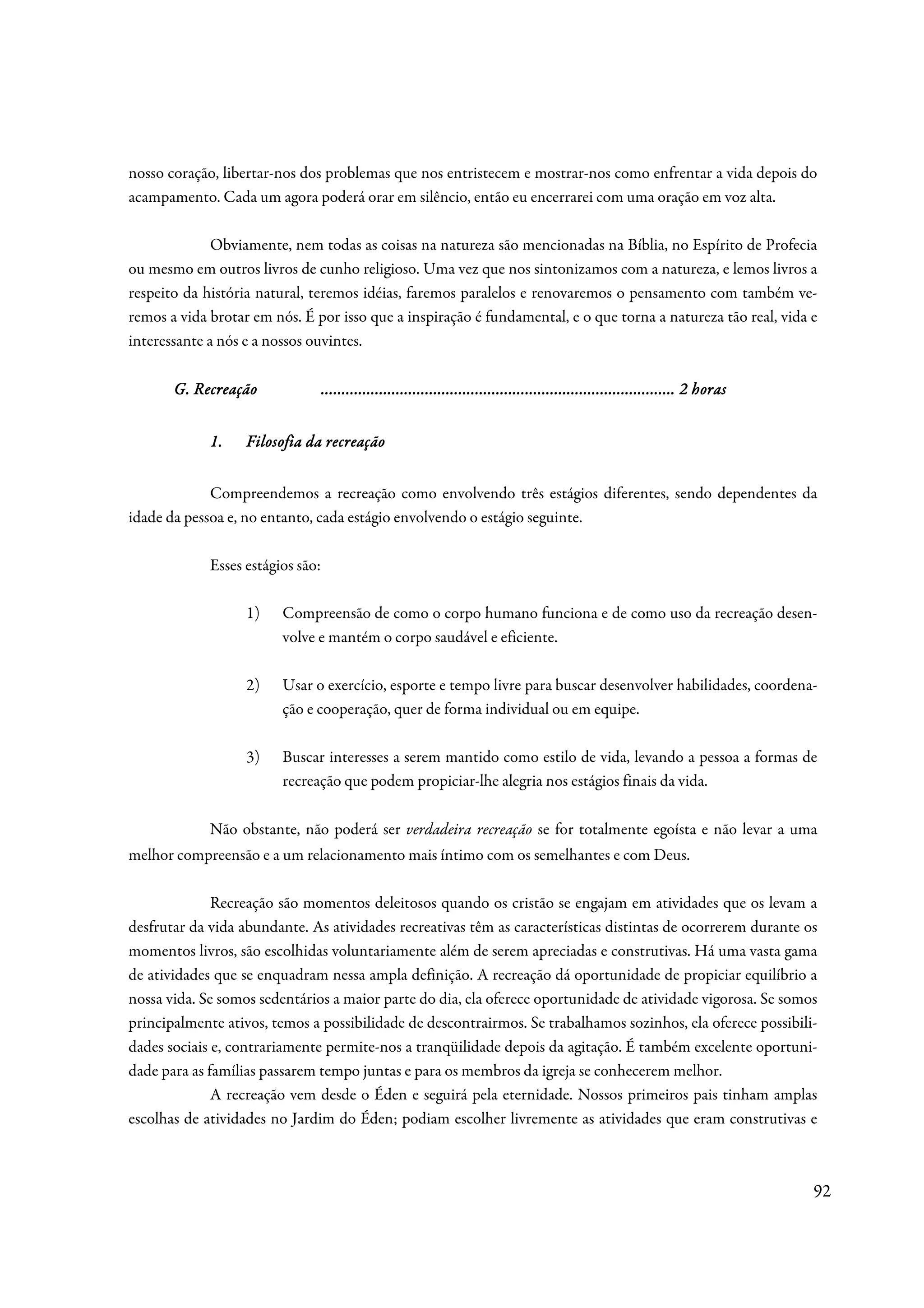 nosso coração, libertar-nos dos problemas que nos entristecem e mostrar-nos como enfrentar a vida depois do
acampamento. Cada um agora poderá orar em silêncio, então eu encerrarei com uma oração em voz alta.

              Obviamente, nem todas as coisas na natureza são mencionadas na Bíblia, no Espírito de Profecia
ou mesmo em outros livros de cunho religioso. Uma vez que nos sintonizamos com a natureza, e lemos livros a
respeito da história natural, teremos idéias, faremos paralelos e renovaremos o pensamento com também ve-
remos a vida brotar em nós. É por isso que a inspiração é fundamental, e o que torna a natureza tão real, vida e
interessante a nós e a nossos ouvintes.

       G. Recreação                .....................................................................................
                                   ..................................................................................... 2 horas
                                                                   ................................


             1.                 recreação
                   Filosofia da recreação


             Compreendemos a recreação como envolvendo três estágios diferentes, sendo dependentes da
idade da pessoa e, no entanto, cada estágio envolvendo o estágio seguinte.

             Esses estágios são:

                   1)    Compreensão de como o corpo humano funciona e de como uso da recreação desen-
                         volve e mantém o corpo saudável e eficiente.

                   2)    Usar o exercício, esporte e tempo livre para buscar desenvolver habilidades, coordena-
                         ção e cooperação, quer de forma individual ou em equipe.

                   3)    Buscar interesses a serem mantido como estilo de vida, levando a pessoa a formas de
                         recreação que podem propiciar-lhe alegria nos estágios finais da vida.

             Não obstante, não poderá ser verdadeira recreação se for totalmente egoísta e não levar a uma
melhor compreensão e a um relacionamento mais íntimo com os semelhantes e com Deus.

              Recreação são momentos deleitosos quando os cristão se engajam em atividades que os levam a
desfrutar da vida abundante. As atividades recreativas têm as características distintas de ocorrerem durante os
momentos livros, são escolhidas voluntariamente além de serem apreciadas e construtivas. Há uma vasta gama
de atividades que se enquadram nessa ampla definição. A recreação dá oportunidade de propiciar equilíbrio a
nossa vida. Se somos sedentários a maior parte do dia, ela oferece oportunidade de atividade vigorosa. Se somos
principalmente ativos, temos a possibilidade de descontrairmos. Se trabalhamos sozinhos, ela oferece possibili-
dades sociais e, contrariamente permite-nos a tranqüilidade depois da agitação. É também excelente oportuni-
dade para as famílias passarem tempo juntas e para os membros da igreja se conhecerem melhor.
              A recreação vem desde o Éden e seguirá pela eternidade. Nossos primeiros pais tinham amplas
escolhas de atividades no Jardim do Éden; podiam escolher livremente as atividades que eram construtivas e



                                                                                                                                   92
 