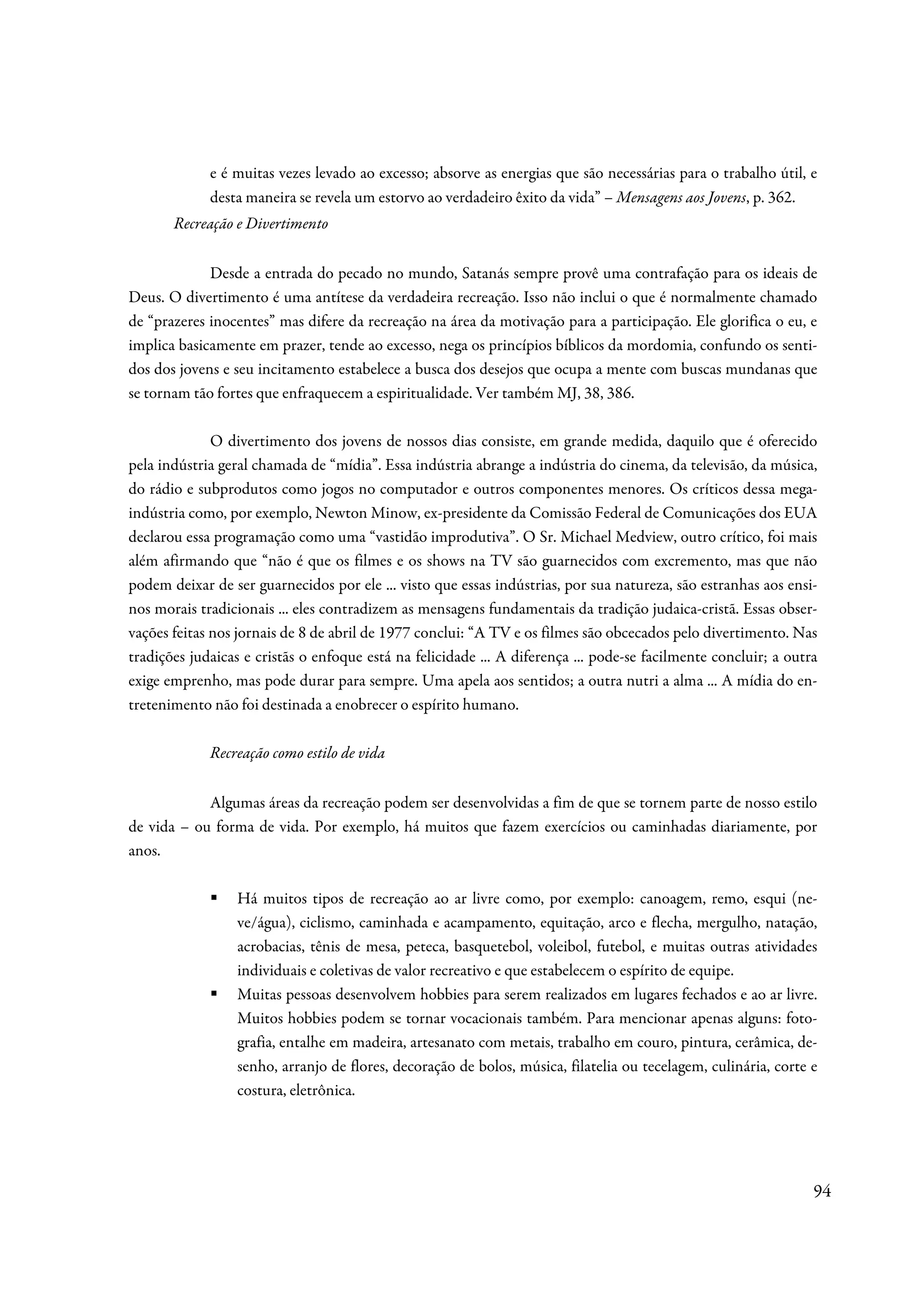 e é muitas vezes levado ao excesso; absorve as energias que são necessárias para o trabalho útil, e
             desta maneira se revela um estorvo ao verdadeiro êxito da vida” – Mensagens aos Jovens, p. 362.
       Recreação e Divertimento

             Desde a entrada do pecado no mundo, Satanás sempre provê uma contrafação para os ideais de
Deus. O divertimento é uma antítese da verdadeira recreação. Isso não inclui o que é normalmente chamado
de “prazeres inocentes” mas difere da recreação na área da motivação para a participação. Ele glorifica o eu, e
implica basicamente em prazer, tende ao excesso, nega os princípios bíblicos da mordomia, confundo os senti-
dos dos jovens e seu incitamento estabelece a busca dos desejos que ocupa a mente com buscas mundanas que
se tornam tão fortes que enfraquecem a espiritualidade. Ver também MJ, 38, 386.

              O divertimento dos jovens de nossos dias consiste, em grande medida, daquilo que é oferecido
pela indústria geral chamada de “mídia”. Essa indústria abrange a indústria do cinema, da televisão, da música,
do rádio e subprodutos como jogos no computador e outros componentes menores. Os críticos dessa mega-
indústria como, por exemplo, Newton Minow, ex-presidente da Comissão Federal de Comunicações dos EUA
declarou essa programação como uma “vastidão improdutiva”. O Sr. Michael Medview, outro crítico, foi mais
além afirmando que “não é que os filmes e os shows na TV são guarnecidos com excremento, mas que não
podem deixar de ser guarnecidos por ele ... visto que essas indústrias, por sua natureza, são estranhas aos ensi-
nos morais tradicionais ... eles contradizem as mensagens fundamentais da tradição judaica-cristã. Essas obser-
vações feitas nos jornais de 8 de abril de 1977 conclui: “A TV e os filmes são obcecados pelo divertimento. Nas
tradições judaicas e cristãs o enfoque está na felicidade ... A diferença ... pode-se facilmente concluir; a outra
exige emprenho, mas pode durar para sempre. Uma apela aos sentidos; a outra nutri a alma ... A mídia do en-
tretenimento não foi destinada a enobrecer o espírito humano.

             Recreação como estilo de vida


            Algumas áreas da recreação podem ser desenvolvidas a fim de que se tornem parte de nosso estilo
de vida – ou forma de vida. Por exemplo, há muitos que fazem exercícios ou caminhadas diariamente, por
anos.

                 Há muitos tipos de recreação ao ar livre como, por exemplo: canoagem, remo, esqui (ne-
                 ve/água), ciclismo, caminhada e acampamento, equitação, arco e flecha, mergulho, natação,
                 acrobacias, tênis de mesa, peteca, basquetebol, voleibol, futebol, e muitas outras atividades
                 individuais e coletivas de valor recreativo e que estabelecem o espírito de equipe.
                 Muitas pessoas desenvolvem hobbies para serem realizados em lugares fechados e ao ar livre.
                 Muitos hobbies podem se tornar vocacionais também. Para mencionar apenas alguns: foto-
                 grafia, entalhe em madeira, artesanato com metais, trabalho em couro, pintura, cerâmica, de-
                 senho, arranjo de flores, decoração de bolos, música, filatelia ou tecelagem, culinária, corte e
                 costura, eletrônica.




                                                                                                                 94
 