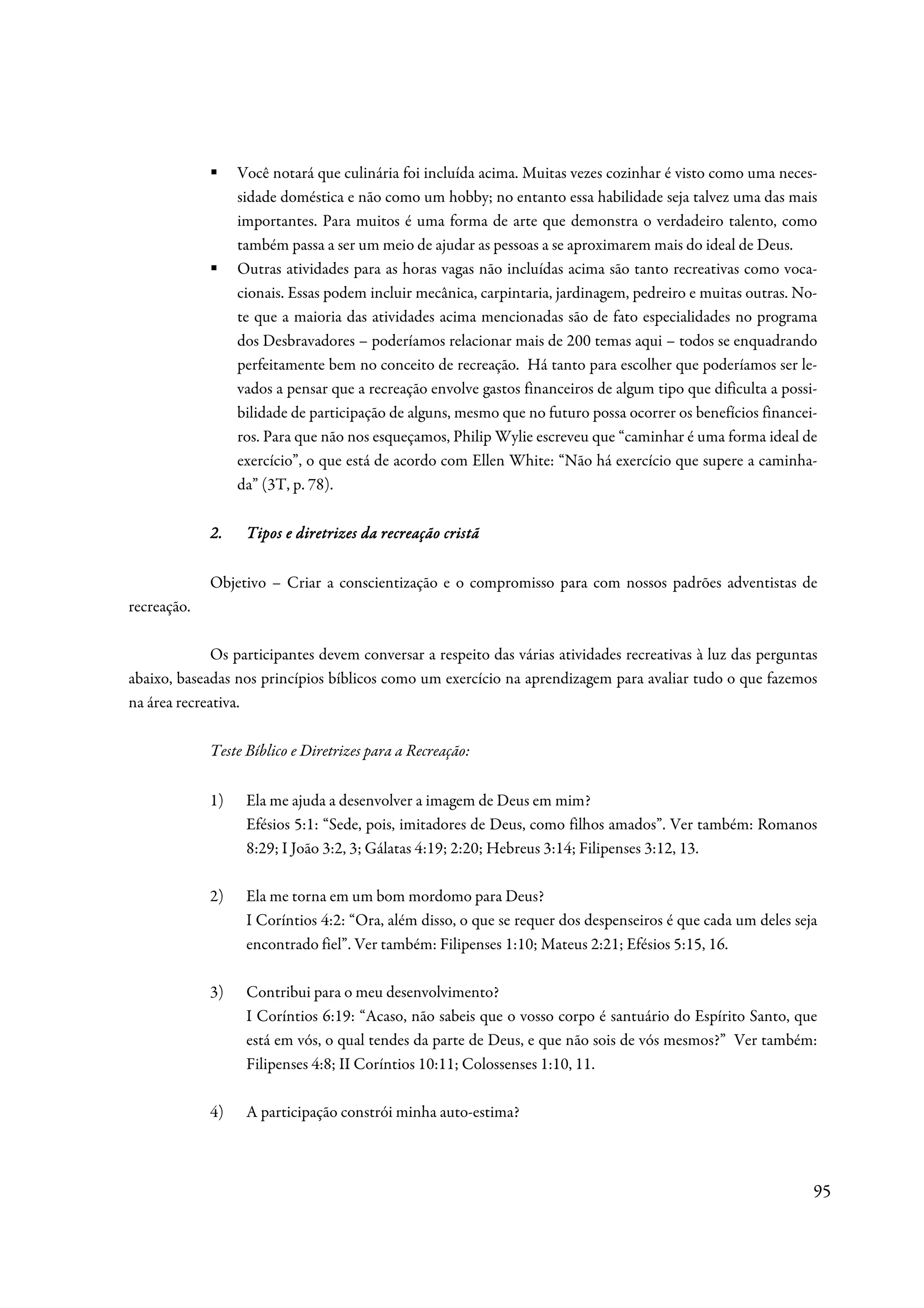 Você notará que culinária foi incluída acima. Muitas vezes cozinhar é visto como uma neces-
                  sidade doméstica e não como um hobby; no entanto essa habilidade seja talvez uma das mais
                  importantes. Para muitos é uma forma de arte que demonstra o verdadeiro talento, como
                  também passa a ser um meio de ajudar as pessoas a se aproximarem mais do ideal de Deus.
                  Outras atividades para as horas vagas não incluídas acima são tanto recreativas como voca-
                  cionais. Essas podem incluir mecânica, carpintaria, jardinagem, pedreiro e muitas outras. No-
                  te que a maioria das atividades acima mencionadas são de fato especialidades no programa
                  dos Desbravadores – poderíamos relacionar mais de 200 temas aqui – todos se enquadrando
                  perfeitamente bem no conceito de recreação. Há tanto para escolher que poderíamos ser le-
                  vados a pensar que a recreação envolve gastos financeiros de algum tipo que dificulta a possi-
                  bilidade de participação de alguns, mesmo que no futuro possa ocorrer os benefícios financei-
                  ros. Para que não nos esqueçamos, Philip Wylie escreveu que “caminhar é uma forma ideal de
                  exercício”, o que está de acordo com Ellen White: “Não há exercício que supere a caminha-
                  da” (3T, p. 78).

             2.    Tipos e diretrizes da recreação cristã

             Objetivo – Criar a conscientização e o compromisso para com nossos padrões adventistas de
recreação.

              Os participantes devem conversar a respeito das várias atividades recreativas à luz das perguntas
abaixo, baseadas nos princípios bíblicos como um exercício na aprendizagem para avaliar tudo o que fazemos
na área recreativa.

             Teste Bíblico e Diretrizes para a Recreação:


             1)    Ela me ajuda a desenvolver a imagem de Deus em mim?
                   Efésios 5:1: “Sede, pois, imitadores de Deus, como filhos amados”. Ver também: Romanos
                   8:29; I João 3:2, 3; Gálatas 4:19; 2:20; Hebreus 3:14; Filipenses 3:12, 13.

             2)    Ela me torna em um bom mordomo para Deus?
                   I Coríntios 4:2: “Ora, além disso, o que se requer dos despenseiros é que cada um deles seja
                   encontrado fiel”. Ver também: Filipenses 1:10; Mateus 2:21; Efésios 5:15, 16.

             3)    Contribui para o meu desenvolvimento?
                   I Coríntios 6:19: “Acaso, não sabeis que o vosso corpo é santuário do Espírito Santo, que
                   está em vós, o qual tendes da parte de Deus, e que não sois de vós mesmos?” Ver também:
                   Filipenses 4:8; II Coríntios 10:11; Colossenses 1:10, 11.

             4)    A participação constrói minha auto-estima?



                                                                                                               95
 