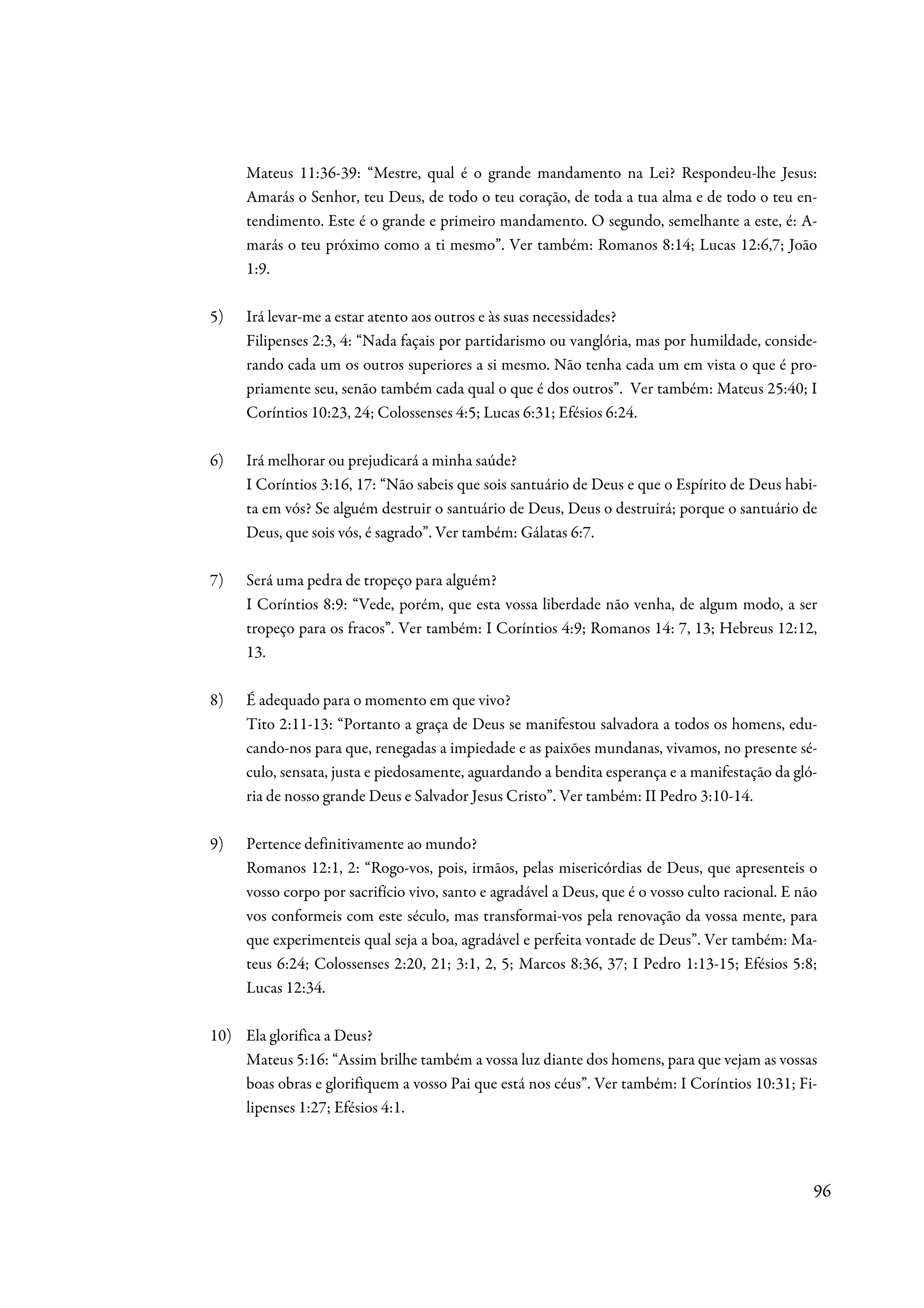 Mateus 11:36-39: “Mestre, qual é o grande mandamento na Lei? Respondeu-lhe Jesus:
     Amarás o Senhor, teu Deus, de todo o teu coração, de toda a tua alma e de todo o teu en-
     tendimento. Este é o grande e primeiro mandamento. O segundo, semelhante a este, é: A-
     marás o teu próximo como a ti mesmo”. Ver também: Romanos 8:14; Lucas 12:6,7; João
     1:9.

5)   Irá levar-me a estar atento aos outros e às suas necessidades?
     Filipenses 2:3, 4: “Nada façais por partidarismo ou vanglória, mas por humildade, conside-
     rando cada um os outros superiores a si mesmo. Não tenha cada um em vista o que é pro-
     priamente seu, senão também cada qual o que é dos outros”. Ver também: Mateus 25:40; I
     Coríntios 10:23, 24; Colossenses 4:5; Lucas 6:31; Efésios 6:24.

6)   Irá melhorar ou prejudicará a minha saúde?
     I Coríntios 3:16, 17: “Não sabeis que sois santuário de Deus e que o Espírito de Deus habi-
     ta em vós? Se alguém destruir o santuário de Deus, Deus o destruirá; porque o santuário de
     Deus, que sois vós, é sagrado”. Ver também: Gálatas 6:7.

7)   Será uma pedra de tropeço para alguém?
     I Coríntios 8:9: “Vede, porém, que esta vossa liberdade não venha, de algum modo, a ser
     tropeço para os fracos”. Ver também: I Coríntios 4:9; Romanos 14: 7, 13; Hebreus 12:12,
     13.

8)   É adequado para o momento em que vivo?
     Tito 2:11-13: “Portanto a graça de Deus se manifestou salvadora a todos os homens, edu-
     cando-nos para que, renegadas a impiedade e as paixões mundanas, vivamos, no presente sé-
     culo, sensata, justa e piedosamente, aguardando a bendita esperança e a manifestação da gló-
     ria de nosso grande Deus e Salvador Jesus Cristo”. Ver também: II Pedro 3:10-14.

9)   Pertence definitivamente ao mundo?
     Romanos 12:1, 2: “Rogo-vos, pois, irmãos, pelas misericórdias de Deus, que apresenteis o
     vosso corpo por sacrifício vivo, santo e agradável a Deus, que é o vosso culto racional. E não
     vos conformeis com este século, mas transformai-vos pela renovação da vossa mente, para
     que experimenteis qual seja a boa, agradável e perfeita vontade de Deus”. Ver também: Ma-
     teus 6:24; Colossenses 2:20, 21; 3:1, 2, 5; Marcos 8:36, 37; I Pedro 1:13-15; Efésios 5:8;
     Lucas 12:34.

10) Ela glorifica a Deus?
    Mateus 5:16: “Assim brilhe também a vossa luz diante dos homens, para que vejam as vossas
    boas obras e glorifiquem a vosso Pai que está nos céus”. Ver também: I Coríntios 10:31; Fi-
    lipenses 1:27; Efésios 4:1.




                                                                                                  96
 