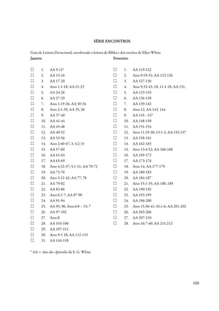 SÉRIE ENCONTROS

Guia de Leitura Devocional, envolvendo a leitura da Bíblia e dos escritos de Ellen White.
Janeiro                                                Fevereiro

       1.    AA 9-12*                                          1.    AA 119-122
       2.    AA 13-16                                          2.    Atos 9:19-31; AA 123-126
       3.    AA 17-20                                          3.    AA 127-130
       4.    Atos 1:1-18; AA 21-23                             4.    Atos 9:32-43; 10; 11:1-18; AA 131,
       5.    AA 24-26                                          5.    AA 133-135
       6.    AA 27-29                                          6.    AA 136-138
       7.    Atos 1:19-26; AA 30-34                            7.    AA 139-142
       8.    Atos 2:1-39; AA 35, 36                            8.    Atos 12; AA 143, 144
       9.    AA 37-40                                          9.    AA 145 - 147
       10.   AA 41-44                                          10.   AA 148-150
       11.   AA 45-48                                          11.   AA 151-154
       12.   AA 49-52                                          12.   Atos 11:19-30; 13:1-3; AA 155-157
       13.   AA 53-56                                          13.   AA 158-161
       14.   Atos 2:40-47; 3; 4:2-31                           14.   AA 162-165
       15.   AA 57-60                                          15.   Atos 13:4-52; AA 166-168
       16.   AA 61-64                                          16.   AA 169-172
       17.   AA 65-69                                          17.   AA 173-176
       18.   Atos 4:32-37; 5:1-11; AA 70-72                    18.   Atos 14; AA 177-179
       19.   AA 73-76                                          19.   AA 180-183
       20.   Atos 5:12-42; AA 77, 78                           20.   AA 184-187
       21.   AA 79-82                                          21.   Atos 15:1-35; AA 188, 189
       22.   AA 83-86                                          22.   AA 190-192
       23.   Atos 6:1-7; AA 87-90                              23.   AA 193-195
       24.   AA 91-94                                          24.   AA 196-200
       25.   AA 95, 96; Atos 6:8 – 15; 7                       25.   Atos 15:36-41; 16:1-6; AA 201-202
       26.   AA 97-102                                         26.   AA 203-206
       27.   Atos 8                                            27.   AA 207-210
       28.   AA 103-106                                        28.   Atos 16:7-40; AA 211;212
       29.   AA 107-111
       30.   Atos 9:1-18; AA 112-115
       31.   AA 116-118

* AA = Atos dos Apóstolos de E. G. White




                                                                                                          100
 