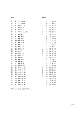 Julho                                 Agosto

        1.    AA 586-592                   1.    GC 136-139
        2.    AA 593-602                   2.    GC 140-144
        3.    GC 17-23*                    3.    GC 145-148
        4.    GC 24-30                     4.    GC 149-152
        5.    GC 31-38                     5.    GC 153-156
        6.    GC 39-42; Judas              6.    GC 157-160
        7.    GC 43-45                     7.    GC 161-164
        8.    GC 46-48                     8.    GC 165-167
        9.    GC 49-52                     9.    GC 168-170
        10.   GC 53-56                     10.   GC 171-174
        11.   GC 57-60                     11.   GC 175-178
        12.   GC 61-64                     12.   GC 179-181
        13.   GC 65-68                     13.   GC 182-184
        14.   GC 69-72                     14.   GC 185-188
        15.   GC 73-75                     15.   GC 189-192
        16.   GC 76-78                     16.   GC 193-196
        17.   GC 79-81                     17.   GC 197-200
        18.   GC 82-85                     18.   GC 201-204
        19.   GC 86-89                     19.   GC 205-207
        20.   GC 90-93                     20.   GC 208-210
        21.   GC 94-96                     21.   GC 211-214
        22.   GC 97-100                    22.   GC 215-218
        23.   GC 101-104                   23.   GC 219-222
        24.   GC 105-108                   24.   GC 222-226
        25.   GC 109-112                   25.   GC 227-230
        26.   GC 113-116                   26.   GC 231-233
        27.   GC 116-119                   27.   GC 234-236
        28.   GC 120-123                   28.   GC 237-240
        29.   GC 124-127                   29.   GC 241-244
        30.   GC 128-131                   30.   GC 245-248
        31.   GC 132-135                   31.   GC 249-252

* O Grande Conflito, de E. G. White




                                                              103
 