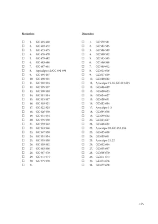 Novembro                               Dezembro

     1.    GC 465-468                       1.    GC 579-581
     2.    GC 469-472                       2.    GC 582-585
     3.    GC 473-475                       3.    GC 586-589
     4.    GC 476-478                       4.    GC 590-592
     5.    GC 479-482                       5.    GC 593-595
     6.    GC 483-486                       6.    GC 596-598
     7.    GC 487-491                       7.    GC 599-602
     8.    Apocalipse 12; GC 492-494        8.    GC 603-606
     9.    GC 495-497                       9.    GC 607-609
     10.   GC 498-501                       10.   GC 610-612
     11.   GC 502-504                       11.   Apocalipse 15, 16; GC 613-615
     12.   GC 505-507                       12.   GC 616-619
     13.   GC 508-510                       13.   GC 620-623
     14.   GC 511-514                       14.   GC 624-627
     15.   GC 515-517                       15.   GC 628-631
     16.   GC 518-521                       16.   GC 632-634
     17.   GC 522-525                       17.   Apocalipse 1-3
     18.   GC 526-530                       18.   GC 635-638
     19.   GC 531-534                       19.   GC 639-642
     20.   GC 535-538                       20.   GC 643-647
     21.   GC 539-542                       21.   GC 648-652
     22.   GC 543-546                       22.   Apocalipse 20; GC 653, 654
     23.   GC 547-550                       23.   GC 655-658
     24.   GC 551-554                       24.   GC 659-661
     25.   GC 555-558                       25.   Apocalipse 21, 22
     26.   GC 559-562                       26.   GC 662-664
     27.   GC 563-566                       27.   GC 665-667
     28.   GC 567-570                       28.   GC 668-670
     29.   GC 571-574                       29.   GC 671-673
     30.   GC 575-578                       30.   GC 674-676
     31.                                    31.   GC 677-678




                                                                                  105
 