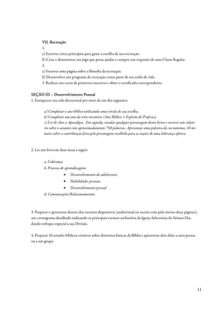 VII. Recreação
       1.
       a) Escrever cinco princípios para guiar a escolha de sua recreação.
       b) Criar e demonstrar um jogo que possa ajudar a cumprir um requisito de uma Classe Regular.
       2.
       a) Escrever uma página sobre a filosofia da recreação.
       b) Desenvolver um programa de recreação como parte de seu estilo de vida.
       3. Realizar um curso de primeiros socorros e obter o certificado correspondente.

SEÇÃO III – Desenvolvimento Pessoal
1. Enriquecer sua vida devocional por meio de um dos seguintes:

        a) Completar o ano bíblico utilizando uma versão de sua escolha.
        b) Completar um ano da série encontros (Ano Bíblico + Espírito de Profecia).
        c) Ler de Atos a Apocalipse. Em seguida, estudar qualquer personagem destes livros e escrever um relató-
        rio sobre o assunto com aproximadamente 750 palavras. Apresentar uma palestra de, no mínimo, 10 mi-
        nutos sobre a contribuição feita pelo personagem escolhido para as noções de uma liderança efetiva.



2. Ler um livro em duas áreas a seguir:

        a. Liderança
        b. Processo de aprendizagem:
                       •   Desenvolvimento do adolescente.
                       •   Habilidades pessoais.
                       •   Desenvolvimento pessoal.
        d. Comunicações/Relacionamentos



3. Preparar e apresentar dentro dos recursos disponíveis (audiovisual ou escrito com pelo menos duas páginas),
um cronograma detalhado indicando os principais eventos na história da Igreja Adventista do Sétimo Dia,
dando enfoque especial a sua Divisão.

4. Preparar 10 estudos bíblicos criativos sobre doutrinas básicas da Bíblia e apresentar dois deles a uma pessoa
ou a um grupo.




                                                                                                                   11
 