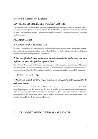 Controle de Conclusão do Requisito

             CURRÍ
MATERIAIS DO CURRÍCULO DE LÍDER MÁSTER
Este curso destina-se à unidade de educação contínua para os Desbravadores que concluíram o curso de Líder e
estão ativamente envolvidos na liderança do Clube dos Desbravadores. A ênfase no treinamento e experiência
na prática com abordagens criativas à instrução capacitarão o clube local a satisfazer os objetivos do Ministério
dos Desbravadores.

PRÉ-
PRÉ-REQUISITOS

                                     Líder.
2. Haver sido investido na classe de Líder.
O Líder é o fundamento para todo ministério jovem formal na igreja; portanto, espera-se que todos que dese-
jam estar bem preparados para satisfazer as necessidades do Clube de Desbravadores local terão concluído este
fundamento antes de prosseguir com seu treinamento.

2. Ter o certificado do curso de liderança ou treinamento básico de diretoria, com data
                                                                    dire
inferior a três anos, abrangendo as seguintes áreas.
                anos,                         áreas.
O participante deve possuir conhecimento funcional quanto aos fundamentos e mecanismos dos Ministérios
dos Desbravadores. Se a classe de Líder foi concluída há muito tempo e o participante não manteve envolvi-
mento ativo com o Clube dos Desbravadores, então deverá tomar tempo para fazer um estudo de atualização.

I – Treinamento em Serviço

1. Manter um cargo da diretoria por, no mínimo, um ano e assistir a 75% das reuniões do
clube nesse período.
            período.
Devido à natureza do currículo do Clube de Desbravadores, presume-se que, independentemente do título do
cargo do participante, um dos itens em sua descrição de trabalho, pelo menos durante a participação neste
curso de estudo, incluirá a instrução no currículo. Isto também se aplica a pessoas que podem não estar direta-
mente envolvidas com o clube local devido à função ocupada em uma escola maior como, por exemplo, Coor-
denador de Área, Diretor da Associação ou Missão, etc.




II.
II.     DESENVOLVIMENTO DE NOVAS HABILIDADES




                                                                                                                12
 