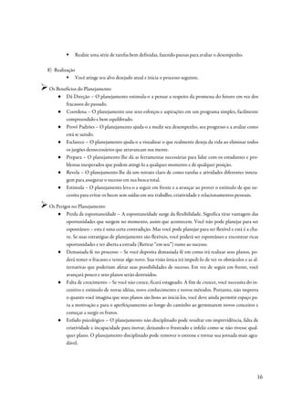 Realize uma série de tarefas bem definidas, fazendo pausas para avaliar o desempenho.

8) Realização
                Você atinge seu alvo desejado atual e inicia o processo seguinte.

Os Benefícios do Planejamento
    ● Dá Direção – O planejamento estimula-o a pensar a respeito da promessa do futuro em vez dos
       fracassos do passado.
    ● Coordena – O planejamento une seus esforços e aspirações em um programa simples, facilmente
       compreendido e bem equilibrado.
    ● Provê Padrões – O planejamento ajuda-o a medir seu desempenho, seu progresso e a avaliar como
       está se saindo.
    ● Esclarece – O planejamento ajuda-o a visualizar o que realmente deseja da vida ao eliminar todos
       os jargões desnecessários que atravancam sua mente.
    ● Prepara – O planejamento lhe dá as ferramentas necessárias para lidar com os estudantes e pro-
       blemas inesperados que podem atingi-lo a qualquer momento e de qualquer posição.
    ● Revela – O planejamento lhe dá um retrato claro de como tarefas e atividades diferentes intera-
       gem para assegurar o sucesso em sua busca total.
    ● Estimula – O planejamento leva-o a seguir em frente e a avançar ao prover o estímulo de que ne-
       cessita para evitar os becos sem saídas em seu trabalho, criatividade e relacionamentos pessoais.

Os Perigos no Planejamento
    ● Perda de espontaneidade – A espontaneidade surge da flexibilidade. Significa tirar vantagem das
        oportunidades que surgem no momento, assim que acontecem. Você não pode planejar para ser
        espontâneo – esta é uma certa contradição. Mas você pode planejar para ser flexível e está é a cha-
        ve. Se suas estratégias de planejamento são flexíveis, você poderá ser espontâneo e encontrar ricas
        oportunidades e ter aberta a estrada (Retirar “em seu”) rumo ao sucesso.
    ● Demasiada fé no processo – Se você deposita demasiada fé em como irá realizar seus planos, po-
        derá temer o fracasso e tentar algo novo. Sua visão única irá impedi-lo de ver os obstáculos e as al-
        ternativas que poderiam afetar suas possibilidades de sucesso. Em vez de seguir em frente, você
        avançará pouco e seus planos serão destruídos.
    ● Falta de crescimento – Se você não cresce, ficará estagnado. A fim de crescer, você necessita do in-
        centivo e estímulo de novas idéias, novo conhecimento e novos métodos. Portanto, não importa
        o quanto você imagina que seus planos são bons ao iniciá-los, você deve ainda permitir espaço pa-
        ra a motivação e para o aperfeiçoamento ao longo do caminho ao germinarem novos conceitos e
        começar a surgir os frutos.
    ● Enfado psicológico – O planejamento não disciplinado pode resultar em imprevidência, falta de
        criatividade e incapacidade para inovar, deixando-o frustrado e infeliz como se não tivesse qual-
        quer plano. O planejamento disciplinado pode remover o estresse e tornar sua jornada mais agra-
        dável.




                                                                                                            16
 