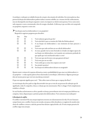A satisfação e realização no trabalho brotam do coração e das emoções do indivíduo. Em outras palavras, duas
pessoas da direção dos desbravadores podem realizar o mesmo trabalho, ter o mesmo nível de conhecimento,
mas um desempenha uma função enquanto o outro cria impacto na vida de outras pessoas. Um se sente estres-
sado enquanto o outro, entusiasmado, cheio de energia e desafiado. A diferença é que um deles está cumprindo
seu propósito, enquanto o outro não.

    Sua função atual nos desbravadores é o seu propósito?
   Responda às seguintes perguntas para descobrir:
       Sim         Não
                               1.    Você realmente gosta do que faz?
                               2.    Você acha fácil ir para as reuniões do Clube dos Desbravadores?
                               3.    A sua função nos desbravadores e seus momentos de lazer parecem o
                                     mesmo?
                               4.    Você sente que tudo está bem em sua vida de desbravador?
                               5.    As vezes, quando você se sente frustrado ou irritado com algum aspecto de
                                     sua função nos desbravadores, você mantém um sentimento profundo de
                                     que aquilo que você está fazendo ainda é o certo?
                               6.    Você sente que não há outra coisa que gostaria de fazer?
                               7.    Você sente paz em sua vida?
                               8.    Você confia que as coisas irão cooperar com você?
                               9.    Sua atitude é positiva?
                               10.   Sua função nos desbravadores deixam-no energizado?

Quanto maior o número de respostas afirmativas, maior a probabilidade de que atuar nos desbravadores é o
seu propósito – e todas aquelas palavras boas relacionadas na introdução. (Advertência: Algumas pessoas po-
dem até mesmo pensar que você tem uma doença terminal.)
O que esta expressão significa para você? “Não cobice tanto os frutos que se esqueça das flores”.
A concretização dos alvos pode ser algo descontraído visto que se trata de um processo de realização que dá
significado a vida. É o empenho, a busca e o desejo que são emocionantes. Não é o chegar. O alvo simplesmente
estabelece a direção.
Se você focaliza exclusivamente os alvos, quando os alcança, provavelmente não terá tempo para desfrutar sua
conquista. Antes, disparará para o próximo projeto dos desbravadores. Você comemora suas realizações?

b.Resolução de conflito
O conflito é inevitável! Há uma atração impetuosa inerente aos relacionamentos da vida. Os seres humanos
sempre lutam com o conflito. Guerras são travadas com pouco efeito duradouro; os negócios do mundo estão
cheios de conflitos e estresse a cada dia; pessoas boas deixam a igreja devido a ele. O tema sempre presente do
conflito exige nossa atenção.




                                                                                                                  26
 