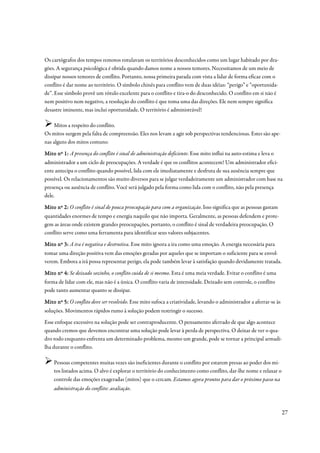 Os cartógrafos dos tempos remotos rotulavam os territórios desconhecidos como um lugar habitado por dra-
gões. A segurança psicológica é obtida quando damos nome a nossos temores. Necessitamos de um meio de
dissipar nossos temores de conflito. Portanto, nossa primeira parada com vista a lidar de forma eficaz com o
conflito é dar nome ao território. O símbolo chinês para conflito vem de duas idéias: “perigo” e “oportunida-
de”. Esse símbolo provê um rótulo excelente para o conflito e tira-o do desconhecido. O conflito em si não é
nem positivo nem negativo, a resolução do conflito é que toma uma das direções. Ele nem sempre significa
desastre iminente, mas inclui oportunidade. O território é administrável!

    Mitos a respeito do conflito.
Os mitos surgem pela falta de compreensão. Eles nos levam a agir sob perspectivas tendenciosas. Estes são ape-
nas alguns dos mitos comuns:

Mito nº 1: A presença do conflito é sinal de administração deficiente. Esse mito influi na auto-estima e leva o
administrador a um ciclo de preocupações. A verdade é que os conflitos acontecem! Um administrador efici-
ente antecipa o conflito quando possível, lida com ele imediatamente e desfruta de sua ausência sempre que
possível. Os relacionamentos são muito diversos para se julgar verdadeiramente um administrador com base na
presença ou ausência de conflito. Você será julgado pela forma como lida com o conflito, não pela presença
dele.

Mito nº 2: O conflito é sinal de pouca preocupação para com a organização. Isso significa que as pessoas gastam
quantidades enormes de tempo e energia naquilo que não importa. Geralmente, as pessoas defendem e prote-
gem as áreas onde existem grandes preocupações, portanto, o conflito é sinal de verdadeira preocupação. O
conflito serve como uma ferramenta para identificar seus valores subjacentes.

Mito nº 3: A ira é negativa e destrutiva. Esse mito ignora a ira como uma emoção. A energia necessária para
tomar uma direção positiva vem das emoções geradas por aqueles que se importam o suficiente para se envol-
verem. Embora a irá possa representar perigo, ela pode também levar à satisfação quando devidamente tratada.

Mito nº 4: Se deixado sozinho, o conflito cuida de si mesmo. Esta é uma meia verdade. Evitar o conflito é uma
forma de lidar com ele, mas não é a única. O conflito varia de intensidade. Deixado sem controle, o conflito
pode tanto aumentar quanto se dissipar.

Mito nº 5: O conflito deve ser resolvido. Esse mito sufoca a criatividade, levando o administrador a aferrar-se às
soluções. Movimentos rápidos rumo à solução podem restringir o sucesso.
Esse enfoque excessivo na solução pode ser contraproducente. O pensamento aferrado de que algo acontece
quando cremos que devemos encontrar uma solução pode levar à perda de perspectiva. O deixar de ver o qua-
dro todo enquanto enfrenta um determinado problema, mesmo um grande, pode se tornar a principal armadi-
lha durante o conflito.

    Pessoas competentes muitas vezes são ineficientes durante o conflito por estarem presas ao poder dos mi-
    tos listados acima. O alvo é explorar o território do conhecimento como conflito, dar-lhe nome e relaxar o
    controle das emoções exageradas (mitos) que o cercam. Estamos agora prontos para dar o próximo passo na
    administração do conflito: avaliação.



                                                                                                                     27
 
