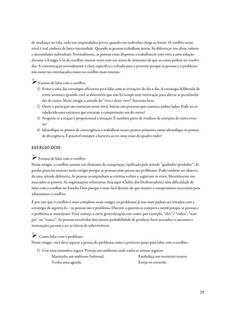 de mudança na vida, tudo isso impossibilita prever quando um indivíduo chega ao limite. O conflito nesse
nível é real, embora de baixa intensidade. Quando as pessoas trabalham juntas, há diferenças nos alvos, valores
e necessidades individuais. Normalmente, as pessoas estão dispostas a trabalharem com vista a uma solução
durante o Estágio Um do conflito, muitas vezes com um senso de otimismo de que as coisas podem ser resolvi-
das. A comunicação normalmente é clara, específica e voltada para o presente porque as pessoas e o problema
não estão tão entrelaçados como no conflito mais intenso.

    Formas de lidar com o conflito
   1) Evitar é uma das estratégias eficientes para lidar com as irritações do dia a dia. A estratégia deliberada de
      evitar acontece quando você se determina que não há tempo nem motivação para alterar as peculiarida-
      des do outro. Neste estágio a atitude do “viva e deixe viver” funciona bem.
   2) Ouvir e participar são essenciais nesse nível. Iniciar um processo que examina ambos lados. Pode ser es-
      tabelecida uma estrutura que encoraje a compreensão um do outro?
   3) Pergunte se a reação é proporcional à situação. É também parte de resíduos de emoções de outro even-
      to?
   4) Identifique os pontos de convergência e trabalhem nesses pontos primeiro, então identifique os pontos
      de divergência. É possível transpor a barreira ao ter uma visão do quadro todo?

ESTÁGIO DOIS

     Formas de lidar com o conflito
Neste estágio, o conflito assume um elemento de competição, tipificado pela atitude “ganhador-perdedor”. As
perdas parecem maiores neste estágio porque as pessoas estão presas aos problemas. Pode também ser observa-
da uma atitude defensiva. As pessoas acompanham as vitórias verbais e registram os erros. Mentalmente são
marcados os pontos. As organizações voluntárias (leia aqui: Clubes dos Desbravadores) têm dificuldade de
lidar com o conflito no Estádio Dois porque é mais fácil desistir do que manter o compromisso necessário para
administrar o conflito.
É por isso que o conflito é mais complexo neste estágio, os problemas já não mais podem ser tratados com a
estratégia de suportá-lo – as pessoas são o problema. Discutir a questão se comprova inútil porque as pessoas e
o problema se mesclaram. Você começa a ouvir generalizações tais como, por exemplo, “eles” e “todos”, “sem-
pre” ou “nunca”. As pessoas envolvidas têm menor probabilidade de produzir fatos acurados; o sarcasmo e
insinuações passam a ser as táticas de sobrevivência.

    Como lidar com o problema
Neste estágio, você deve separar a pessoa do problema como o primeiro passo para lidar com o conflito.
   1) Crie uma atmosfera segura. Proveja um ambiente onde todos se sintam seguros:
            Mantenha um ambiente Informal.                        Estabeleça um território neutro.
            Tenha uma agenda.                                     Esteja no controle.




                                                                                                                      29
 