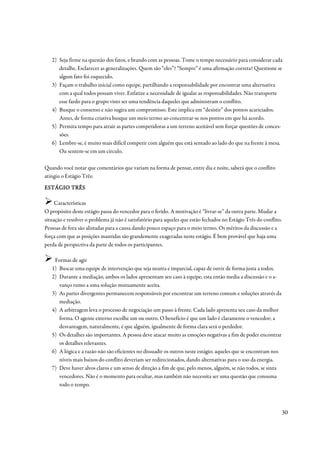 2) Seja firme na questão dos fatos, e brando com as pessoas. Tome o tempo necessário para considerar cada
      detalhe. Esclarecer as generalizações. Quem são “eles”? “Sempre” é uma afirmação correta? Questione se
      algum fato foi esquecido.
   3) Façam o trabalho inicial como equipe, partilhando a responsabilidade por encontrar uma alternativa
      com a qual todos possam viver. Enfatize a necessidade de igualar as responsabilidades. Não transporte
      esse fardo para o grupo visto ser uma tendência daqueles que administram o conflito.
   4) Busque o consenso e não sugira um compromisso. Este implica em “desistir” dos pontos acariciados.
      Antes, de forma criativa busque um meio termo ao concentrar-se nos pontos em que há acordo.
   5) Permita tempo para atrair as partes competidoras a um terreno aceitável sem forçar questões de conces-
      sões.
   6) Lembre-se, é muito mais difícil competir com alguém que está sentado ao lado do que na frente à mesa.
      Ou sentem-se em um círculo.

Quando você notar que comentários que variam na forma de pensar, entre dia e noite, saberá que o conflito
atingiu o Estágio Três:

ESTÁGIO TRÊS

     Características
O propósito deste estágio passa do vencedor para o ferido. A motivação é “livrar-se” da outra parte. Mudar a
situação e resolver o problema já não é satisfatório para aqueles que estão fechados no Estágio Três do conflito.
Pessoas de fora são alistadas para a causa dando pouco espaço para o meio termo. Os méritos da discussão e a
força com que as posições mantidas são grandemente exageradas neste estágio. É bem provável que haja uma
perda de perspectiva da parte de todos os participantes.

    Formas de agir
   1) Buscar uma equipe de intervenção que seja neutra e imparcial, capaz de ouvir de forma justa a todos.
   2) Durante a mediação, ambos os lados apresentam seu caso à equipe; esta então media a discussão e o a-
      vanço rumo a uma solução mutuamente aceita.
   3) As partes divergentes permanecem responsáveis por encontrar um terreno comum e soluções através da
      mediação.
   4) A arbitragem leva o processo de negociação um passo à frente. Cada lado apresenta seu caso da melhor
      forma. O agente externo escolhe um ou outro. O benefício é que um lado é claramente o vencedor; a
      desvantagem, naturalmente, é que alguém, igualmente de forma clara será o perdedor.
   5) Os detalhes são importantes. A pessoa deve atacar muito as emoções negativas a fim de poder encontrar
      os detalhes relevantes.
   6) A lógica e a razão não são eficientes no dissuadir os outros neste estágio; aqueles que se encontram nos
      níveis mais baixos do conflito deveriam ser redirecionados, dando alternativas para o uso da energia.
   7) Deve haver alvos claros e um senso de direção a fim de que, pelo menos, alguém, se não todos, se sinta
      vencedores. Não é o momento para ocultar, mas também não necessita ser uma questão que consuma
      todo o tempo.



                                                                                                                 30
 