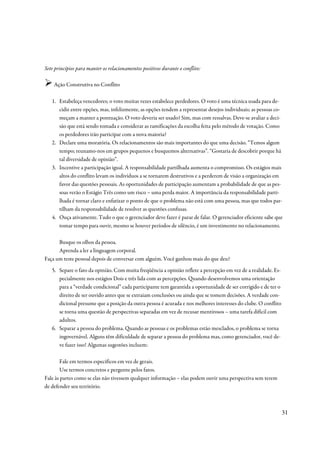 Sete princípios para manter os relacionamentos positivos durante o conflito:

    Ação Construtiva no Conflito

   1. Estabeleça vencedores; o voto muitas vezes estabelece perdedores. O voto é uma técnica usada para de-
      cidir entre opções, mas, infelizmente, as opções tendem a representar desejos individuais; as pessoas co-
      meçam a manter a pontuação. O voto deveria ser usado? Sim, mas com ressalvas. Deve-se avaliar a deci-
      são que está sendo tomada e considerar as ramificações da escolha feita pelo método de votação. Como
      os perdedores irão participar com a nova maioria?
   2. Declare uma moratória. Os relacionamentos são mais importantes do que uma decisão. “Temos algum
      tempo; reunamo-nos em grupos pequenos e busquemos alternativas”. “Gostaria de descobrir porque há
      tal diversidade de opinião”.
   3. Incentive a participação igual. A responsabilidade partilhada aumenta o compromisso. Os estágios mais
      altos do conflito levam os indivíduos a se tornarem destrutivos e a perderem de visão a organização em
      favor das questões pessoais. As oportunidades de participação aumentam a probabilidade de que as pes-
      soas verão o Estágio Três como um risco – uma perda maior. A importância da responsabilidade parti-
      lhada é tornar claro e enfatizar o ponto de que o problema não está com uma pessoa, mas que todos par-
      tilham da responsabilidade de resolver as questões confusas.
   4. Ouça ativamente. Tudo o que o gerenciador deve fazer é parar de falar. O gerenciador eficiente sabe que
      tomar tempo para ouvir, mesmo se houver períodos de silêncio, é um investimento no relacionamento.

      Busque os olhos da pessoa.
      Aprenda a ler a linguagem corporal.
Faça um teste pessoal depois de conversar com alguém. Você ganhou mais do que deu?
   5. Separe o fato da opinião. Com muita freqüência a opinião reflete a percepção em vez de a realidade. Es-
      pecialmente nos estágios Dois e três lida com as percepções. Quando desenvolvemos uma orientação
      para a “verdade condicional” cada participante tem garantida a oportunidade de ser corrigido e de ter o
      direito de ser ouvido antes que se extraiam conclusões ou ainda que se tomem decisões. A verdade con-
      dicional presume que a posição da outra pessoa é acurada e nos melhores interesses do clube. O conflito
      se torna uma questão de perspectivas separadas em vez de recusar mentirosos – uma tarefa difícil com
      adultos.
   6. Separar a pessoa do problema. Quando as pessoas e os problemas estão mesclados, o problema se torna
      ingovernável. Alguns têm dificuldade de separar a pessoa do problema mas, como gerenciador, você de-
      ve fazer isso! Algumas sugestões incluem:

       Fale em termos específicos em vez de gerais.
       Use termos concretos e pergunte pelos fatos.
Fale às partes como se elas não tivessem qualquer informação – elas podem ouvir uma perspectiva sem terem
de defender seu território.



                                                                                                                31
 